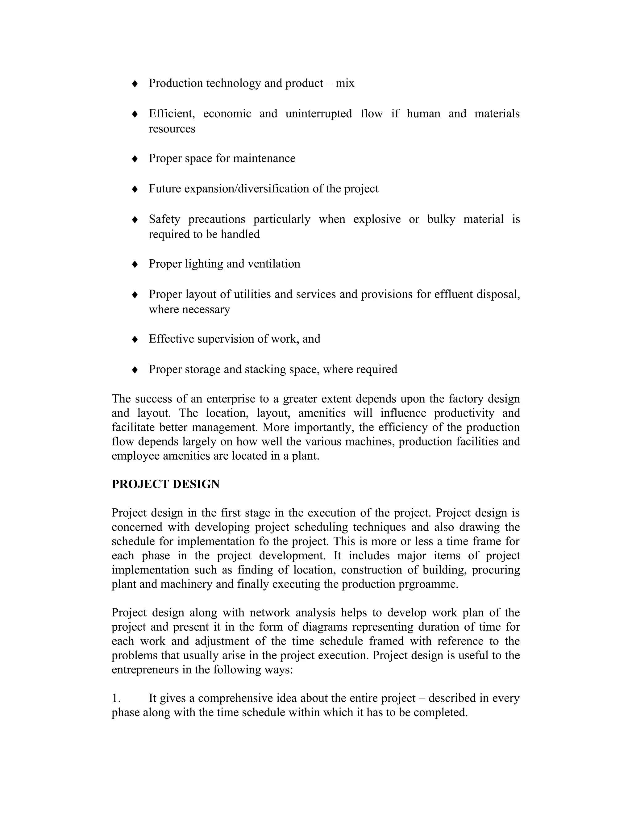 ♦ Production technology and product – mix
♦ Efficient, economic and uninterrupted flow if human and materials
resources
♦ Proper space for maintenance
♦ Future expansion/diversification of the project
♦ Safety precautions particularly when explosive or bulky material is
required to be handled
♦ Proper lighting and ventilation
♦ Proper layout of utilities and services and provisions for effluent disposal,
where necessary
♦ Effective supervision of work, and
♦ Proper storage and stacking space, where required
The success of an enterprise to a greater extent depends upon the factory design
and layout. The location, layout, amenities will influence productivity and
facilitate better management. More importantly, the efficiency of the production
flow depends largely on how well the various machines, production facilities and
employee amenities are located in a plant.
PROJECT DESIGN
Project design in the first stage in the execution of the project. Project design is
concerned with developing project scheduling techniques and also drawing the
schedule for implementation fo the project. This is more or less a time frame for
each phase in the project development. It includes major items of project
implementation such as finding of location, construction of building, procuring
plant and machinery and finally executing the production prgroamme.
Project design along with network analysis helps to develop work plan of the
project and present it in the form of diagrams representing duration of time for
each work and adjustment of the time schedule framed with reference to the
problems that usually arise in the project execution. Project design is useful to the
entrepreneurs in the following ways:
1. It gives a comprehensive idea about the entire project – described in every
phase along with the time schedule within which it has to be completed.
 