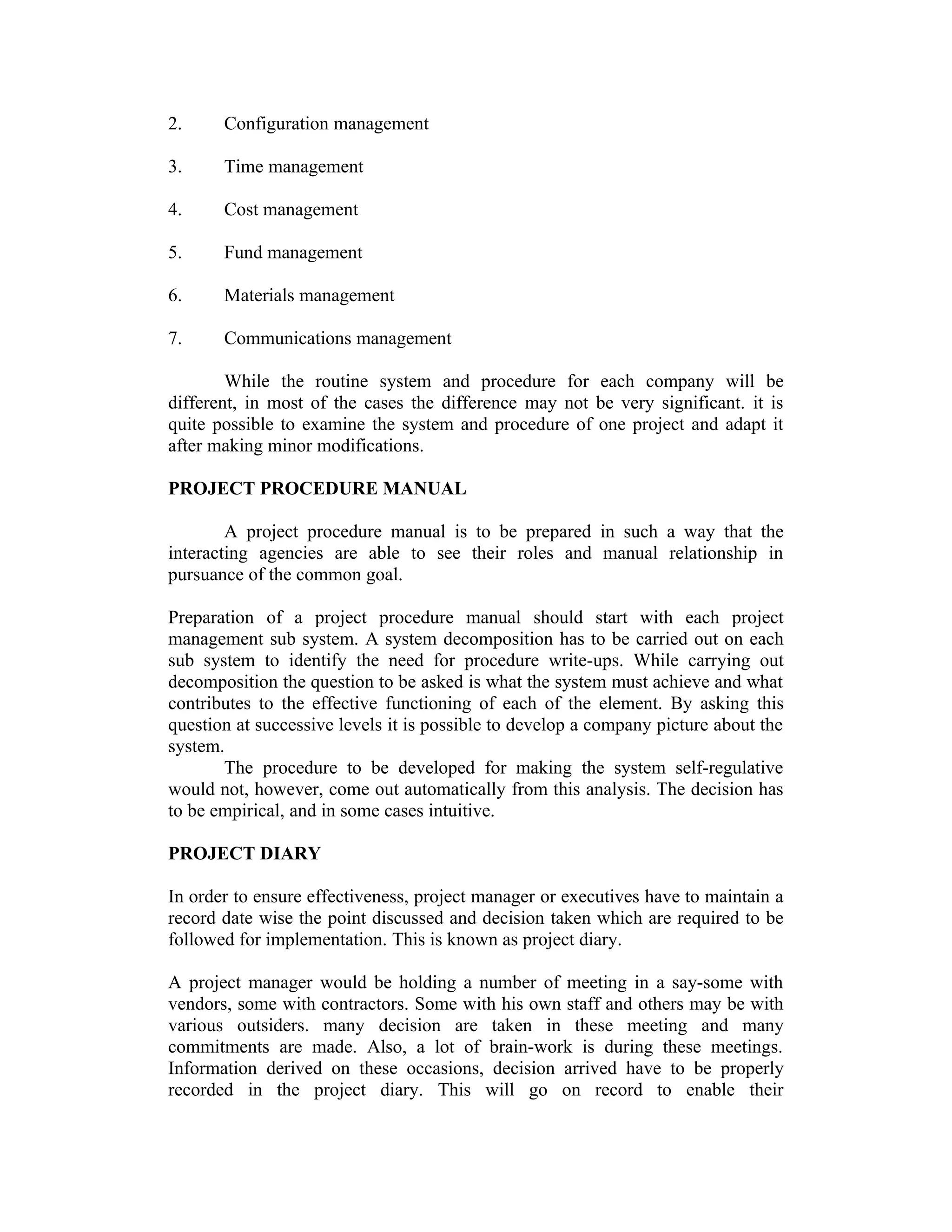 2. Configuration management
3. Time management
4. Cost management
5. Fund management
6. Materials management
7. Communications management
While the routine system and procedure for each company will be
different, in most of the cases the difference may not be very significant. it is
quite possible to examine the system and procedure of one project and adapt it
after making minor modifications.
PROJECT PROCEDURE MANUAL
A project procedure manual is to be prepared in such a way that the
interacting agencies are able to see their roles and manual relationship in
pursuance of the common goal.
Preparation of a project procedure manual should start with each project
management sub system. A system decomposition has to be carried out on each
sub system to identify the need for procedure write-ups. While carrying out
decomposition the question to be asked is what the system must achieve and what
contributes to the effective functioning of each of the element. By asking this
question at successive levels it is possible to develop a company picture about the
system.
The procedure to be developed for making the system self-regulative
would not, however, come out automatically from this analysis. The decision has
to be empirical, and in some cases intuitive.
PROJECT DIARY
In order to ensure effectiveness, project manager or executives have to maintain a
record date wise the point discussed and decision taken which are required to be
followed for implementation. This is known as project diary.
A project manager would be holding a number of meeting in a say-some with
vendors, some with contractors. Some with his own staff and others may be with
various outsiders. many decision are taken in these meeting and many
commitments are made. Also, a lot of brain-work is during these meetings.
Information derived on these occasions, decision arrived have to be properly
recorded in the project diary. This will go on record to enable their
 