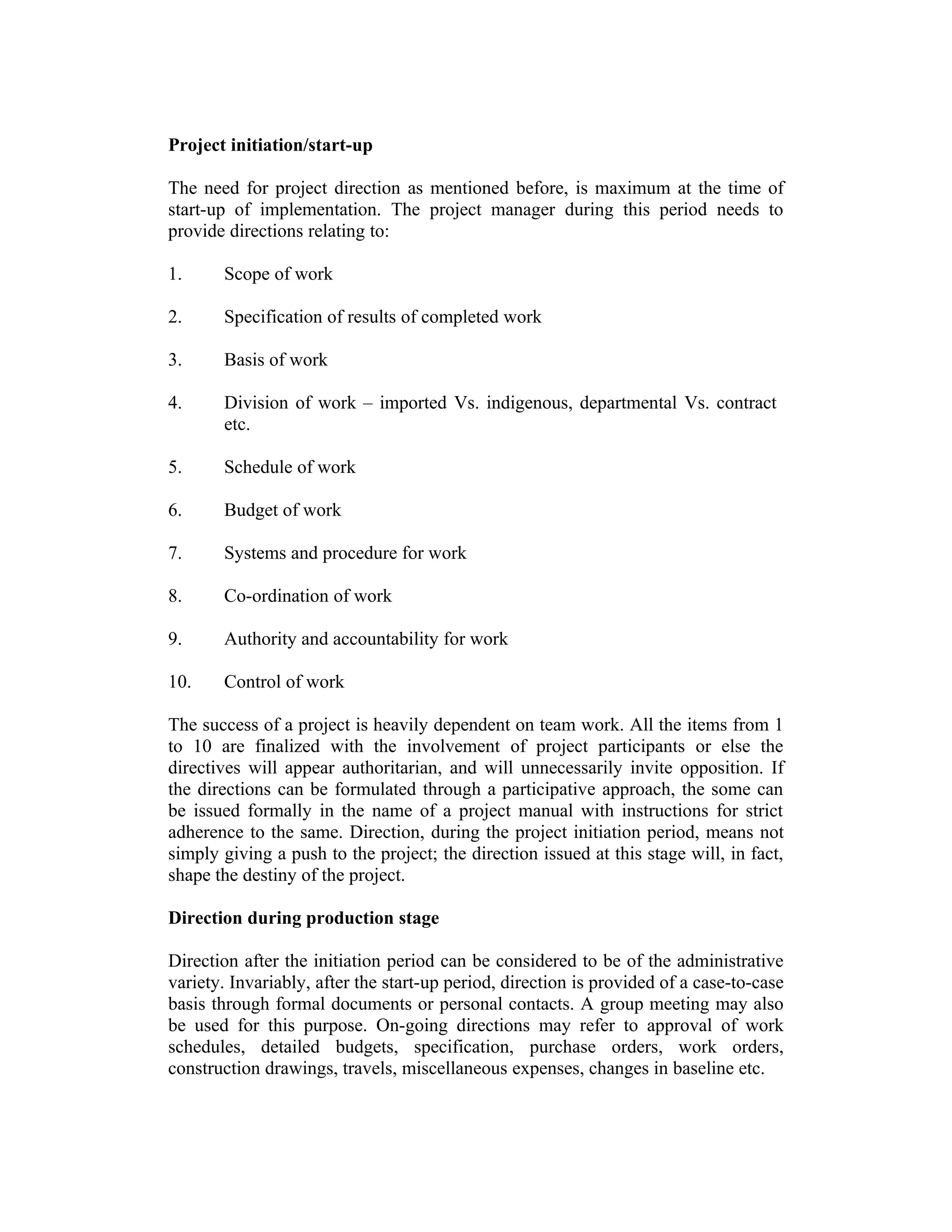 Project initiation/start-up
The need for project direction as mentioned before, is maximum at the time of
start-up of implementation. The project manager during this period needs to
provide directions relating to:
1. Scope of work
2. Specification of results of completed work
3. Basis of work
4. Division of work – imported Vs. indigenous, departmental Vs. contract
etc.
5. Schedule of work
6. Budget of work
7. Systems and procedure for work
8. Co-ordination of work
9. Authority and accountability for work
10. Control of work
The success of a project is heavily dependent on team work. All the items from 1
to 10 are finalized with the involvement of project participants or else the
directives will appear authoritarian, and will unnecessarily invite opposition. If
the directions can be formulated through a participative approach, the some can
be issued formally in the name of a project manual with instructions for strict
adherence to the same. Direction, during the project initiation period, means not
simply giving a push to the project; the direction issued at this stage will, in fact,
shape the destiny of the project.
Direction during production stage
Direction after the initiation period can be considered to be of the administrative
variety. Invariably, after the start-up period, direction is provided of a case-to-case
basis through formal documents or personal contacts. A group meeting may also
be used for this purpose. On-going directions may refer to approval of work
schedules, detailed budgets, specification, purchase orders, work orders,
construction drawings, travels, miscellaneous expenses, changes in baseline etc.
 