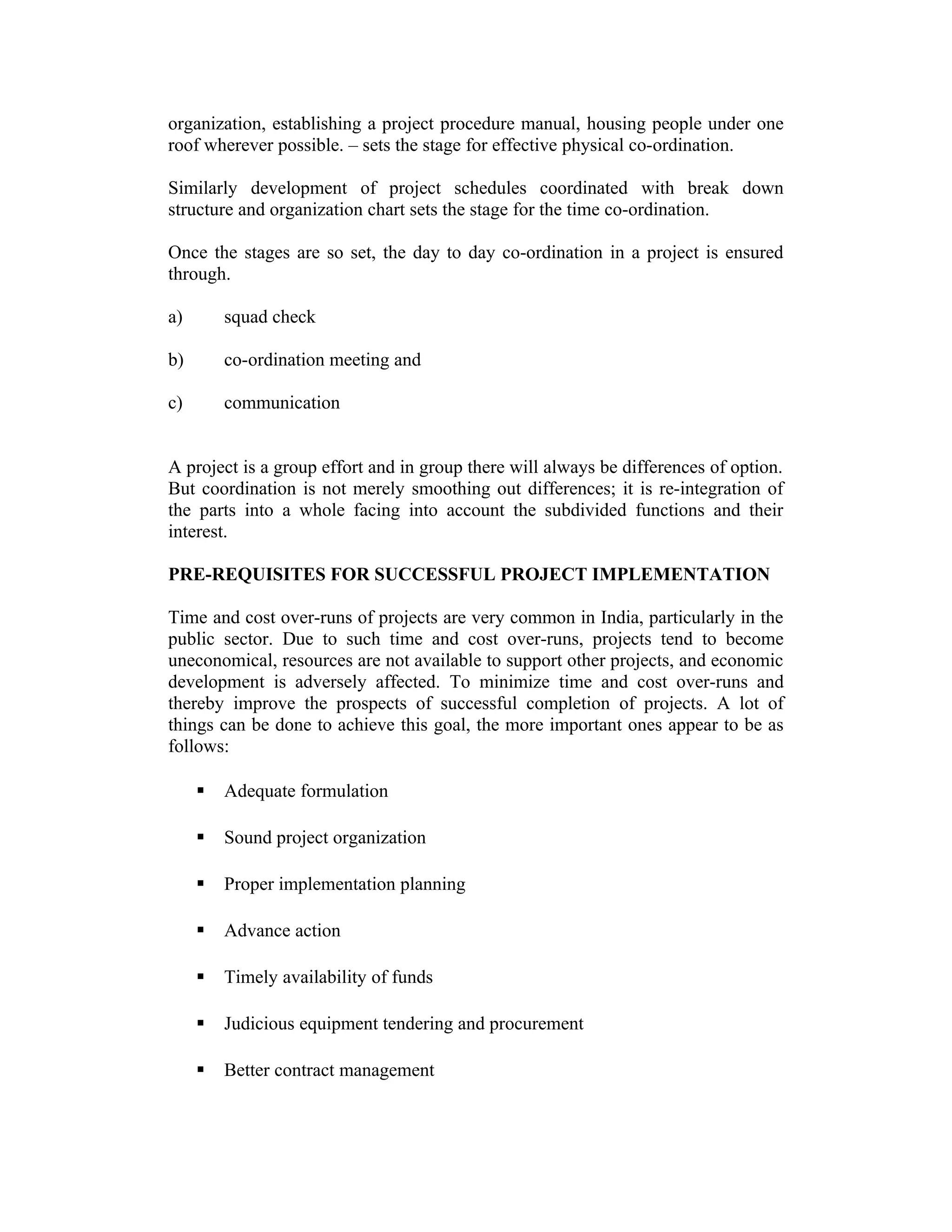 organization, establishing a project procedure manual, housing people under one
roof wherever possible. – sets the stage for effective physical co-ordination.
Similarly development of project schedules coordinated with break down
structure and organization chart sets the stage for the time co-ordination.
Once the stages are so set, the day to day co-ordination in a project is ensured
through.
a) squad check
b) co-ordination meeting and
c) communication
A project is a group effort and in group there will always be differences of option.
But coordination is not merely smoothing out differences; it is re-integration of
the parts into a whole facing into account the subdivided functions and their
interest.
PRE-REQUISITES FOR SUCCESSFUL PROJECT IMPLEMENTATION
Time and cost over-runs of projects are very common in India, particularly in the
public sector. Due to such time and cost over-runs, projects tend to become
uneconomical, resources are not available to support other projects, and economic
development is adversely affected. To minimize time and cost over-runs and
thereby improve the prospects of successful completion of projects. A lot of
things can be done to achieve this goal, the more important ones appear to be as
follows:
 Adequate formulation
 Sound project organization
 Proper implementation planning
 Advance action
 Timely availability of funds
 Judicious equipment tendering and procurement
 Better contract management
 