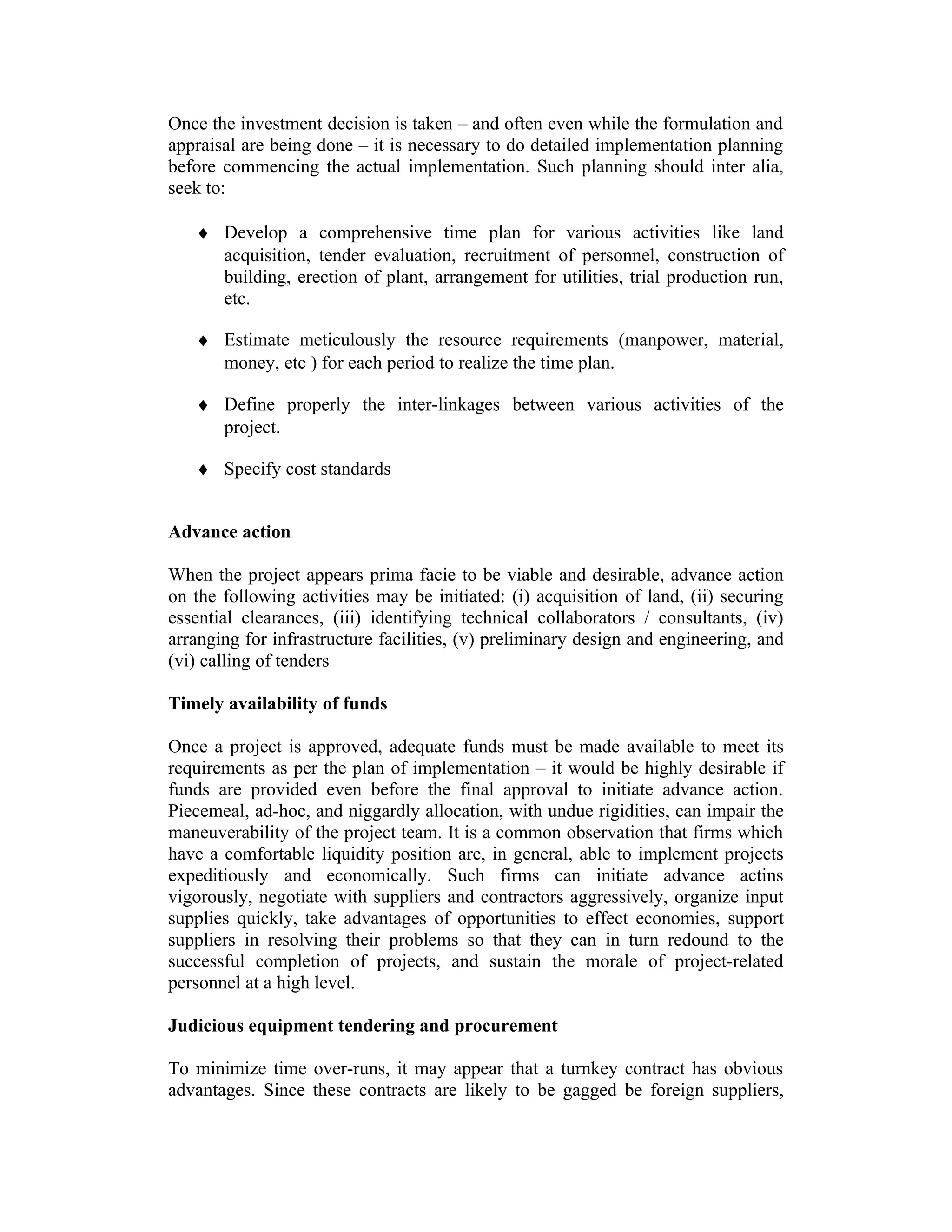 Once the investment decision is taken – and often even while the formulation and
appraisal are being done – it is necessary to do detailed implementation planning
before commencing the actual implementation. Such planning should inter alia,
seek to:
♦ Develop a comprehensive time plan for various activities like land
acquisition, tender evaluation, recruitment of personnel, construction of
building, erection of plant, arrangement for utilities, trial production run,
etc.
♦ Estimate meticulously the resource requirements (manpower, material,
money, etc ) for each period to realize the time plan.
♦ Define properly the inter-linkages between various activities of the
project.
♦ Specify cost standards
Advance action
When the project appears prima facie to be viable and desirable, advance action
on the following activities may be initiated: (i) acquisition of land, (ii) securing
essential clearances, (iii) identifying technical collaborators / consultants, (iv)
arranging for infrastructure facilities, (v) preliminary design and engineering, and
(vi) calling of tenders
Timely availability of funds
Once a project is approved, adequate funds must be made available to meet its
requirements as per the plan of implementation – it would be highly desirable if
funds are provided even before the final approval to initiate advance action.
Piecemeal, ad-hoc, and niggardly allocation, with undue rigidities, can impair the
maneuverability of the project team. It is a common observation that firms which
have a comfortable liquidity position are, in general, able to implement projects
expeditiously and economically. Such firms can initiate advance actins
vigorously, negotiate with suppliers and contractors aggressively, organize input
supplies quickly, take advantages of opportunities to effect economies, support
suppliers in resolving their problems so that they can in turn redound to the
successful completion of projects, and sustain the morale of project-related
personnel at a high level.
Judicious equipment tendering and procurement
To minimize time over-runs, it may appear that a turnkey contract has obvious
advantages. Since these contracts are likely to be gagged be foreign suppliers,
 