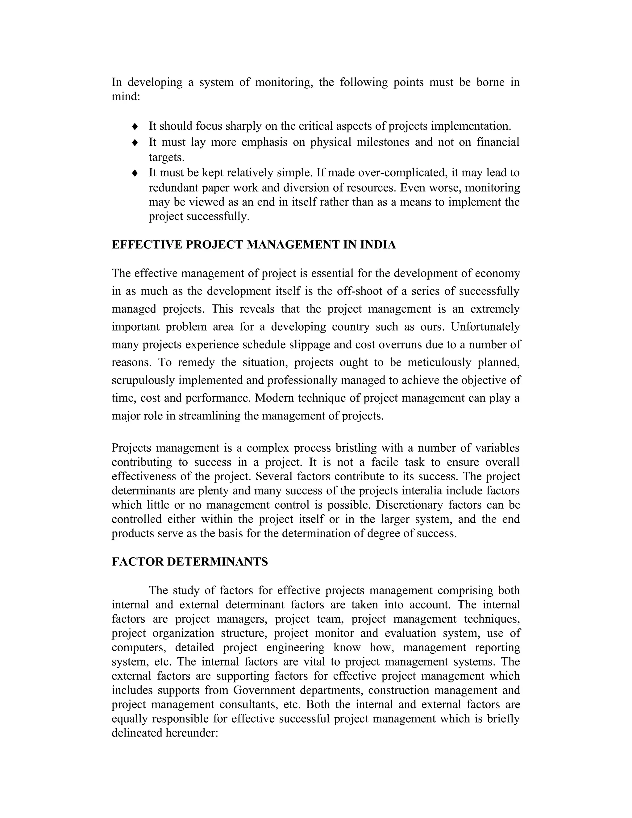 In developing a system of monitoring, the following points must be borne in
mind:
♦ It should focus sharply on the critical aspects of projects implementation.
♦ It must lay more emphasis on physical milestones and not on financial
targets.
♦ It must be kept relatively simple. If made over-complicated, it may lead to
redundant paper work and diversion of resources. Even worse, monitoring
may be viewed as an end in itself rather than as a means to implement the
project successfully.
EFFECTIVE PROJECT MANAGEMENT IN INDIA
The effective management of project is essential for the development of economy
in as much as the development itself is the off-shoot of a series of successfully
managed projects. This reveals that the project management is an extremely
important problem area for a developing country such as ours. Unfortunately
many projects experience schedule slippage and cost overruns due to a number of
reasons. To remedy the situation, projects ought to be meticulously planned,
scrupulously implemented and professionally managed to achieve the objective of
time, cost and performance. Modern technique of project management can play a
major role in streamlining the management of projects.
Projects management is a complex process bristling with a number of variables
contributing to success in a project. It is not a facile task to ensure overall
effectiveness of the project. Several factors contribute to its success. The project
determinants are plenty and many success of the projects interalia include factors
which little or no management control is possible. Discretionary factors can be
controlled either within the project itself or in the larger system, and the end
products serve as the basis for the determination of degree of success.
FACTOR DETERMINANTS
The study of factors for effective projects management comprising both
internal and external determinant factors are taken into account. The internal
factors are project managers, project team, project management techniques,
project organization structure, project monitor and evaluation system, use of
computers, detailed project engineering know how, management reporting
system, etc. The internal factors are vital to project management systems. The
external factors are supporting factors for effective project management which
includes supports from Government departments, construction management and
project management consultants, etc. Both the internal and external factors are
equally responsible for effective successful project management which is briefly
delineated hereunder:
 