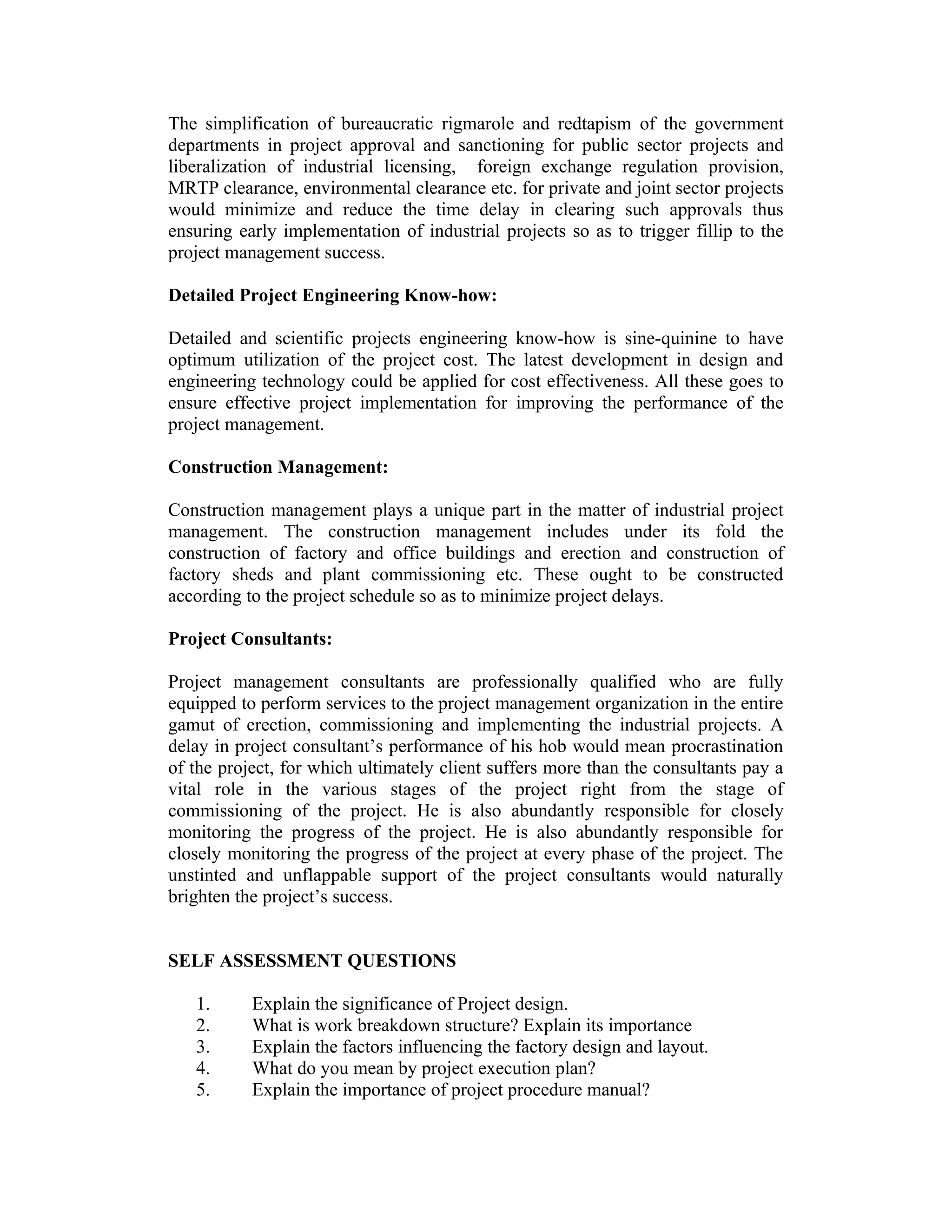 The simplification of bureaucratic rigmarole and redtapism of the government
departments in project approval and sanctioning for public sector projects and
liberalization of industrial licensing, foreign exchange regulation provision,
MRTP clearance, environmental clearance etc. for private and joint sector projects
would minimize and reduce the time delay in clearing such approvals thus
ensuring early implementation of industrial projects so as to trigger fillip to the
project management success.
Detailed Project Engineering Know-how:
Detailed and scientific projects engineering know-how is sine-quinine to have
optimum utilization of the project cost. The latest development in design and
engineering technology could be applied for cost effectiveness. All these goes to
ensure effective project implementation for improving the performance of the
project management.
Construction Management:
Construction management plays a unique part in the matter of industrial project
management. The construction management includes under its fold the
construction of factory and office buildings and erection and construction of
factory sheds and plant commissioning etc. These ought to be constructed
according to the project schedule so as to minimize project delays.
Project Consultants:
Project management consultants are professionally qualified who are fully
equipped to perform services to the project management organization in the entire
gamut of erection, commissioning and implementing the industrial projects. A
delay in project consultant’s performance of his hob would mean procrastination
of the project, for which ultimately client suffers more than the consultants pay a
vital role in the various stages of the project right from the stage of
commissioning of the project. He is also abundantly responsible for closely
monitoring the progress of the project. He is also abundantly responsible for
closely monitoring the progress of the project at every phase of the project. The
unstinted and unflappable support of the project consultants would naturally
brighten the project’s success.
SELF ASSESSMENT QUESTIONS
1. Explain the significance of Project design.
2. What is work breakdown structure? Explain its importance
3. Explain the factors influencing the factory design and layout.
4. What do you mean by project execution plan?
5. Explain the importance of project procedure manual?
 