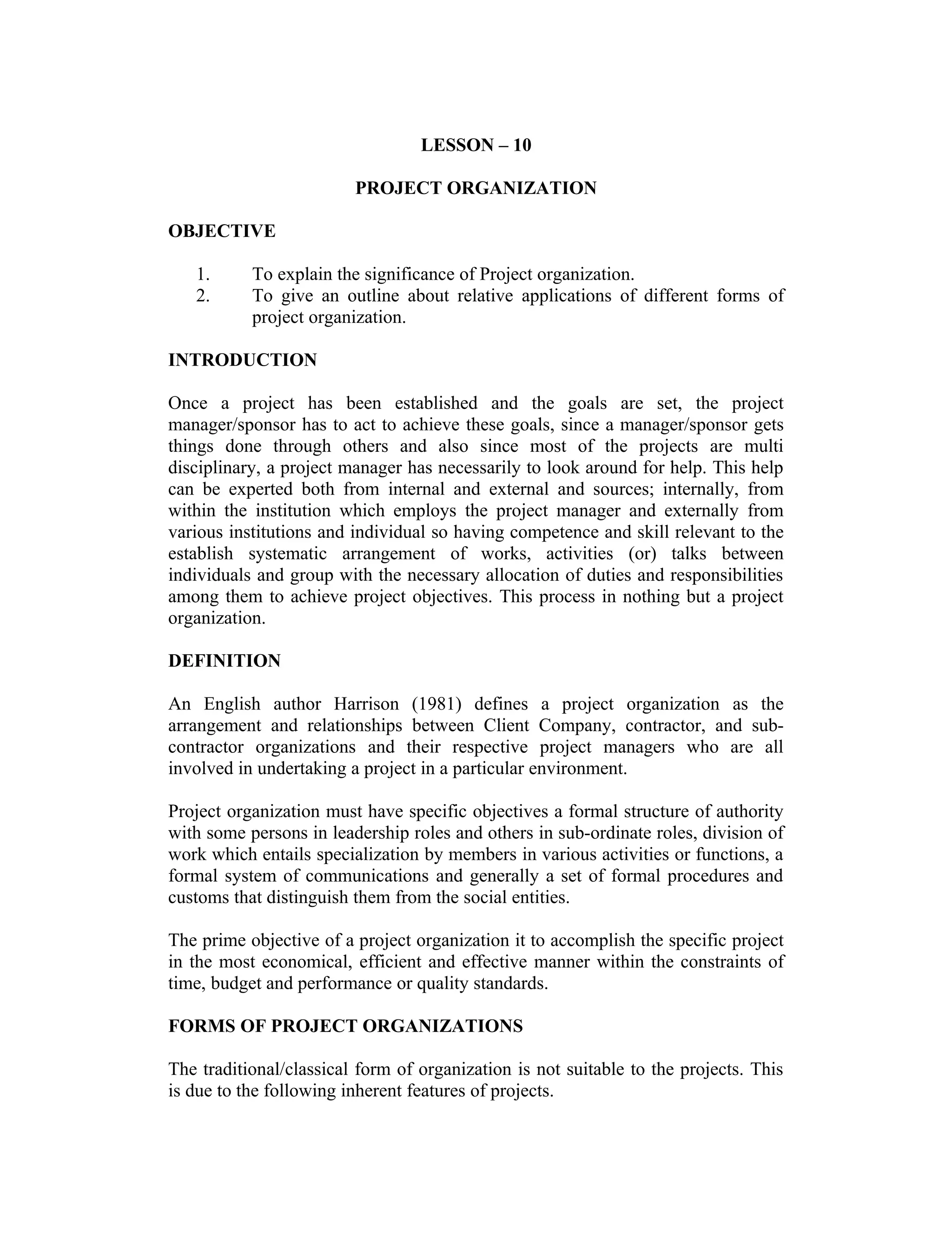 LESSON – 10
PROJECT ORGANIZATION
OBJECTIVE
1. To explain the significance of Project organization.
2. To give an outline about relative applications of different forms of
project organization.
INTRODUCTION
Once a project has been established and the goals are set, the project
manager/sponsor has to act to achieve these goals, since a manager/sponsor gets
things done through others and also since most of the projects are multi
disciplinary, a project manager has necessarily to look around for help. This help
can be experted both from internal and external and sources; internally, from
within the institution which employs the project manager and externally from
various institutions and individual so having competence and skill relevant to the
establish systematic arrangement of works, activities (or) talks between
individuals and group with the necessary allocation of duties and responsibilities
among them to achieve project objectives. This process in nothing but a project
organization.
DEFINITION
An English author Harrison (1981) defines a project organization as the
arrangement and relationships between Client Company, contractor, and sub-
contractor organizations and their respective project managers who are all
involved in undertaking a project in a particular environment.
Project organization must have specific objectives a formal structure of authority
with some persons in leadership roles and others in sub-ordinate roles, division of
work which entails specialization by members in various activities or functions, a
formal system of communications and generally a set of formal procedures and
customs that distinguish them from the social entities.
The prime objective of a project organization it to accomplish the specific project
in the most economical, efficient and effective manner within the constraints of
time, budget and performance or quality standards.
FORMS OF PROJECT ORGANIZATIONS
The traditional/classical form of organization is not suitable to the projects. This
is due to the following inherent features of projects.
 