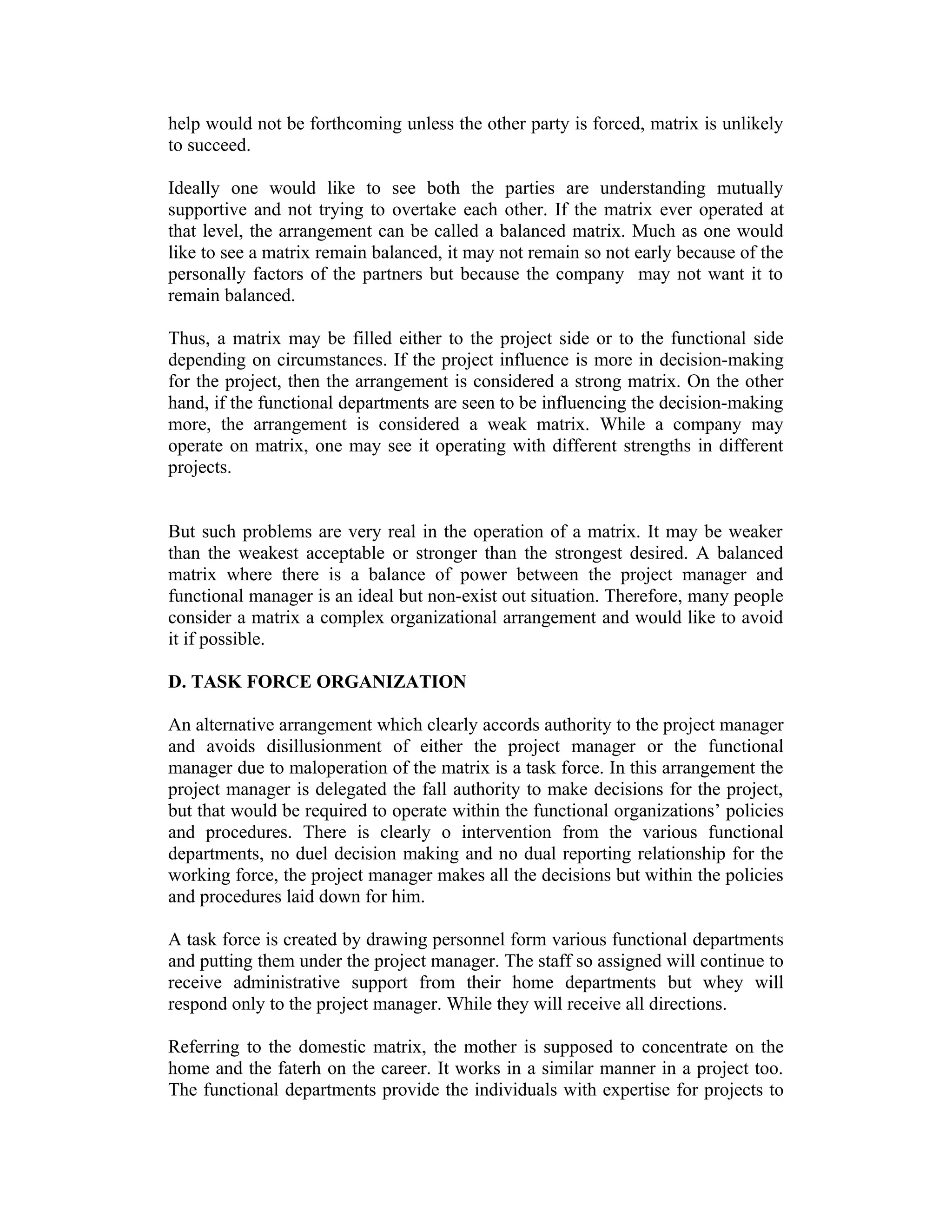 help would not be forthcoming unless the other party is forced, matrix is unlikely
to succeed.
Ideally one would like to see both the parties are understanding mutually
supportive and not trying to overtake each other. If the matrix ever operated at
that level, the arrangement can be called a balanced matrix. Much as one would
like to see a matrix remain balanced, it may not remain so not early because of the
personally factors of the partners but because the company may not want it to
remain balanced.
Thus, a matrix may be filled either to the project side or to the functional side
depending on circumstances. If the project influence is more in decision-making
for the project, then the arrangement is considered a strong matrix. On the other
hand, if the functional departments are seen to be influencing the decision-making
more, the arrangement is considered a weak matrix. While a company may
operate on matrix, one may see it operating with different strengths in different
projects.
But such problems are very real in the operation of a matrix. It may be weaker
than the weakest acceptable or stronger than the strongest desired. A balanced
matrix where there is a balance of power between the project manager and
functional manager is an ideal but non-exist out situation. Therefore, many people
consider a matrix a complex organizational arrangement and would like to avoid
it if possible.
D. TASK FORCE ORGANIZATION
An alternative arrangement which clearly accords authority to the project manager
and avoids disillusionment of either the project manager or the functional
manager due to maloperation of the matrix is a task force. In this arrangement the
project manager is delegated the fall authority to make decisions for the project,
but that would be required to operate within the functional organizations’ policies
and procedures. There is clearly o intervention from the various functional
departments, no duel decision making and no dual reporting relationship for the
working force, the project manager makes all the decisions but within the policies
and procedures laid down for him.
A task force is created by drawing personnel form various functional departments
and putting them under the project manager. The staff so assigned will continue to
receive administrative support from their home departments but whey will
respond only to the project manager. While they will receive all directions.
Referring to the domestic matrix, the mother is supposed to concentrate on the
home and the faterh on the career. It works in a similar manner in a project too.
The functional departments provide the individuals with expertise for projects to
 