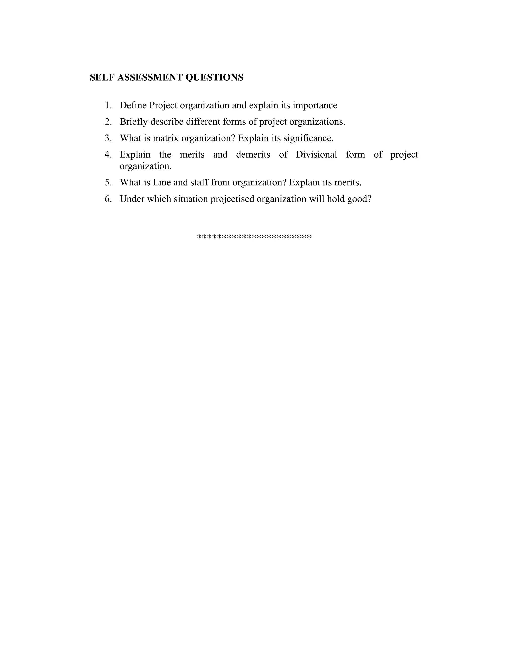 SELF ASSESSMENT QUESTIONS
1. Define Project organization and explain its importance
2. Briefly describe different forms of project organizations.
3. What is matrix organization? Explain its significance.
4. Explain the merits and demerits of Divisional form of project
organization.
5. What is Line and staff from organization? Explain its merits.
6. Under which situation projectised organization will hold good?
***********************
 