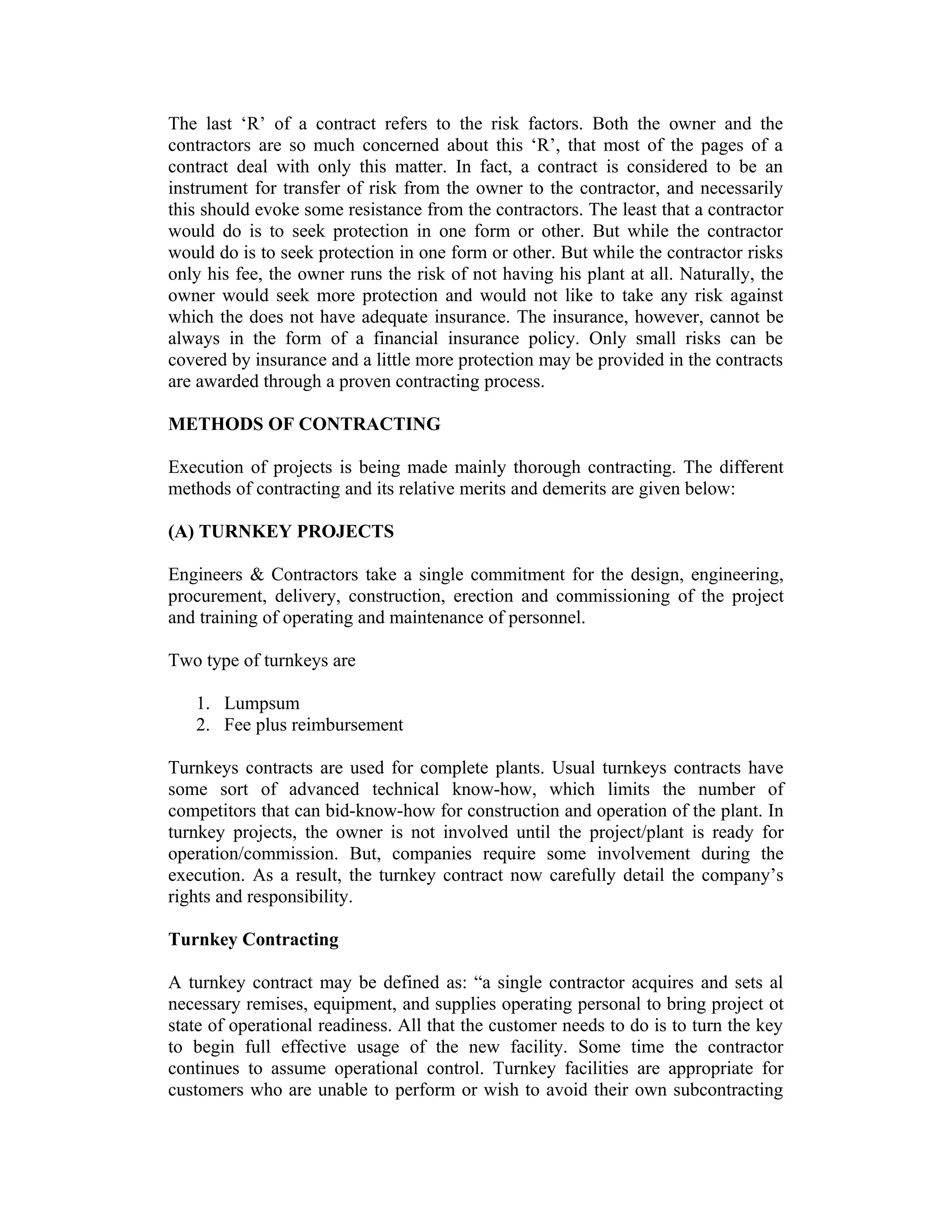 The last ‘R’ of a contract refers to the risk factors. Both the owner and the
contractors are so much concerned about this ‘R’, that most of the pages of a
contract deal with only this matter. In fact, a contract is considered to be an
instrument for transfer of risk from the owner to the contractor, and necessarily
this should evoke some resistance from the contractors. The least that a contractor
would do is to seek protection in one form or other. But while the contractor
would do is to seek protection in one form or other. But while the contractor risks
only his fee, the owner runs the risk of not having his plant at all. Naturally, the
owner would seek more protection and would not like to take any risk against
which the does not have adequate insurance. The insurance, however, cannot be
always in the form of a financial insurance policy. Only small risks can be
covered by insurance and a little more protection may be provided in the contracts
are awarded through a proven contracting process.
METHODS OF CONTRACTING
Execution of projects is being made mainly thorough contracting. The different
methods of contracting and its relative merits and demerits are given below:
(A) TURNKEY PROJECTS
Engineers & Contractors take a single commitment for the design, engineering,
procurement, delivery, construction, erection and commissioning of the project
and training of operating and maintenance of personnel.
Two type of turnkeys are
1. Lumpsum
2. Fee plus reimbursement
Turnkeys contracts are used for complete plants. Usual turnkeys contracts have
some sort of advanced technical know-how, which limits the number of
competitors that can bid-know-how for construction and operation of the plant. In
turnkey projects, the owner is not involved until the project/plant is ready for
operation/commission. But, companies require some involvement during the
execution. As a result, the turnkey contract now carefully detail the company’s
rights and responsibility.
Turnkey Contracting
A turnkey contract may be defined as: “a single contractor acquires and sets al
necessary remises, equipment, and supplies operating personal to bring project ot
state of operational readiness. All that the customer needs to do is to turn the key
to begin full effective usage of the new facility. Some time the contractor
continues to assume operational control. Turnkey facilities are appropriate for
customers who are unable to perform or wish to avoid their own subcontracting
 