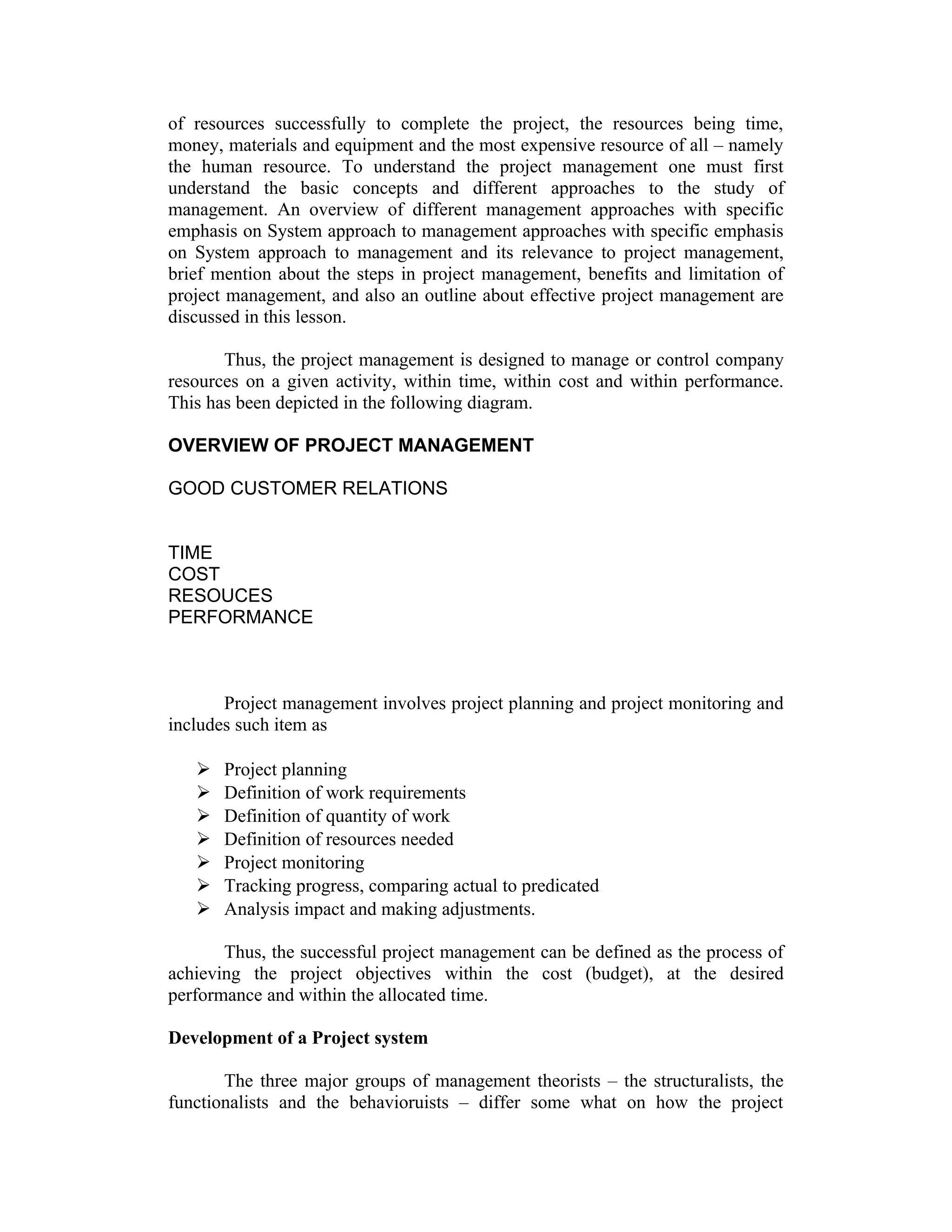 of resources successfully to complete the project, the resources being time,
money, materials and equipment and the most expensive resource of all – namely
the human resource. To understand the project management one must first
understand the basic concepts and different approaches to the study of
management. An overview of different management approaches with specific
emphasis on System approach to management approaches with specific emphasis
on System approach to management and its relevance to project management,
brief mention about the steps in project management, benefits and limitation of
project management, and also an outline about effective project management are
discussed in this lesson.
Thus, the project management is designed to manage or control company
resources on a given activity, within time, within cost and within performance.
This has been depicted in the following diagram.
OVERVIEW OF PROJECT MANAGEMENT
GOOD CUSTOMER RELATIONS
TIME
COST
RESOUCES
PERFORMANCE
Project management involves project planning and project monitoring and
includes such item as
 Project planning
 Definition of work requirements
 Definition of quantity of work
 Definition of resources needed
 Project monitoring
 Tracking progress, comparing actual to predicated
 Analysis impact and making adjustments.
Thus, the successful project management can be defined as the process of
achieving the project objectives within the cost (budget), at the desired
performance and within the allocated time.
Development of a Project system
The three major groups of management theorists – the structuralists, the
functionalists and the behavioruists – differ some what on how the project
 