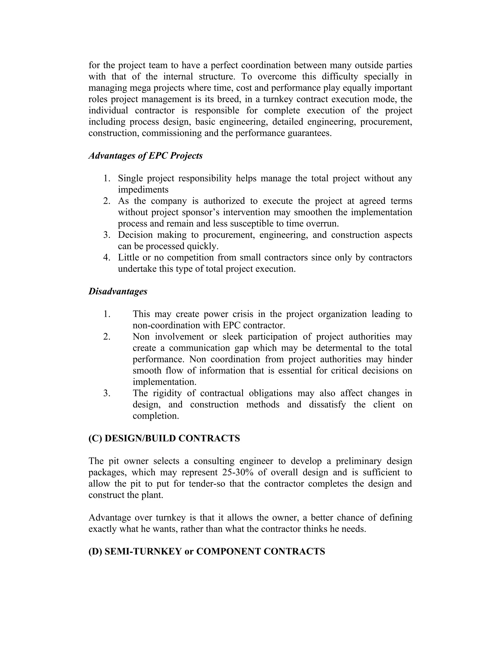 for the project team to have a perfect coordination between many outside parties
with that of the internal structure. To overcome this difficulty specially in
managing mega projects where time, cost and performance play equally important
roles project management is its breed, in a turnkey contract execution mode, the
individual contractor is responsible for complete execution of the project
including process design, basic engineering, detailed engineering, procurement,
construction, commissioning and the performance guarantees.
Advantages of EPC Projects
1. Single project responsibility helps manage the total project without any
impediments
2. As the company is authorized to execute the project at agreed terms
without project sponsor’s intervention may smoothen the implementation
process and remain and less susceptible to time overrun.
3. Decision making to procurement, engineering, and construction aspects
can be processed quickly.
4. Little or no competition from small contractors since only by contractors
undertake this type of total project execution.
Disadvantages
1. This may create power crisis in the project organization leading to
non-coordination with EPC contractor.
2. Non involvement or sleek participation of project authorities may
create a communication gap which may be determental to the total
performance. Non coordination from project authorities may hinder
smooth flow of information that is essential for critical decisions on
implementation.
3. The rigidity of contractual obligations may also affect changes in
design, and construction methods and dissatisfy the client on
completion.
(C) DESIGN/BUILD CONTRACTS
The pit owner selects a consulting engineer to develop a preliminary design
packages, which may represent 25-30% of overall design and is sufficient to
allow the pit to put for tender-so that the contractor completes the design and
construct the plant.
Advantage over turnkey is that it allows the owner, a better chance of defining
exactly what he wants, rather than what the contractor thinks he needs.
(D) SEMI-TURNKEY or COMPONENT CONTRACTS
 
