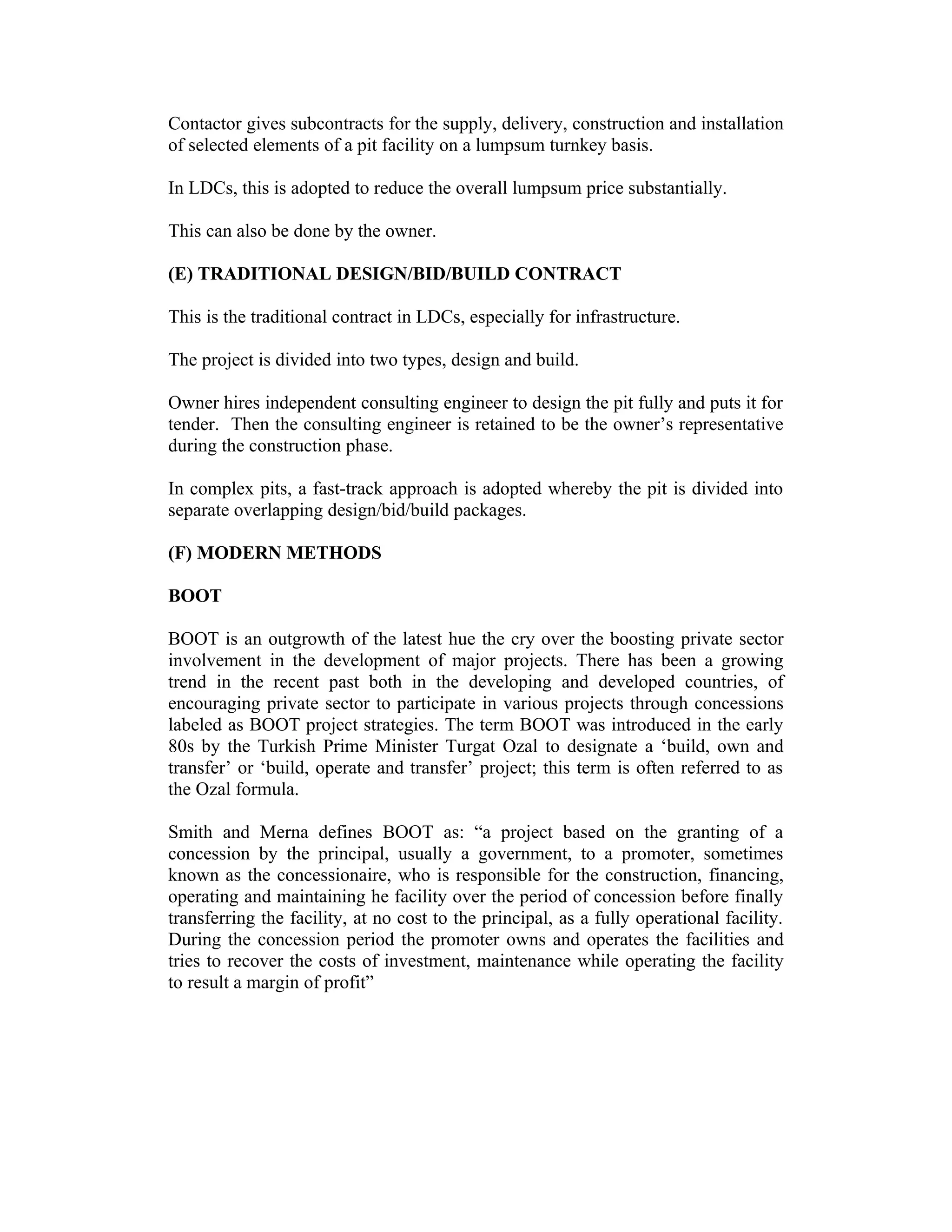 Contactor gives subcontracts for the supply, delivery, construction and installation
of selected elements of a pit facility on a lumpsum turnkey basis.
In LDCs, this is adopted to reduce the overall lumpsum price substantially.
This can also be done by the owner.
(E) TRADITIONAL DESIGN/BID/BUILD CONTRACT
This is the traditional contract in LDCs, especially for infrastructure.
The project is divided into two types, design and build.
Owner hires independent consulting engineer to design the pit fully and puts it for
tender. Then the consulting engineer is retained to be the owner’s representative
during the construction phase.
In complex pits, a fast-track approach is adopted whereby the pit is divided into
separate overlapping design/bid/build packages.
(F) MODERN METHODS
BOOT
BOOT is an outgrowth of the latest hue the cry over the boosting private sector
involvement in the development of major projects. There has been a growing
trend in the recent past both in the developing and developed countries, of
encouraging private sector to participate in various projects through concessions
labeled as BOOT project strategies. The term BOOT was introduced in the early
80s by the Turkish Prime Minister Turgat Ozal to designate a ‘build, own and
transfer’ or ‘build, operate and transfer’ project; this term is often referred to as
the Ozal formula.
Smith and Merna defines BOOT as: “a project based on the granting of a
concession by the principal, usually a government, to a promoter, sometimes
known as the concessionaire, who is responsible for the construction, financing,
operating and maintaining he facility over the period of concession before finally
transferring the facility, at no cost to the principal, as a fully operational facility.
During the concession period the promoter owns and operates the facilities and
tries to recover the costs of investment, maintenance while operating the facility
to result a margin of profit”
 