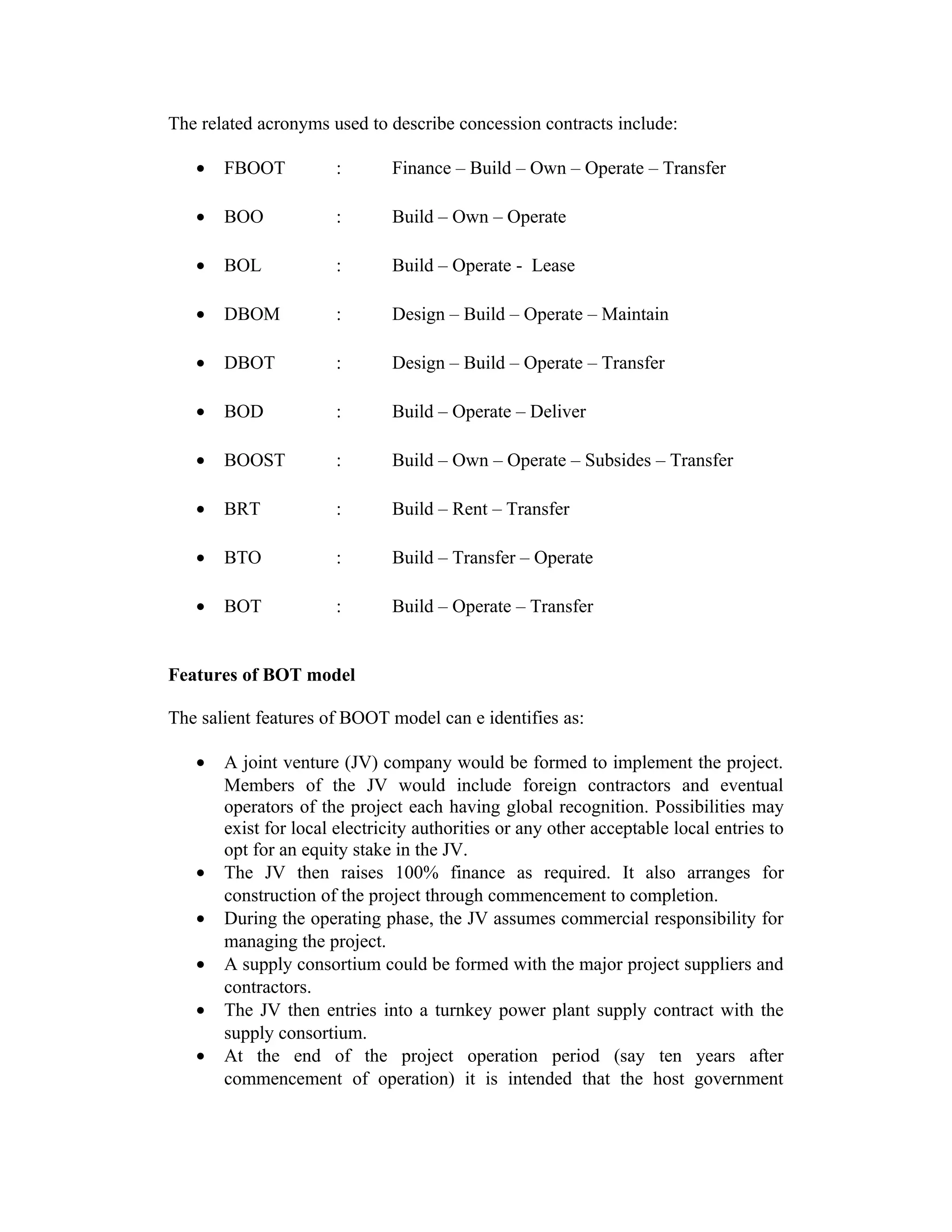 The related acronyms used to describe concession contracts include:
• FBOOT : Finance – Build – Own – Operate – Transfer
• BOO : Build – Own – Operate
• BOL : Build – Operate - Lease
• DBOM : Design – Build – Operate – Maintain
• DBOT : Design – Build – Operate – Transfer
• BOD : Build – Operate – Deliver
• BOOST : Build – Own – Operate – Subsides – Transfer
• BRT : Build – Rent – Transfer
• BTO : Build – Transfer – Operate
• BOT : Build – Operate – Transfer
Features of BOT model
The salient features of BOOT model can e identifies as:
• A joint venture (JV) company would be formed to implement the project.
Members of the JV would include foreign contractors and eventual
operators of the project each having global recognition. Possibilities may
exist for local electricity authorities or any other acceptable local entries to
opt for an equity stake in the JV.
• The JV then raises 100% finance as required. It also arranges for
construction of the project through commencement to completion.
• During the operating phase, the JV assumes commercial responsibility for
managing the project.
• A supply consortium could be formed with the major project suppliers and
contractors.
• The JV then entries into a turnkey power plant supply contract with the
supply consortium.
• At the end of the project operation period (say ten years after
commencement of operation) it is intended that the host government
 