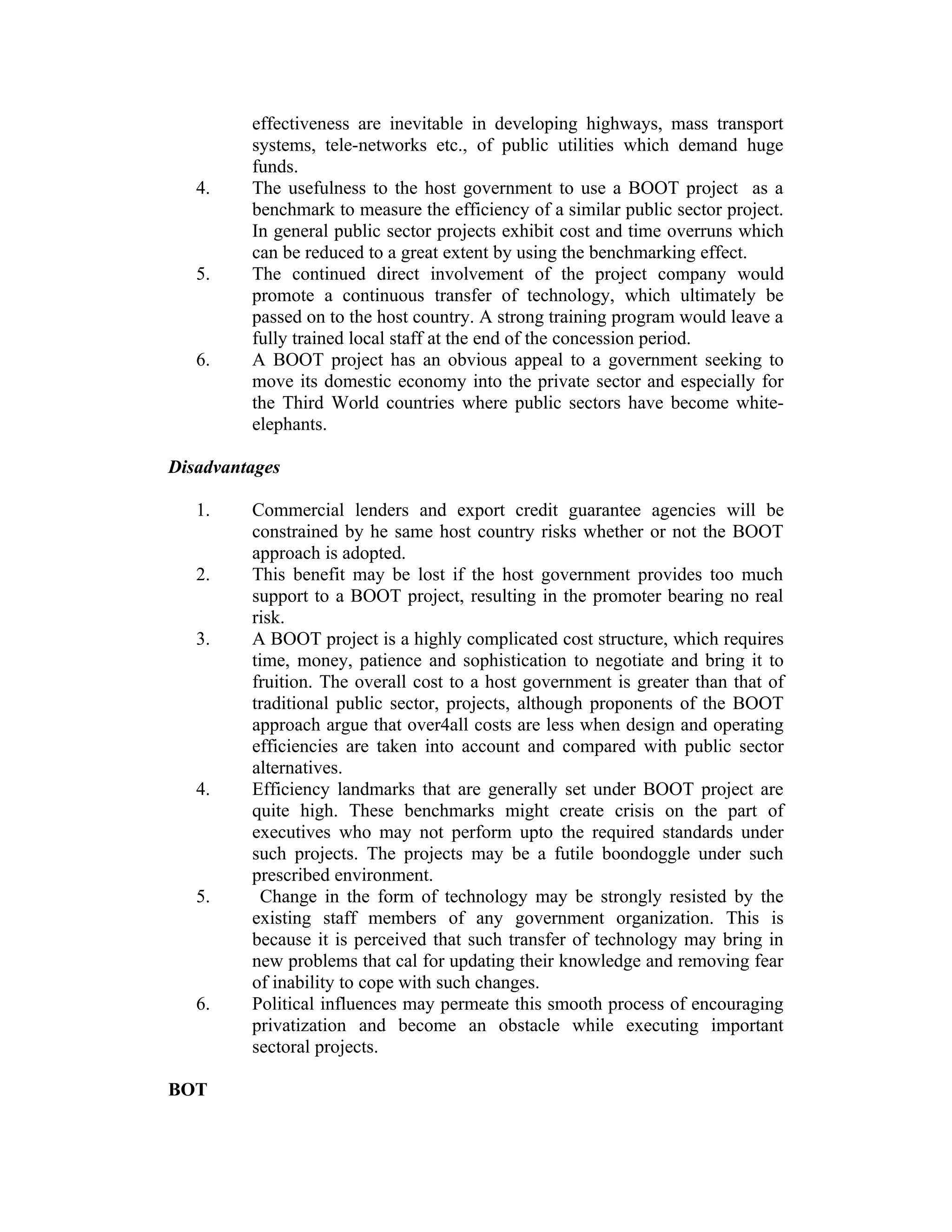 effectiveness are inevitable in developing highways, mass transport
systems, tele-networks etc., of public utilities which demand huge
funds.
4. The usefulness to the host government to use a BOOT project as a
benchmark to measure the efficiency of a similar public sector project.
In general public sector projects exhibit cost and time overruns which
can be reduced to a great extent by using the benchmarking effect.
5. The continued direct involvement of the project company would
promote a continuous transfer of technology, which ultimately be
passed on to the host country. A strong training program would leave a
fully trained local staff at the end of the concession period.
6. A BOOT project has an obvious appeal to a government seeking to
move its domestic economy into the private sector and especially for
the Third World countries where public sectors have become white-
elephants.
Disadvantages
1. Commercial lenders and export credit guarantee agencies will be
constrained by he same host country risks whether or not the BOOT
approach is adopted.
2. This benefit may be lost if the host government provides too much
support to a BOOT project, resulting in the promoter bearing no real
risk.
3. A BOOT project is a highly complicated cost structure, which requires
time, money, patience and sophistication to negotiate and bring it to
fruition. The overall cost to a host government is greater than that of
traditional public sector, projects, although proponents of the BOOT
approach argue that over4all costs are less when design and operating
efficiencies are taken into account and compared with public sector
alternatives.
4. Efficiency landmarks that are generally set under BOOT project are
quite high. These benchmarks might create crisis on the part of
executives who may not perform upto the required standards under
such projects. The projects may be a futile boondoggle under such
prescribed environment.
5. Change in the form of technology may be strongly resisted by the
existing staff members of any government organization. This is
because it is perceived that such transfer of technology may bring in
new problems that cal for updating their knowledge and removing fear
of inability to cope with such changes.
6. Political influences may permeate this smooth process of encouraging
privatization and become an obstacle while executing important
sectoral projects.
BOT
 