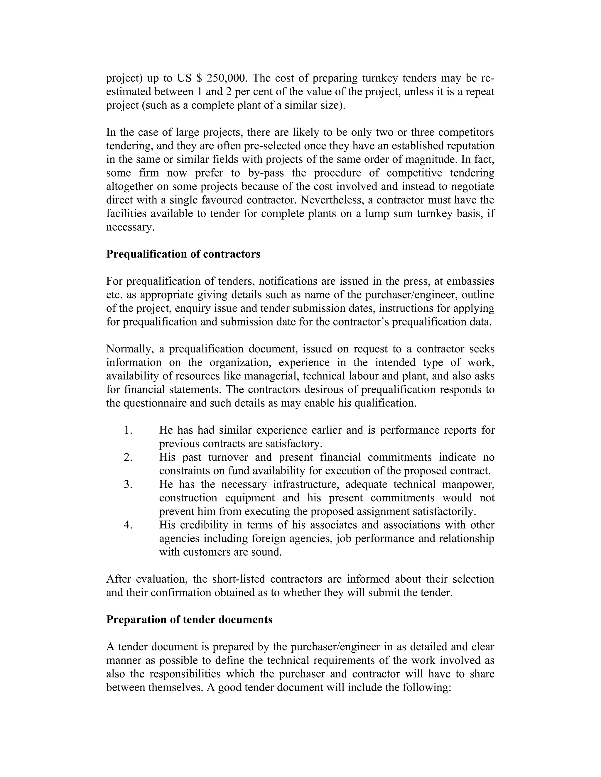 project) up to US $ 250,000. The cost of preparing turnkey tenders may be re-
estimated between 1 and 2 per cent of the value of the project, unless it is a repeat
project (such as a complete plant of a similar size).
In the case of large projects, there are likely to be only two or three competitors
tendering, and they are often pre-selected once they have an established reputation
in the same or similar fields with projects of the same order of magnitude. In fact,
some firm now prefer to by-pass the procedure of competitive tendering
altogether on some projects because of the cost involved and instead to negotiate
direct with a single favoured contractor. Nevertheless, a contractor must have the
facilities available to tender for complete plants on a lump sum turnkey basis, if
necessary.
Prequalification of contractors
For prequalification of tenders, notifications are issued in the press, at embassies
etc. as appropriate giving details such as name of the purchaser/engineer, outline
of the project, enquiry issue and tender submission dates, instructions for applying
for prequalification and submission date for the contractor’s prequalification data.
Normally, a prequalification document, issued on request to a contractor seeks
information on the organization, experience in the intended type of work,
availability of resources like managerial, technical labour and plant, and also asks
for financial statements. The contractors desirous of prequalification responds to
the questionnaire and such details as may enable his qualification.
1. He has had similar experience earlier and is performance reports for
previous contracts are satisfactory.
2. His past turnover and present financial commitments indicate no
constraints on fund availability for execution of the proposed contract.
3. He has the necessary infrastructure, adequate technical manpower,
construction equipment and his present commitments would not
prevent him from executing the proposed assignment satisfactorily.
4. His credibility in terms of his associates and associations with other
agencies including foreign agencies, job performance and relationship
with customers are sound.
After evaluation, the short-listed contractors are informed about their selection
and their confirmation obtained as to whether they will submit the tender.
Preparation of tender documents
A tender document is prepared by the purchaser/engineer in as detailed and clear
manner as possible to define the technical requirements of the work involved as
also the responsibilities which the purchaser and contractor will have to share
between themselves. A good tender document will include the following:
 