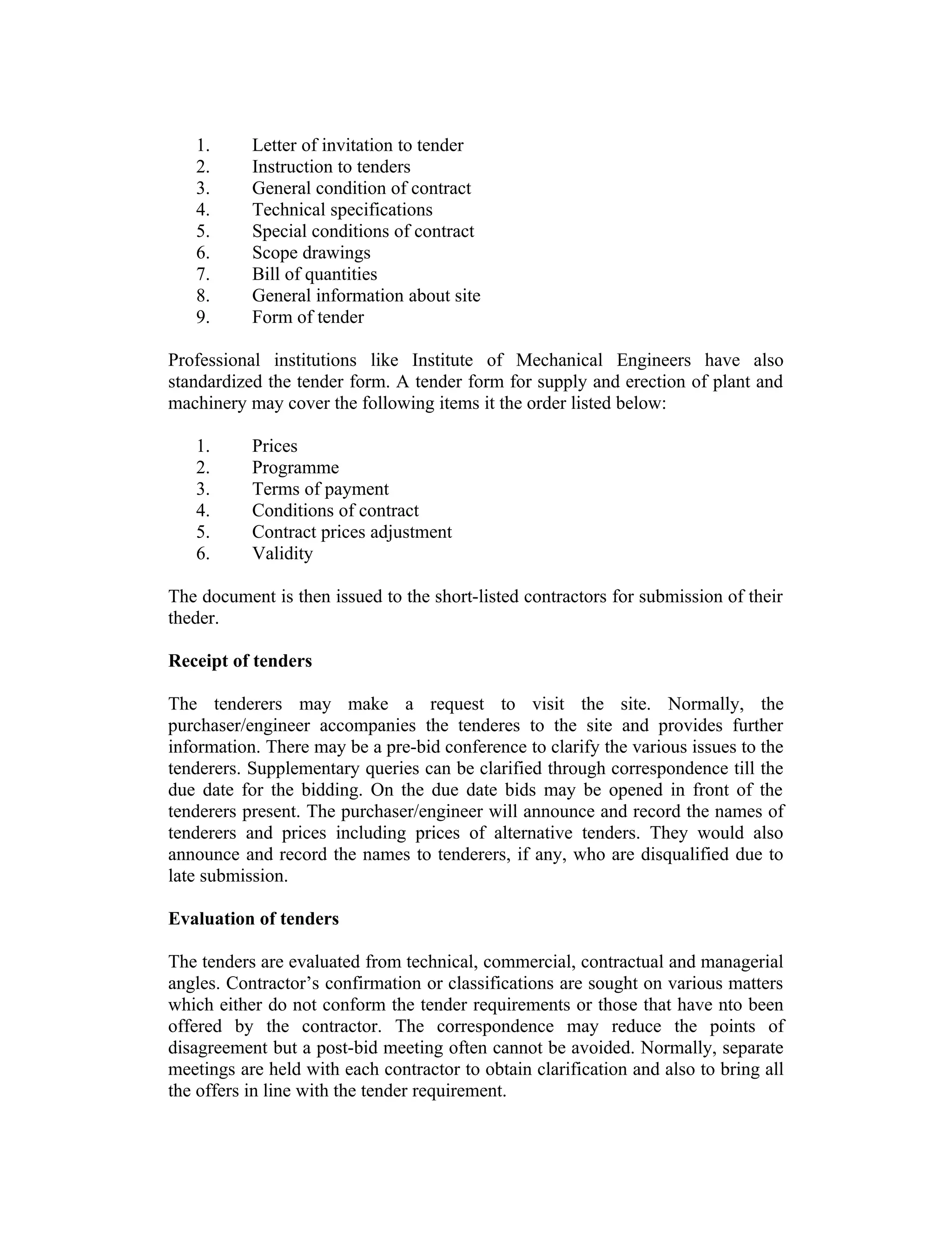 1. Letter of invitation to tender
2. Instruction to tenders
3. General condition of contract
4. Technical specifications
5. Special conditions of contract
6. Scope drawings
7. Bill of quantities
8. General information about site
9. Form of tender
Professional institutions like Institute of Mechanical Engineers have also
standardized the tender form. A tender form for supply and erection of plant and
machinery may cover the following items it the order listed below:
1. Prices
2. Programme
3. Terms of payment
4. Conditions of contract
5. Contract prices adjustment
6. Validity
The document is then issued to the short-listed contractors for submission of their
theder.
Receipt of tenders
The tenderers may make a request to visit the site. Normally, the
purchaser/engineer accompanies the tenderes to the site and provides further
information. There may be a pre-bid conference to clarify the various issues to the
tenderers. Supplementary queries can be clarified through correspondence till the
due date for the bidding. On the due date bids may be opened in front of the
tenderers present. The purchaser/engineer will announce and record the names of
tenderers and prices including prices of alternative tenders. They would also
announce and record the names to tenderers, if any, who are disqualified due to
late submission.
Evaluation of tenders
The tenders are evaluated from technical, commercial, contractual and managerial
angles. Contractor’s confirmation or classifications are sought on various matters
which either do not conform the tender requirements or those that have nto been
offered by the contractor. The correspondence may reduce the points of
disagreement but a post-bid meeting often cannot be avoided. Normally, separate
meetings are held with each contractor to obtain clarification and also to bring all
the offers in line with the tender requirement.
 