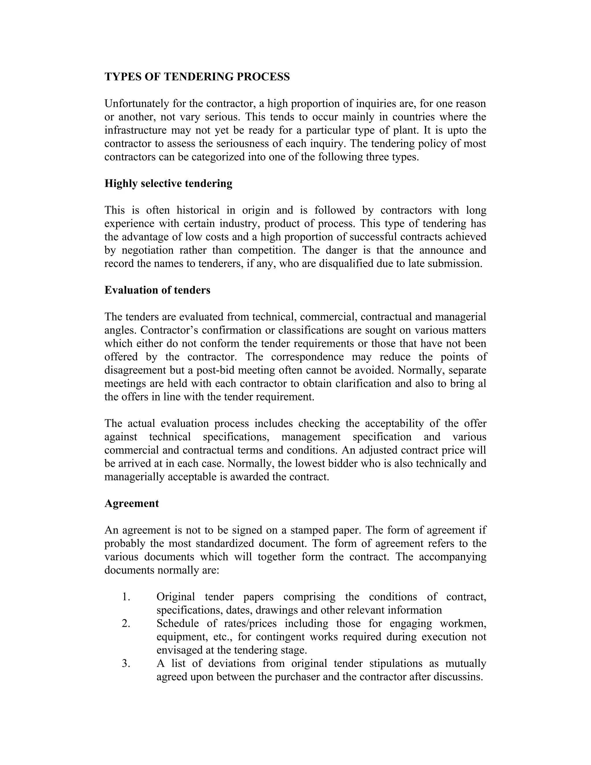 TYPES OF TENDERING PROCESS
Unfortunately for the contractor, a high proportion of inquiries are, for one reason
or another, not vary serious. This tends to occur mainly in countries where the
infrastructure may not yet be ready for a particular type of plant. It is upto the
contractor to assess the seriousness of each inquiry. The tendering policy of most
contractors can be categorized into one of the following three types.
Highly selective tendering
This is often historical in origin and is followed by contractors with long
experience with certain industry, product of process. This type of tendering has
the advantage of low costs and a high proportion of successful contracts achieved
by negotiation rather than competition. The danger is that the announce and
record the names to tenderers, if any, who are disqualified due to late submission.
Evaluation of tenders
The tenders are evaluated from technical, commercial, contractual and managerial
angles. Contractor’s confirmation or classifications are sought on various matters
which either do not conform the tender requirements or those that have not been
offered by the contractor. The correspondence may reduce the points of
disagreement but a post-bid meeting often cannot be avoided. Normally, separate
meetings are held with each contractor to obtain clarification and also to bring al
the offers in line with the tender requirement.
The actual evaluation process includes checking the acceptability of the offer
against technical specifications, management specification and various
commercial and contractual terms and conditions. An adjusted contract price will
be arrived at in each case. Normally, the lowest bidder who is also technically and
managerially acceptable is awarded the contract.
Agreement
An agreement is not to be signed on a stamped paper. The form of agreement if
probably the most standardized document. The form of agreement refers to the
various documents which will together form the contract. The accompanying
documents normally are:
1. Original tender papers comprising the conditions of contract,
specifications, dates, drawings and other relevant information
2. Schedule of rates/prices including those for engaging workmen,
equipment, etc., for contingent works required during execution not
envisaged at the tendering stage.
3. A list of deviations from original tender stipulations as mutually
agreed upon between the purchaser and the contractor after discussins.
 