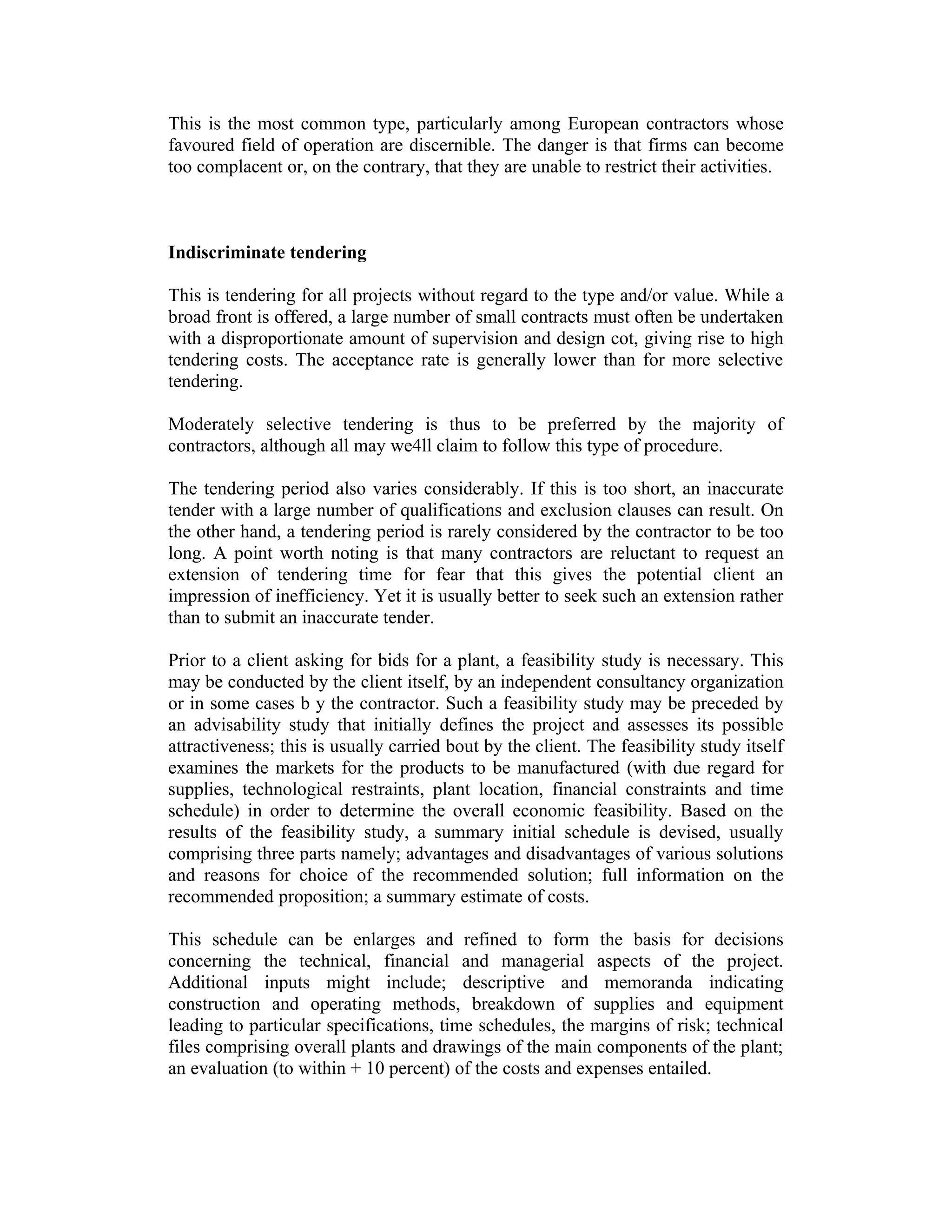 This is the most common type, particularly among European contractors whose
favoured field of operation are discernible. The danger is that firms can become
too complacent or, on the contrary, that they are unable to restrict their activities.
Indiscriminate tendering
This is tendering for all projects without regard to the type and/or value. While a
broad front is offered, a large number of small contracts must often be undertaken
with a disproportionate amount of supervision and design cot, giving rise to high
tendering costs. The acceptance rate is generally lower than for more selective
tendering.
Moderately selective tendering is thus to be preferred by the majority of
contractors, although all may we4ll claim to follow this type of procedure.
The tendering period also varies considerably. If this is too short, an inaccurate
tender with a large number of qualifications and exclusion clauses can result. On
the other hand, a tendering period is rarely considered by the contractor to be too
long. A point worth noting is that many contractors are reluctant to request an
extension of tendering time for fear that this gives the potential client an
impression of inefficiency. Yet it is usually better to seek such an extension rather
than to submit an inaccurate tender.
Prior to a client asking for bids for a plant, a feasibility study is necessary. This
may be conducted by the client itself, by an independent consultancy organization
or in some cases b y the contractor. Such a feasibility study may be preceded by
an advisability study that initially defines the project and assesses its possible
attractiveness; this is usually carried bout by the client. The feasibility study itself
examines the markets for the products to be manufactured (with due regard for
supplies, technological restraints, plant location, financial constraints and time
schedule) in order to determine the overall economic feasibility. Based on the
results of the feasibility study, a summary initial schedule is devised, usually
comprising three parts namely; advantages and disadvantages of various solutions
and reasons for choice of the recommended solution; full information on the
recommended proposition; a summary estimate of costs.
This schedule can be enlarges and refined to form the basis for decisions
concerning the technical, financial and managerial aspects of the project.
Additional inputs might include; descriptive and memoranda indicating
construction and operating methods, breakdown of supplies and equipment
leading to particular specifications, time schedules, the margins of risk; technical
files comprising overall plants and drawings of the main components of the plant;
an evaluation (to within + 10 percent) of the costs and expenses entailed.
 