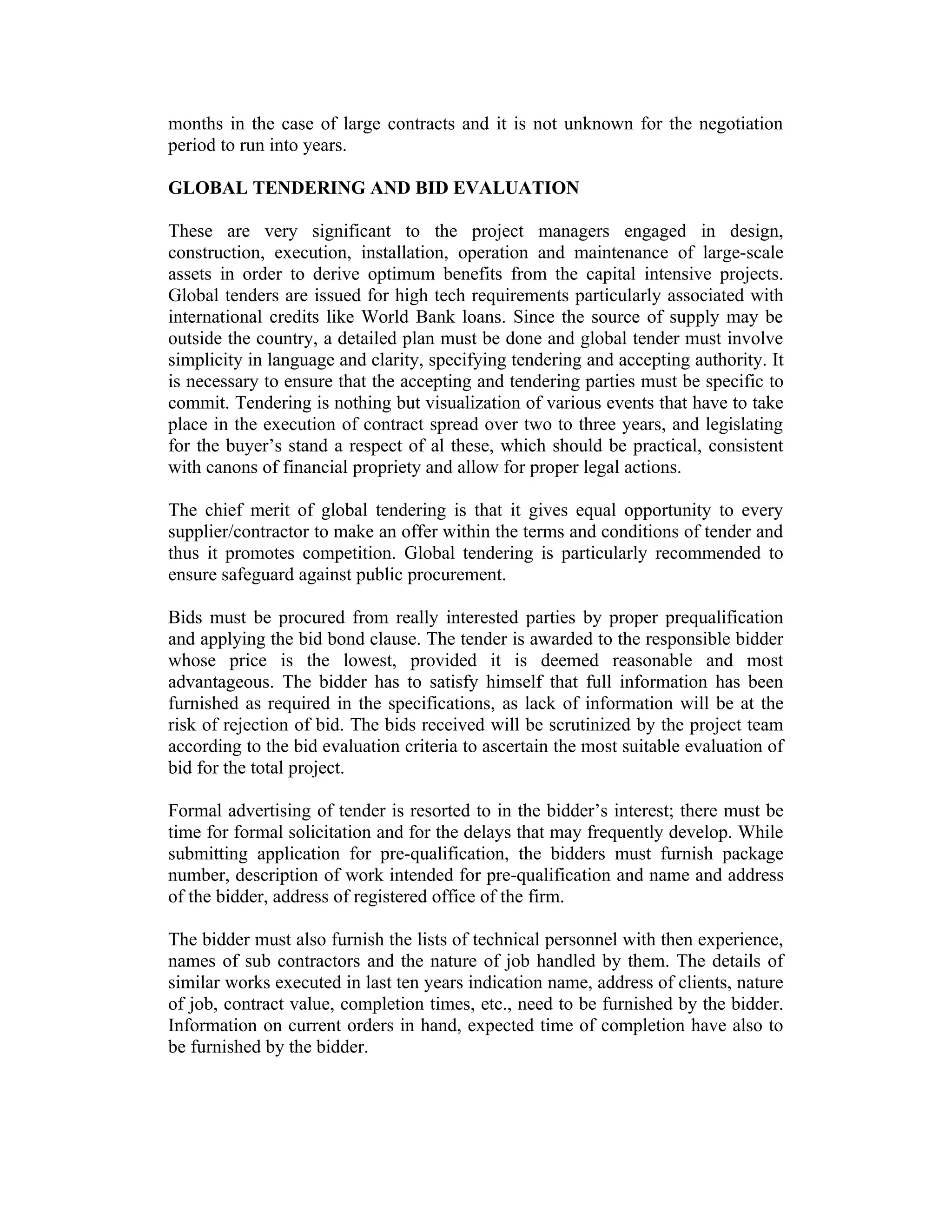 months in the case of large contracts and it is not unknown for the negotiation
period to run into years.
GLOBAL TENDERING AND BID EVALUATION
These are very significant to the project managers engaged in design,
construction, execution, installation, operation and maintenance of large-scale
assets in order to derive optimum benefits from the capital intensive projects.
Global tenders are issued for high tech requirements particularly associated with
international credits like World Bank loans. Since the source of supply may be
outside the country, a detailed plan must be done and global tender must involve
simplicity in language and clarity, specifying tendering and accepting authority. It
is necessary to ensure that the accepting and tendering parties must be specific to
commit. Tendering is nothing but visualization of various events that have to take
place in the execution of contract spread over two to three years, and legislating
for the buyer’s stand a respect of al these, which should be practical, consistent
with canons of financial propriety and allow for proper legal actions.
The chief merit of global tendering is that it gives equal opportunity to every
supplier/contractor to make an offer within the terms and conditions of tender and
thus it promotes competition. Global tendering is particularly recommended to
ensure safeguard against public procurement.
Bids must be procured from really interested parties by proper prequalification
and applying the bid bond clause. The tender is awarded to the responsible bidder
whose price is the lowest, provided it is deemed reasonable and most
advantageous. The bidder has to satisfy himself that full information has been
furnished as required in the specifications, as lack of information will be at the
risk of rejection of bid. The bids received will be scrutinized by the project team
according to the bid evaluation criteria to ascertain the most suitable evaluation of
bid for the total project.
Formal advertising of tender is resorted to in the bidder’s interest; there must be
time for formal solicitation and for the delays that may frequently develop. While
submitting application for pre-qualification, the bidders must furnish package
number, description of work intended for pre-qualification and name and address
of the bidder, address of registered office of the firm.
The bidder must also furnish the lists of technical personnel with then experience,
names of sub contractors and the nature of job handled by them. The details of
similar works executed in last ten years indication name, address of clients, nature
of job, contract value, completion times, etc., need to be furnished by the bidder.
Information on current orders in hand, expected time of completion have also to
be furnished by the bidder.
 