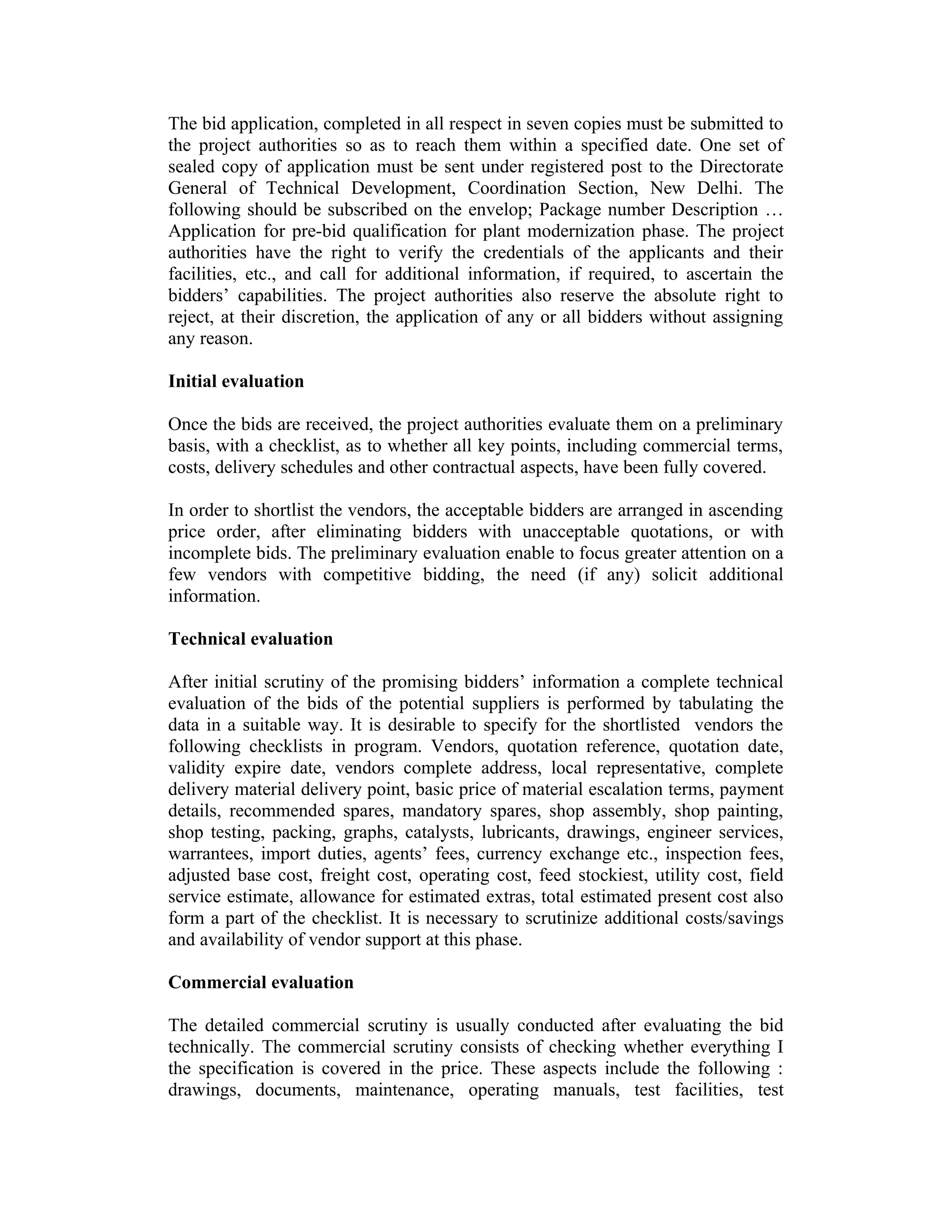 The bid application, completed in all respect in seven copies must be submitted to
the project authorities so as to reach them within a specified date. One set of
sealed copy of application must be sent under registered post to the Directorate
General of Technical Development, Coordination Section, New Delhi. The
following should be subscribed on the envelop; Package number Description …
Application for pre-bid qualification for plant modernization phase. The project
authorities have the right to verify the credentials of the applicants and their
facilities, etc., and call for additional information, if required, to ascertain the
bidders’ capabilities. The project authorities also reserve the absolute right to
reject, at their discretion, the application of any or all bidders without assigning
any reason.
Initial evaluation
Once the bids are received, the project authorities evaluate them on a preliminary
basis, with a checklist, as to whether all key points, including commercial terms,
costs, delivery schedules and other contractual aspects, have been fully covered.
In order to shortlist the vendors, the acceptable bidders are arranged in ascending
price order, after eliminating bidders with unacceptable quotations, or with
incomplete bids. The preliminary evaluation enable to focus greater attention on a
few vendors with competitive bidding, the need (if any) solicit additional
information.
Technical evaluation
After initial scrutiny of the promising bidders’ information a complete technical
evaluation of the bids of the potential suppliers is performed by tabulating the
data in a suitable way. It is desirable to specify for the shortlisted vendors the
following checklists in program. Vendors, quotation reference, quotation date,
validity expire date, vendors complete address, local representative, complete
delivery material delivery point, basic price of material escalation terms, payment
details, recommended spares, mandatory spares, shop assembly, shop painting,
shop testing, packing, graphs, catalysts, lubricants, drawings, engineer services,
warrantees, import duties, agents’ fees, currency exchange etc., inspection fees,
adjusted base cost, freight cost, operating cost, feed stockiest, utility cost, field
service estimate, allowance for estimated extras, total estimated present cost also
form a part of the checklist. It is necessary to scrutinize additional costs/savings
and availability of vendor support at this phase.
Commercial evaluation
The detailed commercial scrutiny is usually conducted after evaluating the bid
technically. The commercial scrutiny consists of checking whether everything I
the specification is covered in the price. These aspects include the following :
drawings, documents, maintenance, operating manuals, test facilities, test
 