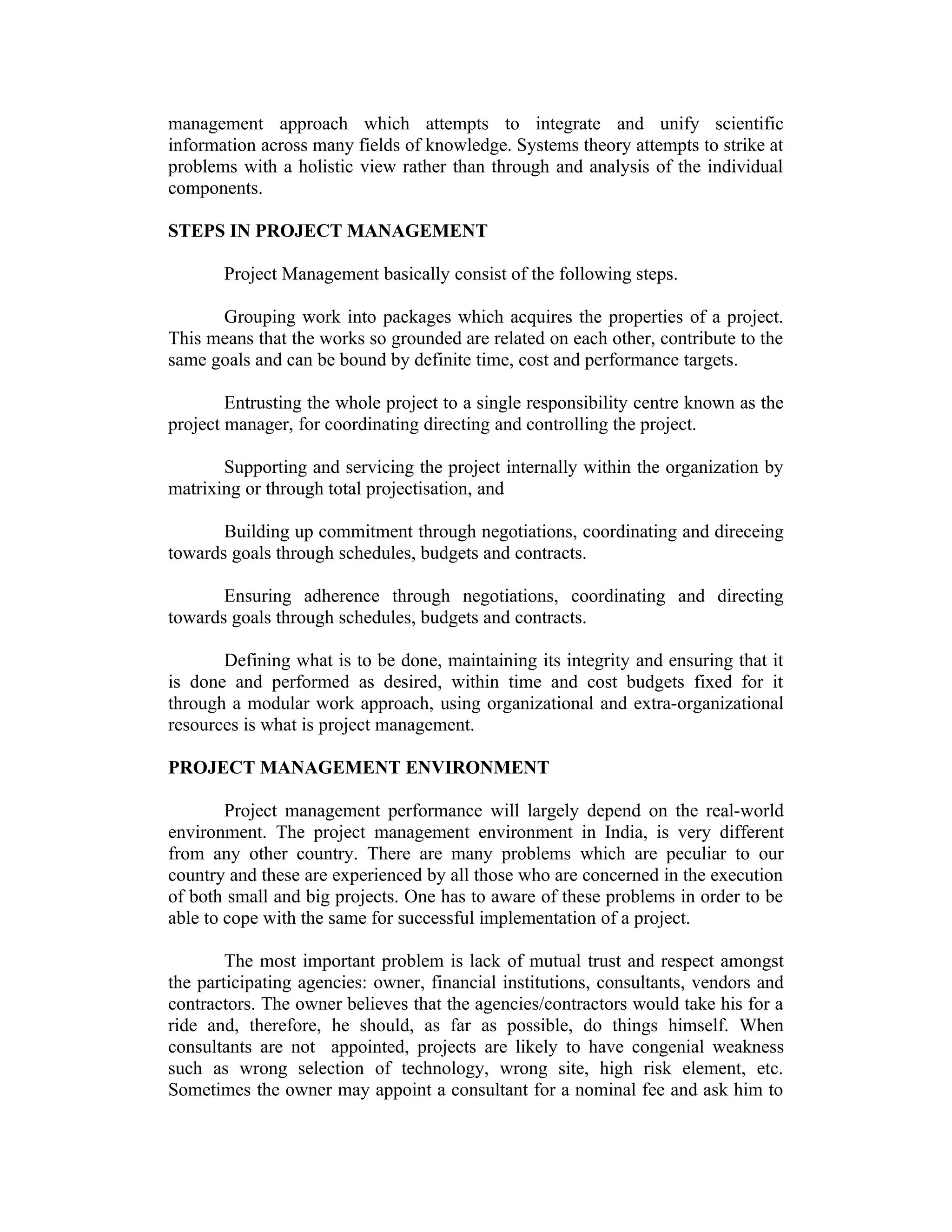 management approach which attempts to integrate and unify scientific
information across many fields of knowledge. Systems theory attempts to strike at
problems with a holistic view rather than through and analysis of the individual
components.
STEPS IN PROJECT MANAGEMENT
Project Management basically consist of the following steps.
Grouping work into packages which acquires the properties of a project.
This means that the works so grounded are related on each other, contribute to the
same goals and can be bound by definite time, cost and performance targets.
Entrusting the whole project to a single responsibility centre known as the
project manager, for coordinating directing and controlling the project.
Supporting and servicing the project internally within the organization by
matrixing or through total projectisation, and
Building up commitment through negotiations, coordinating and direceing
towards goals through schedules, budgets and contracts.
Ensuring adherence through negotiations, coordinating and directing
towards goals through schedules, budgets and contracts.
Defining what is to be done, maintaining its integrity and ensuring that it
is done and performed as desired, within time and cost budgets fixed for it
through a modular work approach, using organizational and extra-organizational
resources is what is project management.
PROJECT MANAGEMENT ENVIRONMENT
Project management performance will largely depend on the real-world
environment. The project management environment in India, is very different
from any other country. There are many problems which are peculiar to our
country and these are experienced by all those who are concerned in the execution
of both small and big projects. One has to aware of these problems in order to be
able to cope with the same for successful implementation of a project.
The most important problem is lack of mutual trust and respect amongst
the participating agencies: owner, financial institutions, consultants, vendors and
contractors. The owner believes that the agencies/contractors would take his for a
ride and, therefore, he should, as far as possible, do things himself. When
consultants are not appointed, projects are likely to have congenial weakness
such as wrong selection of technology, wrong site, high risk element, etc.
Sometimes the owner may appoint a consultant for a nominal fee and ask him to
 