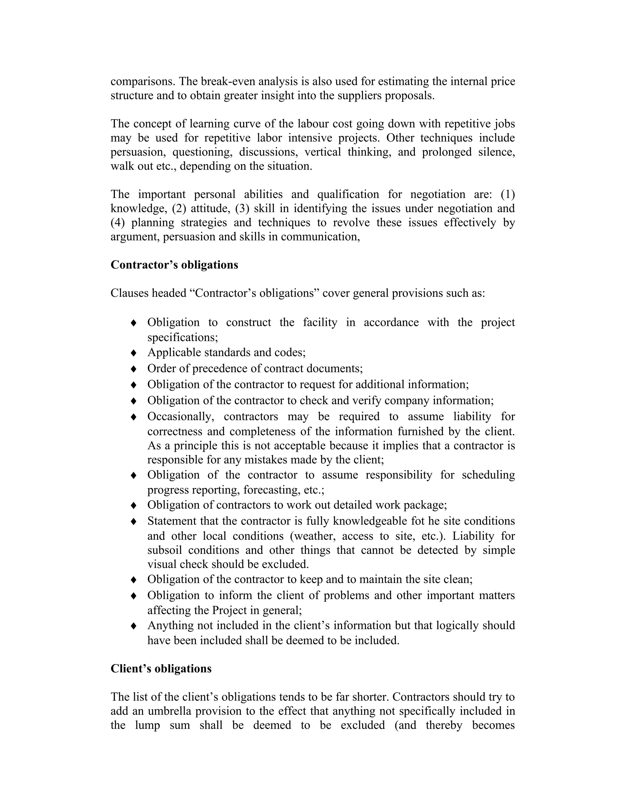 comparisons. The break-even analysis is also used for estimating the internal price
structure and to obtain greater insight into the suppliers proposals.
The concept of learning curve of the labour cost going down with repetitive jobs
may be used for repetitive labor intensive projects. Other techniques include
persuasion, questioning, discussions, vertical thinking, and prolonged silence,
walk out etc., depending on the situation.
The important personal abilities and qualification for negotiation are: (1)
knowledge, (2) attitude, (3) skill in identifying the issues under negotiation and
(4) planning strategies and techniques to revolve these issues effectively by
argument, persuasion and skills in communication,
Contractor’s obligations
Clauses headed “Contractor’s obligations” cover general provisions such as:
♦ Obligation to construct the facility in accordance with the project
specifications;
♦ Applicable standards and codes;
♦ Order of precedence of contract documents;
♦ Obligation of the contractor to request for additional information;
♦ Obligation of the contractor to check and verify company information;
♦ Occasionally, contractors may be required to assume liability for
correctness and completeness of the information furnished by the client.
As a principle this is not acceptable because it implies that a contractor is
responsible for any mistakes made by the client;
♦ Obligation of the contractor to assume responsibility for scheduling
progress reporting, forecasting, etc.;
♦ Obligation of contractors to work out detailed work package;
♦ Statement that the contractor is fully knowledgeable fot he site conditions
and other local conditions (weather, access to site, etc.). Liability for
subsoil conditions and other things that cannot be detected by simple
visual check should be excluded.
♦ Obligation of the contractor to keep and to maintain the site clean;
♦ Obligation to inform the client of problems and other important matters
affecting the Project in general;
♦ Anything not included in the client’s information but that logically should
have been included shall be deemed to be included.
Client’s obligations
The list of the client’s obligations tends to be far shorter. Contractors should try to
add an umbrella provision to the effect that anything not specifically included in
the lump sum shall be deemed to be excluded (and thereby becomes
 