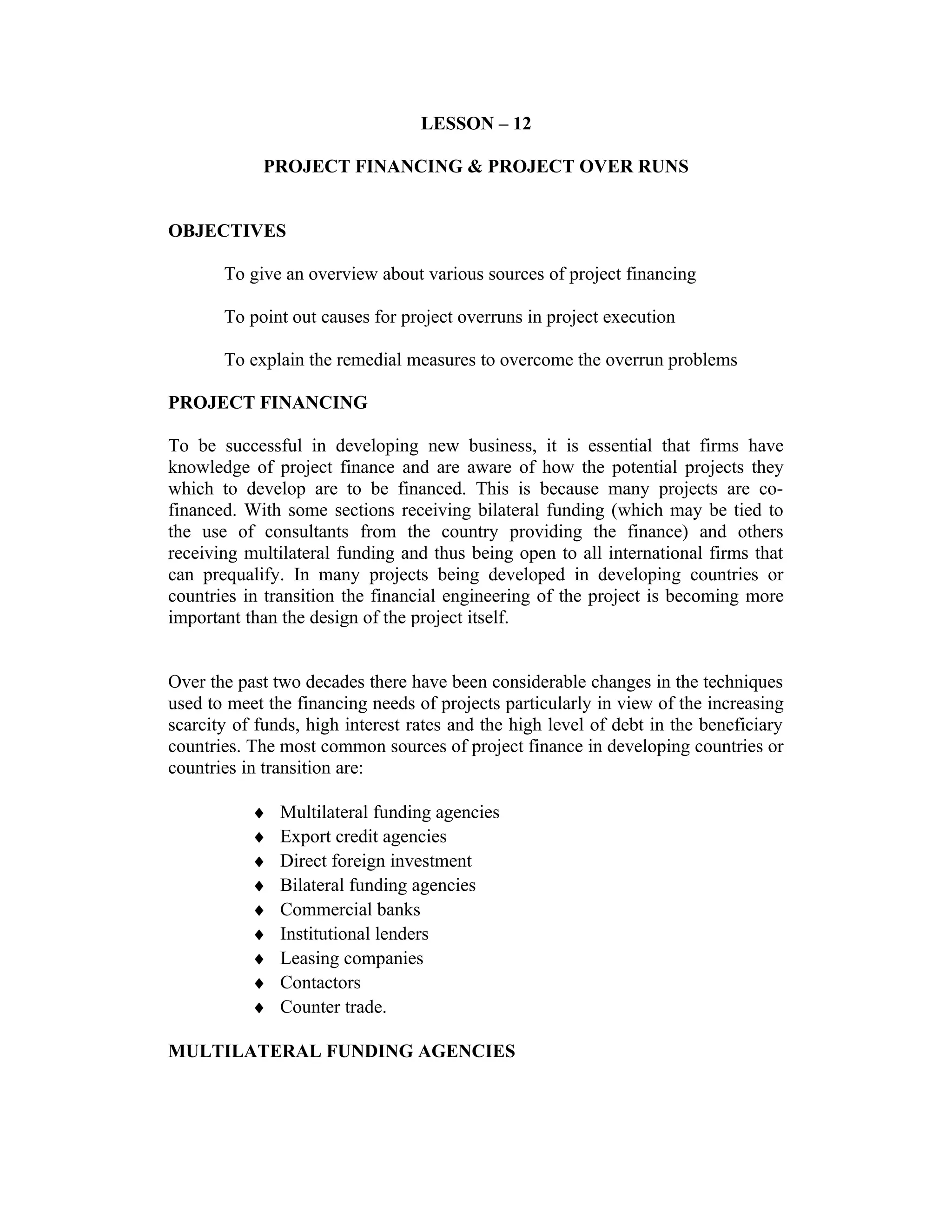 LESSON – 12
PROJECT FINANCING & PROJECT OVER RUNS
OBJECTIVES
To give an overview about various sources of project financing
To point out causes for project overruns in project execution
To explain the remedial measures to overcome the overrun problems
PROJECT FINANCING
To be successful in developing new business, it is essential that firms have
knowledge of project finance and are aware of how the potential projects they
which to develop are to be financed. This is because many projects are co-
financed. With some sections receiving bilateral funding (which may be tied to
the use of consultants from the country providing the finance) and others
receiving multilateral funding and thus being open to all international firms that
can prequalify. In many projects being developed in developing countries or
countries in transition the financial engineering of the project is becoming more
important than the design of the project itself.
Over the past two decades there have been considerable changes in the techniques
used to meet the financing needs of projects particularly in view of the increasing
scarcity of funds, high interest rates and the high level of debt in the beneficiary
countries. The most common sources of project finance in developing countries or
countries in transition are:
♦ Multilateral funding agencies
♦ Export credit agencies
♦ Direct foreign investment
♦ Bilateral funding agencies
♦ Commercial banks
♦ Institutional lenders
♦ Leasing companies
♦ Contactors
♦ Counter trade.
MULTILATERAL FUNDING AGENCIES
 