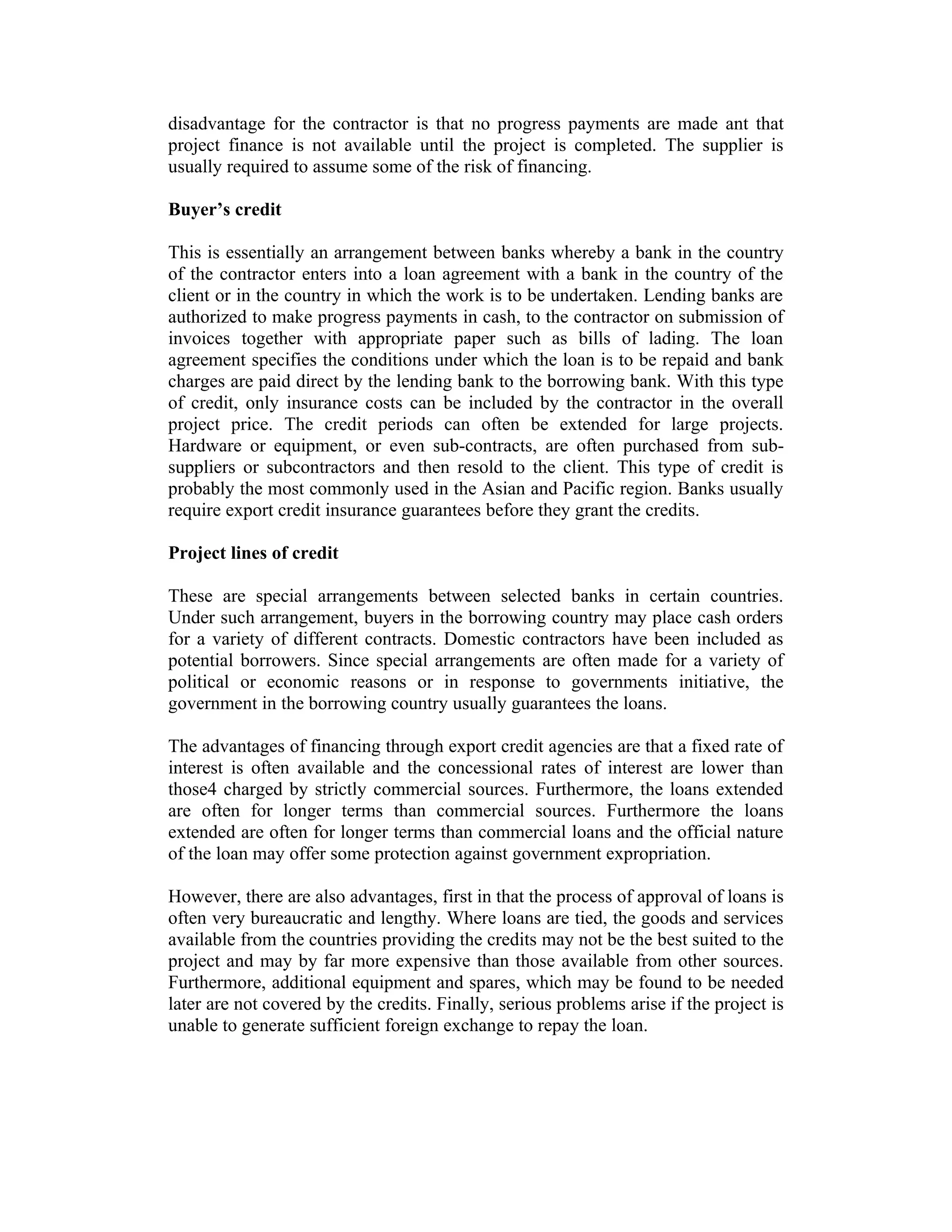 disadvantage for the contractor is that no progress payments are made ant that
project finance is not available until the project is completed. The supplier is
usually required to assume some of the risk of financing.
Buyer’s credit
This is essentially an arrangement between banks whereby a bank in the country
of the contractor enters into a loan agreement with a bank in the country of the
client or in the country in which the work is to be undertaken. Lending banks are
authorized to make progress payments in cash, to the contractor on submission of
invoices together with appropriate paper such as bills of lading. The loan
agreement specifies the conditions under which the loan is to be repaid and bank
charges are paid direct by the lending bank to the borrowing bank. With this type
of credit, only insurance costs can be included by the contractor in the overall
project price. The credit periods can often be extended for large projects.
Hardware or equipment, or even sub-contracts, are often purchased from sub-
suppliers or subcontractors and then resold to the client. This type of credit is
probably the most commonly used in the Asian and Pacific region. Banks usually
require export credit insurance guarantees before they grant the credits.
Project lines of credit
These are special arrangements between selected banks in certain countries.
Under such arrangement, buyers in the borrowing country may place cash orders
for a variety of different contracts. Domestic contractors have been included as
potential borrowers. Since special arrangements are often made for a variety of
political or economic reasons or in response to governments initiative, the
government in the borrowing country usually guarantees the loans.
The advantages of financing through export credit agencies are that a fixed rate of
interest is often available and the concessional rates of interest are lower than
those4 charged by strictly commercial sources. Furthermore, the loans extended
are often for longer terms than commercial sources. Furthermore the loans
extended are often for longer terms than commercial loans and the official nature
of the loan may offer some protection against government expropriation.
However, there are also advantages, first in that the process of approval of loans is
often very bureaucratic and lengthy. Where loans are tied, the goods and services
available from the countries providing the credits may not be the best suited to the
project and may by far more expensive than those available from other sources.
Furthermore, additional equipment and spares, which may be found to be needed
later are not covered by the credits. Finally, serious problems arise if the project is
unable to generate sufficient foreign exchange to repay the loan.
 