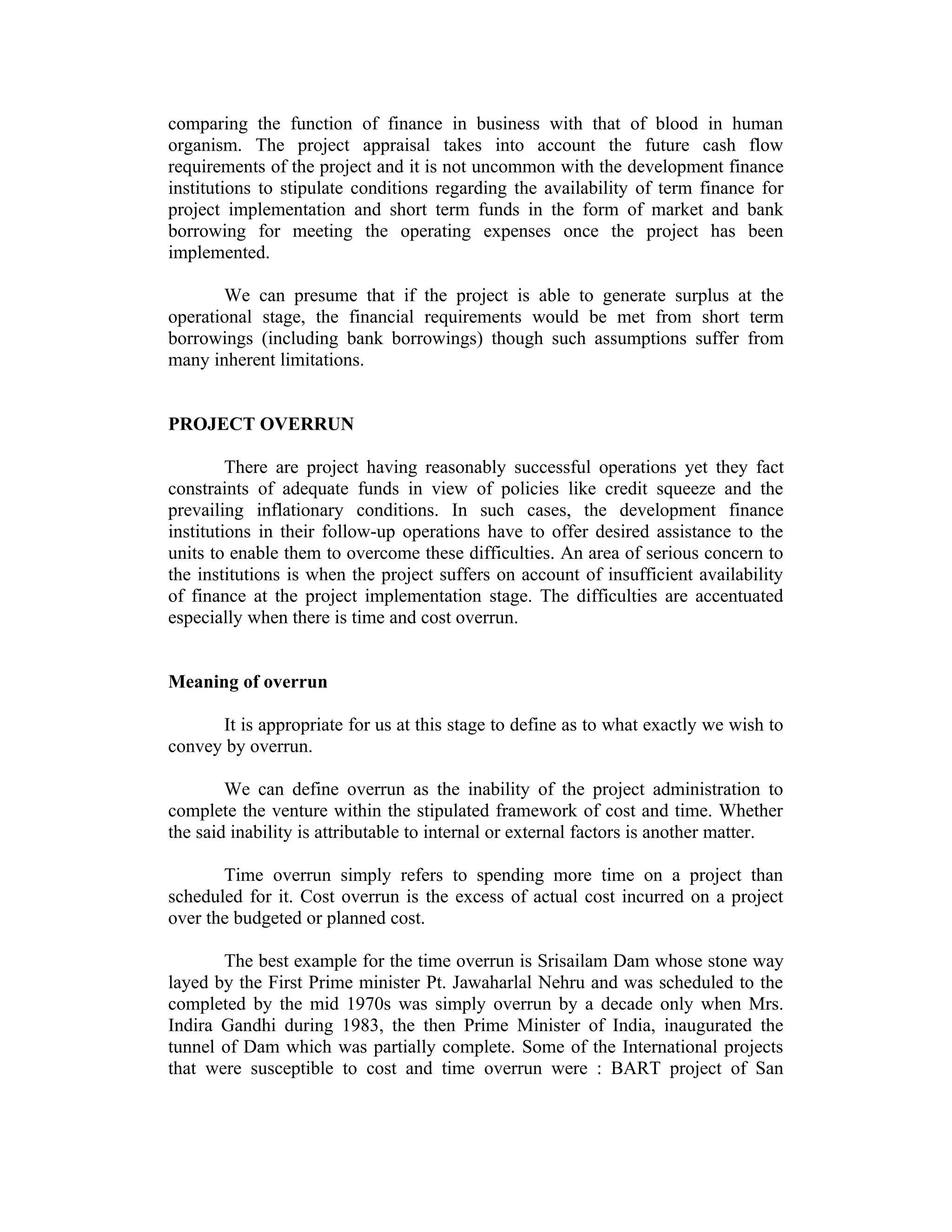 comparing the function of finance in business with that of blood in human
organism. The project appraisal takes into account the future cash flow
requirements of the project and it is not uncommon with the development finance
institutions to stipulate conditions regarding the availability of term finance for
project implementation and short term funds in the form of market and bank
borrowing for meeting the operating expenses once the project has been
implemented.
We can presume that if the project is able to generate surplus at the
operational stage, the financial requirements would be met from short term
borrowings (including bank borrowings) though such assumptions suffer from
many inherent limitations.
PROJECT OVERRUN
There are project having reasonably successful operations yet they fact
constraints of adequate funds in view of policies like credit squeeze and the
prevailing inflationary conditions. In such cases, the development finance
institutions in their follow-up operations have to offer desired assistance to the
units to enable them to overcome these difficulties. An area of serious concern to
the institutions is when the project suffers on account of insufficient availability
of finance at the project implementation stage. The difficulties are accentuated
especially when there is time and cost overrun.
Meaning of overrun
It is appropriate for us at this stage to define as to what exactly we wish to
convey by overrun.
We can define overrun as the inability of the project administration to
complete the venture within the stipulated framework of cost and time. Whether
the said inability is attributable to internal or external factors is another matter.
Time overrun simply refers to spending more time on a project than
scheduled for it. Cost overrun is the excess of actual cost incurred on a project
over the budgeted or planned cost.
The best example for the time overrun is Srisailam Dam whose stone way
layed by the First Prime minister Pt. Jawaharlal Nehru and was scheduled to the
completed by the mid 1970s was simply overrun by a decade only when Mrs.
Indira Gandhi during 1983, the then Prime Minister of India, inaugurated the
tunnel of Dam which was partially complete. Some of the International projects
that were susceptible to cost and time overrun were : BART project of San
 