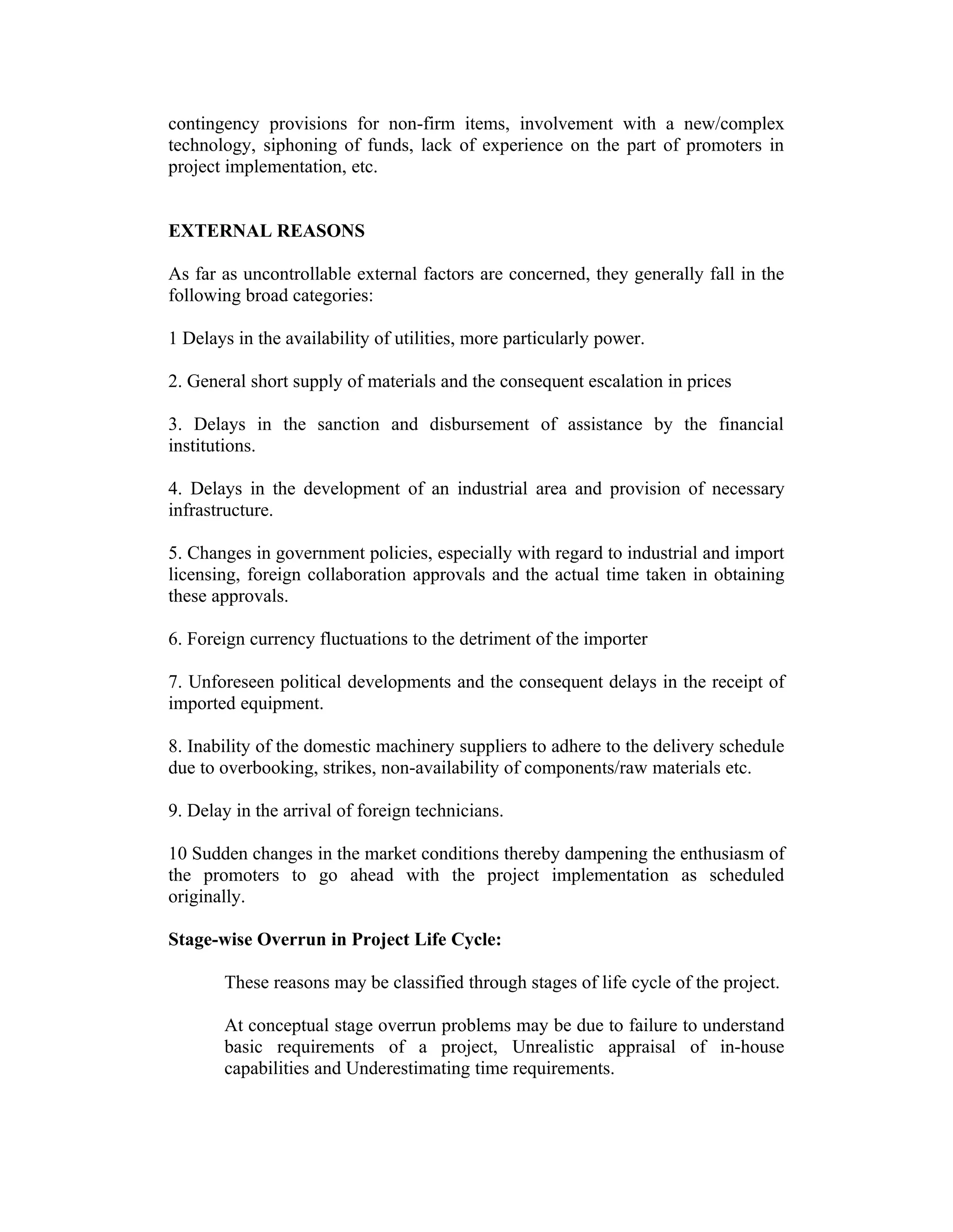 contingency provisions for non-firm items, involvement with a new/complex
technology, siphoning of funds, lack of experience on the part of promoters in
project implementation, etc.
EXTERNAL REASONS
As far as uncontrollable external factors are concerned, they generally fall in the
following broad categories:
1 Delays in the availability of utilities, more particularly power.
2. General short supply of materials and the consequent escalation in prices
3. Delays in the sanction and disbursement of assistance by the financial
institutions.
4. Delays in the development of an industrial area and provision of necessary
infrastructure.
5. Changes in government policies, especially with regard to industrial and import
licensing, foreign collaboration approvals and the actual time taken in obtaining
these approvals.
6. Foreign currency fluctuations to the detriment of the importer
7. Unforeseen political developments and the consequent delays in the receipt of
imported equipment.
8. Inability of the domestic machinery suppliers to adhere to the delivery schedule
due to overbooking, strikes, non-availability of components/raw materials etc.
9. Delay in the arrival of foreign technicians.
10 Sudden changes in the market conditions thereby dampening the enthusiasm of
the promoters to go ahead with the project implementation as scheduled
originally.
Stage-wise Overrun in Project Life Cycle:
These reasons may be classified through stages of life cycle of the project.
At conceptual stage overrun problems may be due to failure to understand
basic requirements of a project, Unrealistic appraisal of in-house
capabilities and Underestimating time requirements.
 