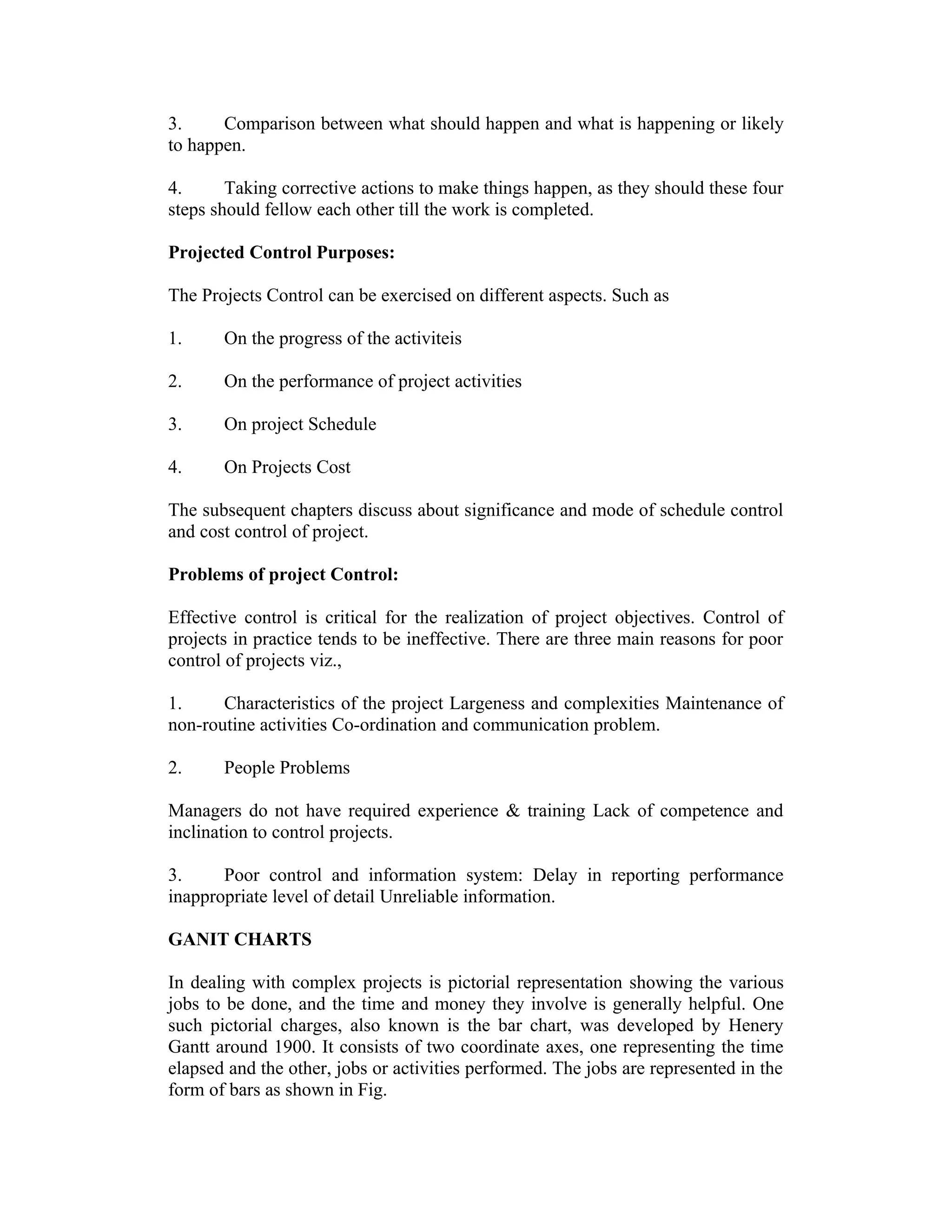 3. Comparison between what should happen and what is happening or likely
to happen.
4. Taking corrective actions to make things happen, as they should these four
steps should fellow each other till the work is completed.
Projected Control Purposes:
The Projects Control can be exercised on different aspects. Such as
1. On the progress of the activiteis
2. On the performance of project activities
3. On project Schedule
4. On Projects Cost
The subsequent chapters discuss about significance and mode of schedule control
and cost control of project.
Problems of project Control:
Effective control is critical for the realization of project objectives. Control of
projects in practice tends to be ineffective. There are three main reasons for poor
control of projects viz.,
1. Characteristics of the project Largeness and complexities Maintenance of
non-routine activities Co-ordination and communication problem.
2. People Problems
Managers do not have required experience & training Lack of competence and
inclination to control projects.
3. Poor control and information system: Delay in reporting performance
inappropriate level of detail Unreliable information.
GANIT CHARTS
In dealing with complex projects is pictorial representation showing the various
jobs to be done, and the time and money they involve is generally helpful. One
such pictorial charges, also known is the bar chart, was developed by Henery
Gantt around 1900. It consists of two coordinate axes, one representing the time
elapsed and the other, jobs or activities performed. The jobs are represented in the
form of bars as shown in Fig.
 