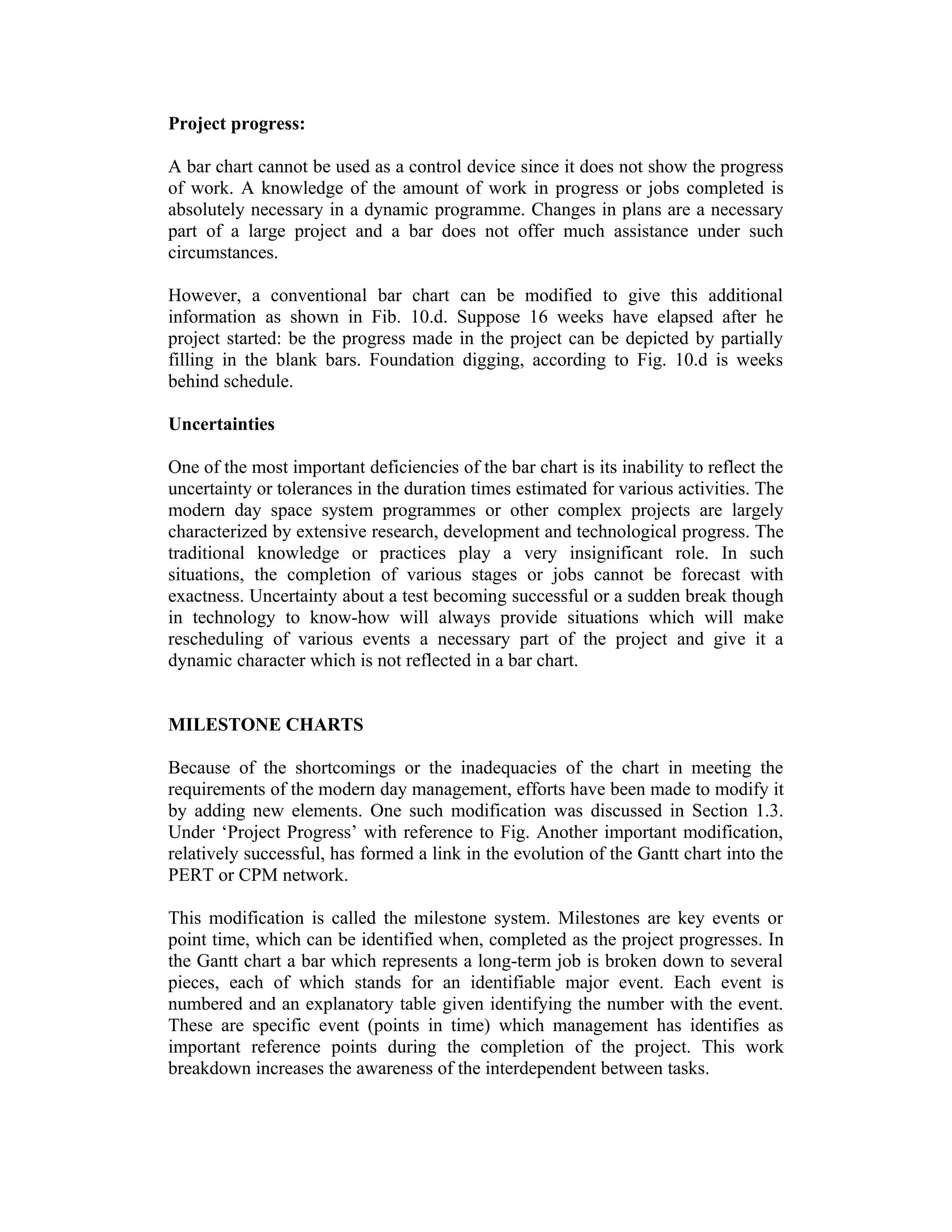 Project progress:
A bar chart cannot be used as a control device since it does not show the progress
of work. A knowledge of the amount of work in progress or jobs completed is
absolutely necessary in a dynamic programme. Changes in plans are a necessary
part of a large project and a bar does not offer much assistance under such
circumstances.
However, a conventional bar chart can be modified to give this additional
information as shown in Fib. 10.d. Suppose 16 weeks have elapsed after he
project started: be the progress made in the project can be depicted by partially
filling in the blank bars. Foundation digging, according to Fig. 10.d is weeks
behind schedule.
Uncertainties
One of the most important deficiencies of the bar chart is its inability to reflect the
uncertainty or tolerances in the duration times estimated for various activities. The
modern day space system programmes or other complex projects are largely
characterized by extensive research, development and technological progress. The
traditional knowledge or practices play a very insignificant role. In such
situations, the completion of various stages or jobs cannot be forecast with
exactness. Uncertainty about a test becoming successful or a sudden break though
in technology to know-how will always provide situations which will make
rescheduling of various events a necessary part of the project and give it a
dynamic character which is not reflected in a bar chart.
MILESTONE CHARTS
Because of the shortcomings or the inadequacies of the chart in meeting the
requirements of the modern day management, efforts have been made to modify it
by adding new elements. One such modification was discussed in Section 1.3.
Under ‘Project Progress’ with reference to Fig. Another important modification,
relatively successful, has formed a link in the evolution of the Gantt chart into the
PERT or CPM network.
This modification is called the milestone system. Milestones are key events or
point time, which can be identified when, completed as the project progresses. In
the Gantt chart a bar which represents a long-term job is broken down to several
pieces, each of which stands for an identifiable major event. Each event is
numbered and an explanatory table given identifying the number with the event.
These are specific event (points in time) which management has identifies as
important reference points during the completion of the project. This work
breakdown increases the awareness of the interdependent between tasks.
 