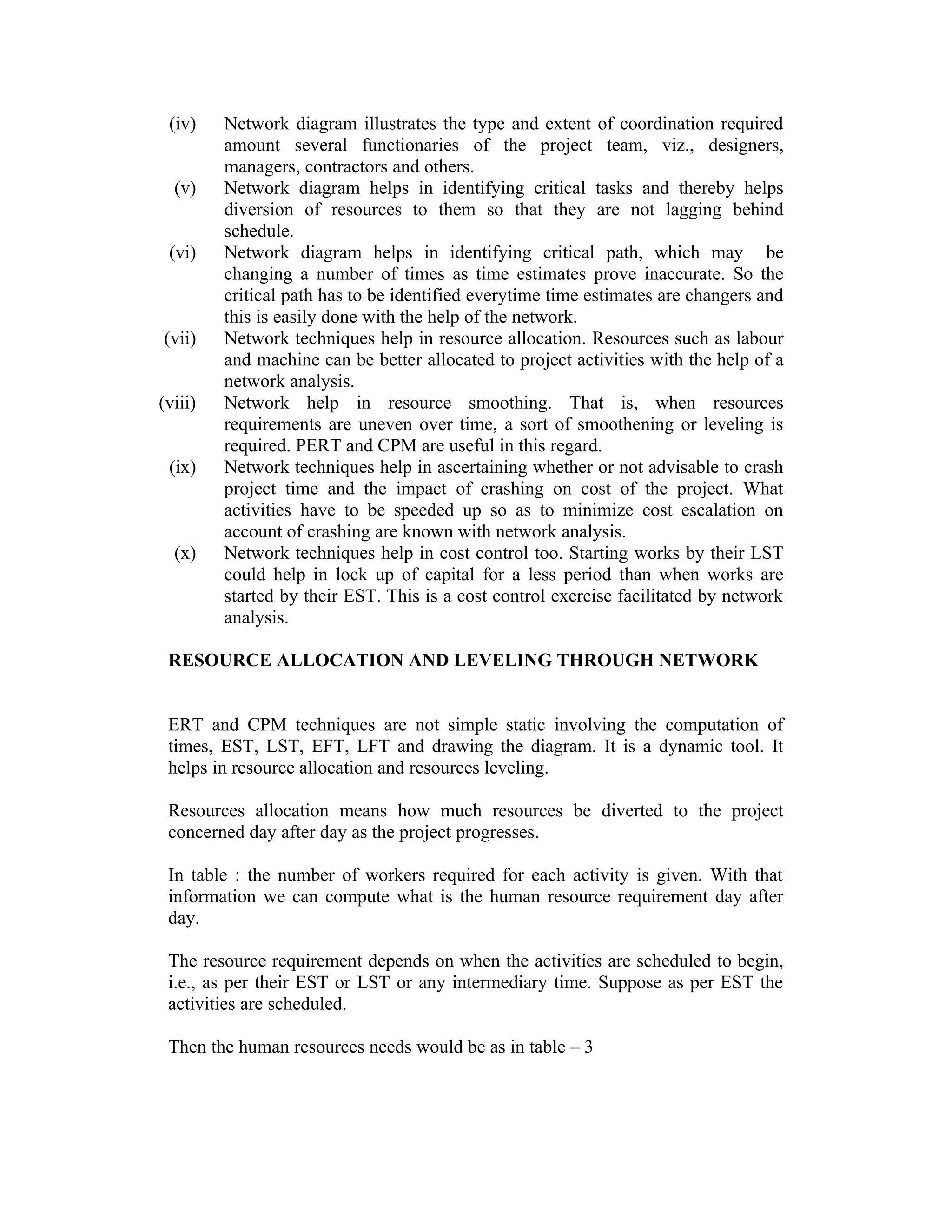 (iv) Network diagram illustrates the type and extent of coordination required
amount several functionaries of the project team, viz., designers,
managers, contractors and others.
(v) Network diagram helps in identifying critical tasks and thereby helps
diversion of resources to them so that they are not lagging behind
schedule.
(vi) Network diagram helps in identifying critical path, which may be
changing a number of times as time estimates prove inaccurate. So the
critical path has to be identified everytime time estimates are changers and
this is easily done with the help of the network.
(vii) Network techniques help in resource allocation. Resources such as labour
and machine can be better allocated to project activities with the help of a
network analysis.
(viii) Network help in resource smoothing. That is, when resources
requirements are uneven over time, a sort of smoothening or leveling is
required. PERT and CPM are useful in this regard.
(ix) Network techniques help in ascertaining whether or not advisable to crash
project time and the impact of crashing on cost of the project. What
activities have to be speeded up so as to minimize cost escalation on
account of crashing are known with network analysis.
(x) Network techniques help in cost control too. Starting works by their LST
could help in lock up of capital for a less period than when works are
started by their EST. This is a cost control exercise facilitated by network
analysis.
RESOURCE ALLOCATION AND LEVELING THROUGH NETWORK
ERT and CPM techniques are not simple static involving the computation of
times, EST, LST, EFT, LFT and drawing the diagram. It is a dynamic tool. It
helps in resource allocation and resources leveling.
Resources allocation means how much resources be diverted to the project
concerned day after day as the project progresses.
In table : the number of workers required for each activity is given. With that
information we can compute what is the human resource requirement day after
day.
The resource requirement depends on when the activities are scheduled to begin,
i.e., as per their EST or LST or any intermediary time. Suppose as per EST the
activities are scheduled.
Then the human resources needs would be as in table – 3
 