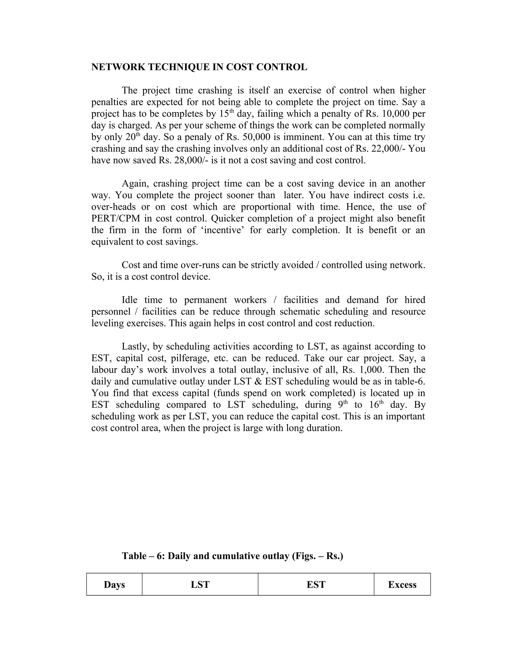 NETWORK TECHNIQUE IN COST CONTROL
The project time crashing is itself an exercise of control when higher
penalties are expected for not being able to complete the project on time. Say a
project has to be completes by 15th
day, failing which a penalty of Rs. 10,000 per
day is charged. As per your scheme of things the work can be completed normally
by only 20th
day. So a penaly of Rs. 50,000 is imminent. You can at this time try
crashing and say the crashing involves only an additional cost of Rs. 22,000/- You
have now saved Rs. 28,000/- is it not a cost saving and cost control.
Again, crashing project time can be a cost saving device in an another
way. You complete the project sooner than later. You have indirect costs i.e.
over-heads or on cost which are proportional with time. Hence, the use of
PERT/CPM in cost control. Quicker completion of a project might also benefit
the firm in the form of ‘incentive’ for early completion. It is benefit or an
equivalent to cost savings.
Cost and time over-runs can be strictly avoided / controlled using network.
So, it is a cost control device.
Idle time to permanent workers / facilities and demand for hired
personnel / facilities can be reduce through schematic scheduling and resource
leveling exercises. This again helps in cost control and cost reduction.
Lastly, by scheduling activities according to LST, as against according to
EST, capital cost, pilferage, etc. can be reduced. Take our car project. Say, a
labour day’s work involves a total outlay, inclusive of all, Rs. 1,000. Then the
daily and cumulative outlay under LST & EST scheduling would be as in table-6.
You find that excess capital (funds spend on work completed) is located up in
EST scheduling compared to LST scheduling, during 9th
to 16th
day. By
scheduling work as per LST, you can reduce the capital cost. This is an important
cost control area, when the project is large with long duration.
Table – 6: Daily and cumulative outlay (Figs. – Rs.)
Days LST EST Excess
 