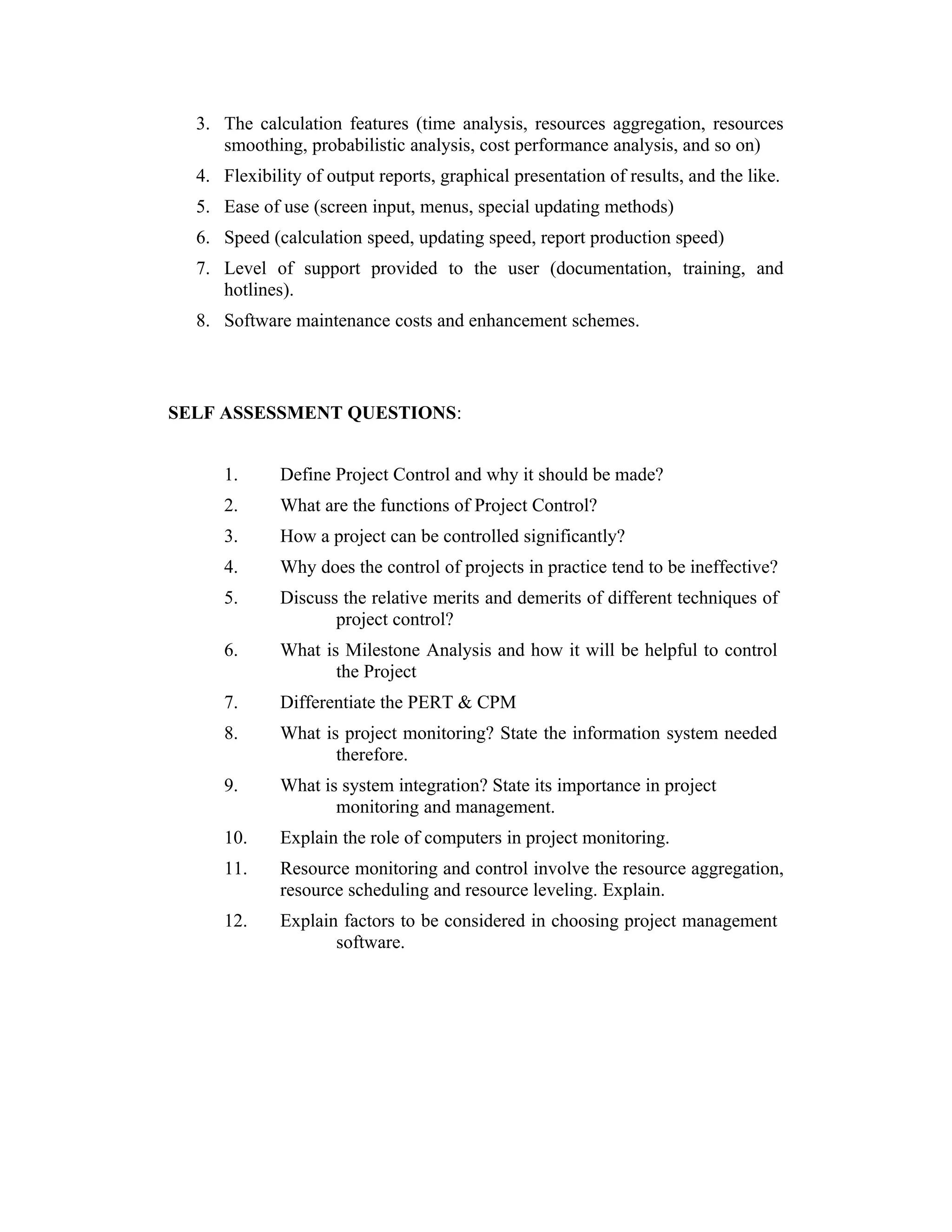 3. The calculation features (time analysis, resources aggregation, resources
smoothing, probabilistic analysis, cost performance analysis, and so on)
4. Flexibility of output reports, graphical presentation of results, and the like.
5. Ease of use (screen input, menus, special updating methods)
6. Speed (calculation speed, updating speed, report production speed)
7. Level of support provided to the user (documentation, training, and
hotlines).
8. Software maintenance costs and enhancement schemes.
SELF ASSESSMENT QUESTIONS:
1. Define Project Control and why it should be made?
2. What are the functions of Project Control?
3. How a project can be controlled significantly?
4. Why does the control of projects in practice tend to be ineffective?
5. Discuss the relative merits and demerits of different techniques of
project control?
6. What is Milestone Analysis and how it will be helpful to control
the Project
7. Differentiate the PERT & CPM
8. What is project monitoring? State the information system needed
therefore.
9. What is system integration? State its importance in project
monitoring and management.
10. Explain the role of computers in project monitoring.
11. Resource monitoring and control involve the resource aggregation,
resource scheduling and resource leveling. Explain.
12. Explain factors to be considered in choosing project management
software.
 