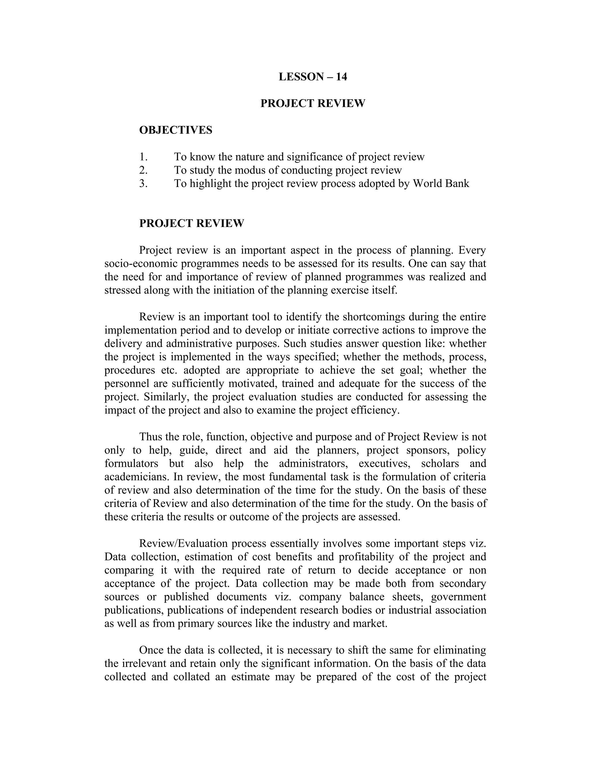 LESSON – 14
PROJECT REVIEW
OBJECTIVES
1. To know the nature and significance of project review
2. To study the modus of conducting project review
3. To highlight the project review process adopted by World Bank
PROJECT REVIEW
Project review is an important aspect in the process of planning. Every
socio-economic programmes needs to be assessed for its results. One can say that
the need for and importance of review of planned programmes was realized and
stressed along with the initiation of the planning exercise itself.
Review is an important tool to identify the shortcomings during the entire
implementation period and to develop or initiate corrective actions to improve the
delivery and administrative purposes. Such studies answer question like: whether
the project is implemented in the ways specified; whether the methods, process,
procedures etc. adopted are appropriate to achieve the set goal; whether the
personnel are sufficiently motivated, trained and adequate for the success of the
project. Similarly, the project evaluation studies are conducted for assessing the
impact of the project and also to examine the project efficiency.
Thus the role, function, objective and purpose and of Project Review is not
only to help, guide, direct and aid the planners, project sponsors, policy
formulators but also help the administrators, executives, scholars and
academicians. In review, the most fundamental task is the formulation of criteria
of review and also determination of the time for the study. On the basis of these
criteria of Review and also determination of the time for the study. On the basis of
these criteria the results or outcome of the projects are assessed.
Review/Evaluation process essentially involves some important steps viz.
Data collection, estimation of cost benefits and profitability of the project and
comparing it with the required rate of return to decide acceptance or non
acceptance of the project. Data collection may be made both from secondary
sources or published documents viz. company balance sheets, government
publications, publications of independent research bodies or industrial association
as well as from primary sources like the industry and market.
Once the data is collected, it is necessary to shift the same for eliminating
the irrelevant and retain only the significant information. On the basis of the data
collected and collated an estimate may be prepared of the cost of the project
 