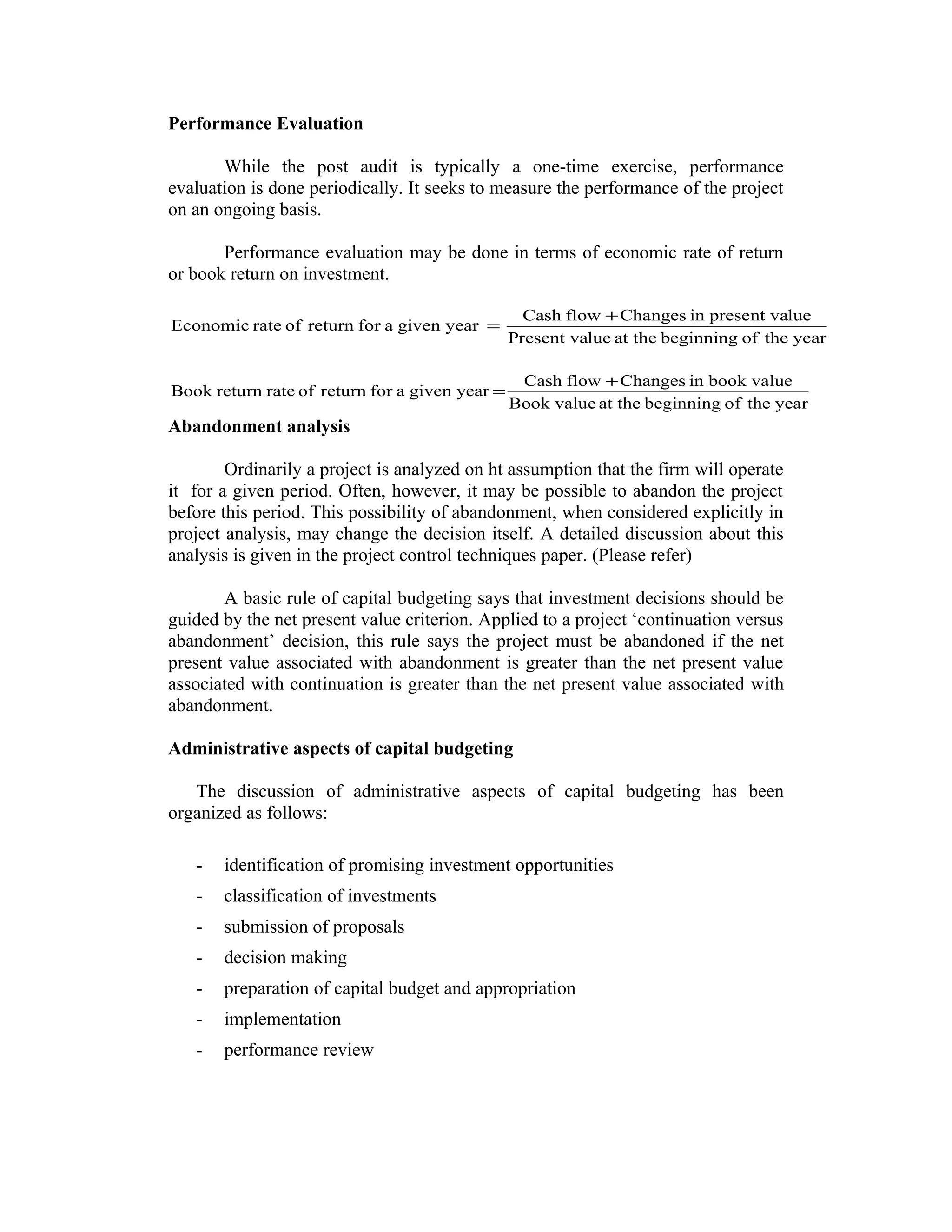 Performance Evaluation
While the post audit is typically a one-time exercise, performance
evaluation is done periodically. It seeks to measure the performance of the project
on an ongoing basis.
Performance evaluation may be done in terms of economic rate of return
or book return on investment.
yeartheofbeginningat theluePresent va
luepresent vainChangesflowCash
yeargivenaforreturnofrateEconomic
+
=
yeartheofbeginningat theBook value
book valueinChangesflowCash
yeargivenaforreturnofratereturnBook
+
=
Abandonment analysis
Ordinarily a project is analyzed on ht assumption that the firm will operate
it for a given period. Often, however, it may be possible to abandon the project
before this period. This possibility of abandonment, when considered explicitly in
project analysis, may change the decision itself. A detailed discussion about this
analysis is given in the project control techniques paper. (Please refer)
A basic rule of capital budgeting says that investment decisions should be
guided by the net present value criterion. Applied to a project ‘continuation versus
abandonment’ decision, this rule says the project must be abandoned if the net
present value associated with abandonment is greater than the net present value
associated with continuation is greater than the net present value associated with
abandonment.
Administrative aspects of capital budgeting
The discussion of administrative aspects of capital budgeting has been
organized as follows:
- identification of promising investment opportunities
- classification of investments
- submission of proposals
- decision making
- preparation of capital budget and appropriation
- implementation
- performance review
 