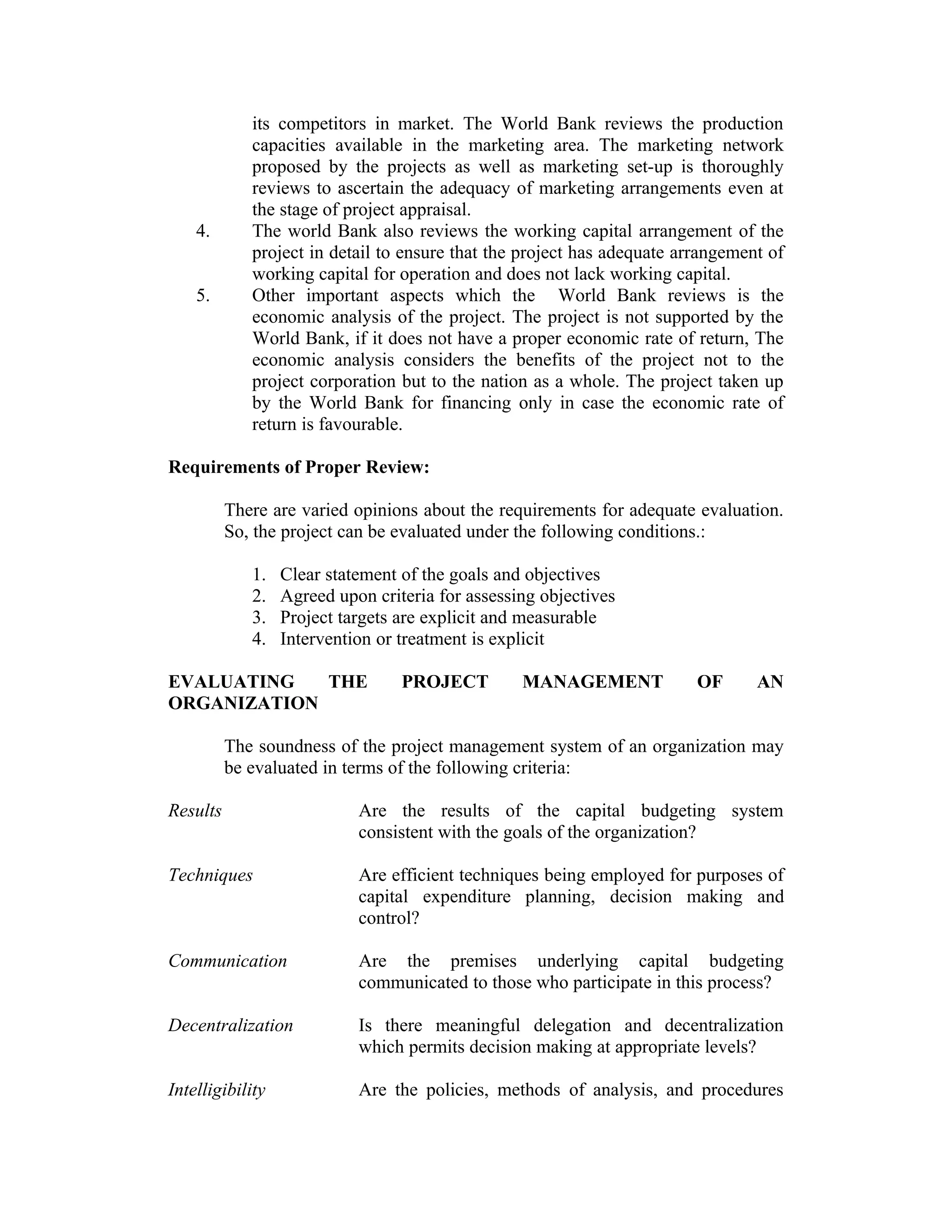 its competitors in market. The World Bank reviews the production
capacities available in the marketing area. The marketing network
proposed by the projects as well as marketing set-up is thoroughly
reviews to ascertain the adequacy of marketing arrangements even at
the stage of project appraisal.
4. The world Bank also reviews the working capital arrangement of the
project in detail to ensure that the project has adequate arrangement of
working capital for operation and does not lack working capital.
5. Other important aspects which the World Bank reviews is the
economic analysis of the project. The project is not supported by the
World Bank, if it does not have a proper economic rate of return, The
economic analysis considers the benefits of the project not to the
project corporation but to the nation as a whole. The project taken up
by the World Bank for financing only in case the economic rate of
return is favourable.
Requirements of Proper Review:
There are varied opinions about the requirements for adequate evaluation.
So, the project can be evaluated under the following conditions.:
1. Clear statement of the goals and objectives
2. Agreed upon criteria for assessing objectives
3. Project targets are explicit and measurable
4. Intervention or treatment is explicit
EVALUATING THE PROJECT MANAGEMENT OF AN
ORGANIZATION
The soundness of the project management system of an organization may
be evaluated in terms of the following criteria:
Results Are the results of the capital budgeting system
consistent with the goals of the organization?
Techniques Are efficient techniques being employed for purposes of
capital expenditure planning, decision making and
control?
Communication Are the premises underlying capital budgeting
communicated to those who participate in this process?
Decentralization Is there meaningful delegation and decentralization
which permits decision making at appropriate levels?
Intelligibility Are the policies, methods of analysis, and procedures
 