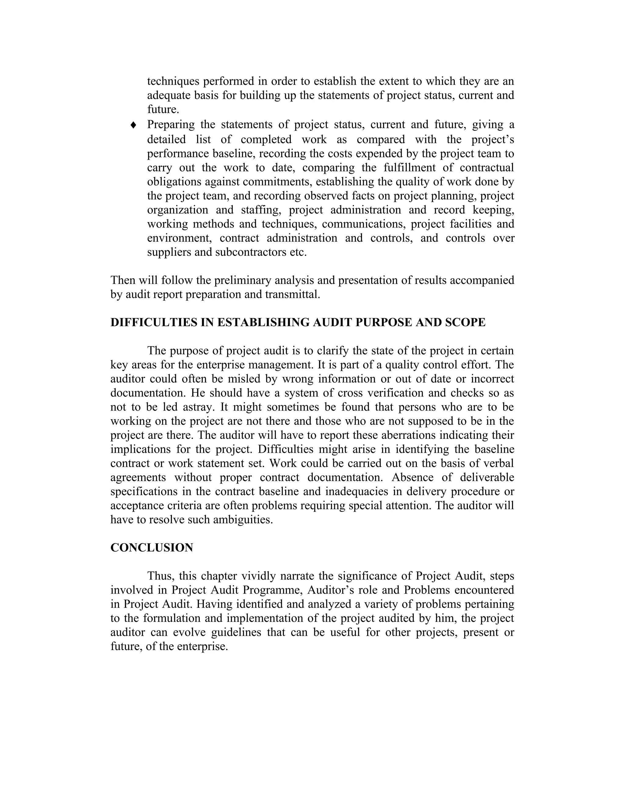 techniques performed in order to establish the extent to which they are an
adequate basis for building up the statements of project status, current and
future.
♦ Preparing the statements of project status, current and future, giving a
detailed list of completed work as compared with the project’s
performance baseline, recording the costs expended by the project team to
carry out the work to date, comparing the fulfillment of contractual
obligations against commitments, establishing the quality of work done by
the project team, and recording observed facts on project planning, project
organization and staffing, project administration and record keeping,
working methods and techniques, communications, project facilities and
environment, contract administration and controls, and controls over
suppliers and subcontractors etc.
Then will follow the preliminary analysis and presentation of results accompanied
by audit report preparation and transmittal.
DIFFICULTIES IN ESTABLISHING AUDIT PURPOSE AND SCOPE
The purpose of project audit is to clarify the state of the project in certain
key areas for the enterprise management. It is part of a quality control effort. The
auditor could often be misled by wrong information or out of date or incorrect
documentation. He should have a system of cross verification and checks so as
not to be led astray. It might sometimes be found that persons who are to be
working on the project are not there and those who are not supposed to be in the
project are there. The auditor will have to report these aberrations indicating their
implications for the project. Difficulties might arise in identifying the baseline
contract or work statement set. Work could be carried out on the basis of verbal
agreements without proper contract documentation. Absence of deliverable
specifications in the contract baseline and inadequacies in delivery procedure or
acceptance criteria are often problems requiring special attention. The auditor will
have to resolve such ambiguities.
CONCLUSION
Thus, this chapter vividly narrate the significance of Project Audit, steps
involved in Project Audit Programme, Auditor’s role and Problems encountered
in Project Audit. Having identified and analyzed a variety of problems pertaining
to the formulation and implementation of the project audited by him, the project
auditor can evolve guidelines that can be useful for other projects, present or
future, of the enterprise.
 