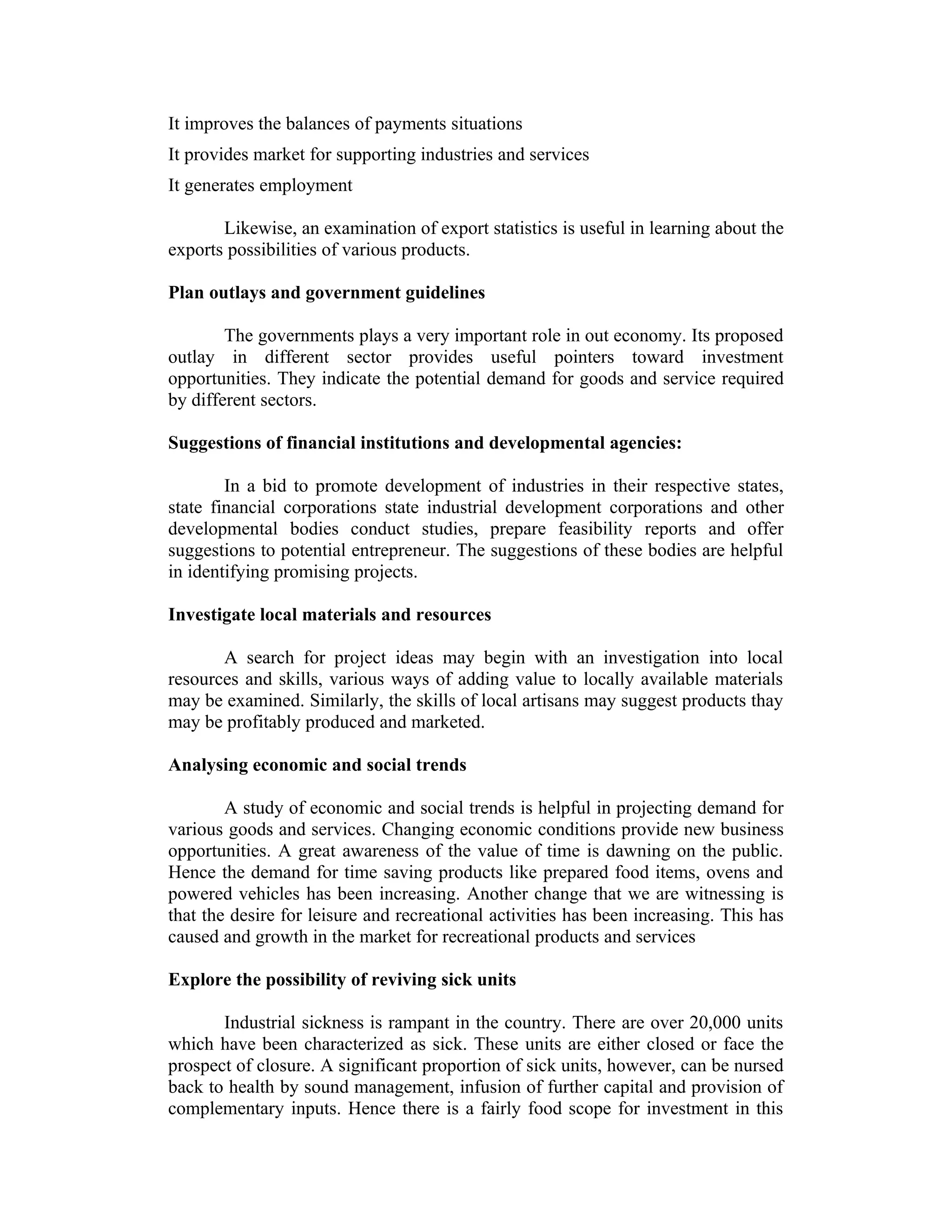 It improves the balances of payments situations
It provides market for supporting industries and services
It generates employment
Likewise, an examination of export statistics is useful in learning about the
exports possibilities of various products.
Plan outlays and government guidelines
The governments plays a very important role in out economy. Its proposed
outlay in different sector provides useful pointers toward investment
opportunities. They indicate the potential demand for goods and service required
by different sectors.
Suggestions of financial institutions and developmental agencies:
In a bid to promote development of industries in their respective states,
state financial corporations state industrial development corporations and other
developmental bodies conduct studies, prepare feasibility reports and offer
suggestions to potential entrepreneur. The suggestions of these bodies are helpful
in identifying promising projects.
Investigate local materials and resources
A search for project ideas may begin with an investigation into local
resources and skills, various ways of adding value to locally available materials
may be examined. Similarly, the skills of local artisans may suggest products thay
may be profitably produced and marketed.
Analysing economic and social trends
A study of economic and social trends is helpful in projecting demand for
various goods and services. Changing economic conditions provide new business
opportunities. A great awareness of the value of time is dawning on the public.
Hence the demand for time saving products like prepared food items, ovens and
powered vehicles has been increasing. Another change that we are witnessing is
that the desire for leisure and recreational activities has been increasing. This has
caused and growth in the market for recreational products and services
Explore the possibility of reviving sick units
Industrial sickness is rampant in the country. There are over 20,000 units
which have been characterized as sick. These units are either closed or face the
prospect of closure. A significant proportion of sick units, however, can be nursed
back to health by sound management, infusion of further capital and provision of
complementary inputs. Hence there is a fairly food scope for investment in this
 