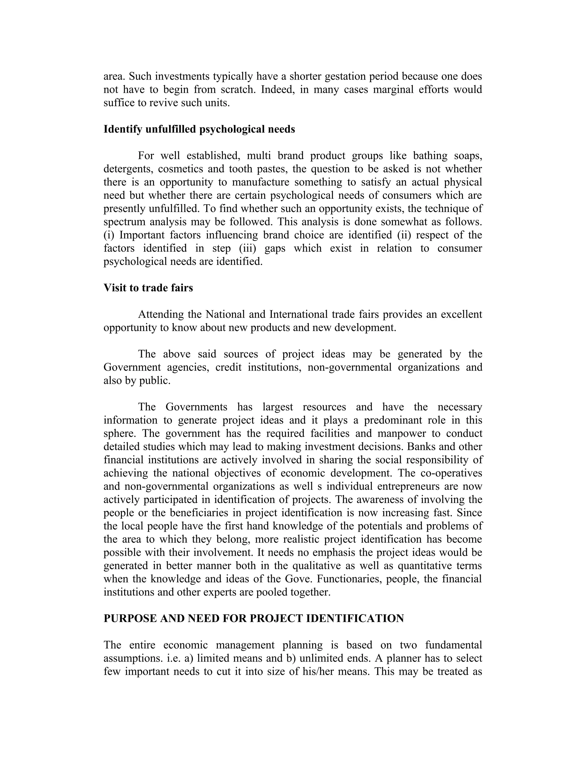area. Such investments typically have a shorter gestation period because one does
not have to begin from scratch. Indeed, in many cases marginal efforts would
suffice to revive such units.
Identify unfulfilled psychological needs
For well established, multi brand product groups like bathing soaps,
detergents, cosmetics and tooth pastes, the question to be asked is not whether
there is an opportunity to manufacture something to satisfy an actual physical
need but whether there are certain psychological needs of consumers which are
presently unfulfilled. To find whether such an opportunity exists, the technique of
spectrum analysis may be followed. This analysis is done somewhat as follows.
(i) Important factors influencing brand choice are identified (ii) respect of the
factors identified in step (iii) gaps which exist in relation to consumer
psychological needs are identified.
Visit to trade fairs
Attending the National and International trade fairs provides an excellent
opportunity to know about new products and new development.
The above said sources of project ideas may be generated by the
Government agencies, credit institutions, non-governmental organizations and
also by public.
The Governments has largest resources and have the necessary
information to generate project ideas and it plays a predominant role in this
sphere. The government has the required facilities and manpower to conduct
detailed studies which may lead to making investment decisions. Banks and other
financial institutions are actively involved in sharing the social responsibility of
achieving the national objectives of economic development. The co-operatives
and non-governmental organizations as well s individual entrepreneurs are now
actively participated in identification of projects. The awareness of involving the
people or the beneficiaries in project identification is now increasing fast. Since
the local people have the first hand knowledge of the potentials and problems of
the area to which they belong, more realistic project identification has become
possible with their involvement. It needs no emphasis the project ideas would be
generated in better manner both in the qualitative as well as quantitative terms
when the knowledge and ideas of the Gove. Functionaries, people, the financial
institutions and other experts are pooled together.
PURPOSE AND NEED FOR PROJECT IDENTIFICATION
The entire economic management planning is based on two fundamental
assumptions. i.e. a) limited means and b) unlimited ends. A planner has to select
few important needs to cut it into size of his/her means. This may be treated as
 