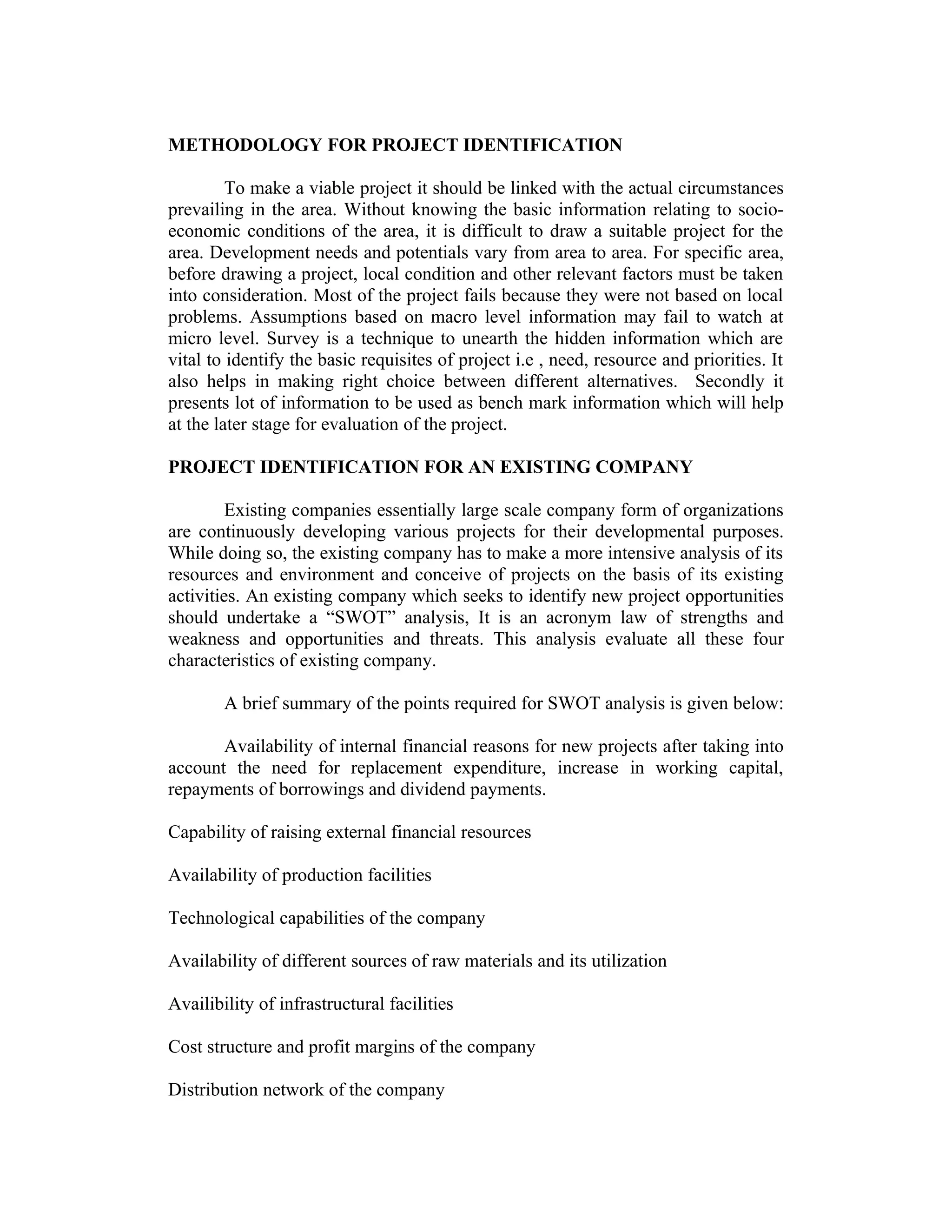 METHODOLOGY FOR PROJECT IDENTIFICATION
To make a viable project it should be linked with the actual circumstances
prevailing in the area. Without knowing the basic information relating to socio-
economic conditions of the area, it is difficult to draw a suitable project for the
area. Development needs and potentials vary from area to area. For specific area,
before drawing a project, local condition and other relevant factors must be taken
into consideration. Most of the project fails because they were not based on local
problems. Assumptions based on macro level information may fail to watch at
micro level. Survey is a technique to unearth the hidden information which are
vital to identify the basic requisites of project i.e , need, resource and priorities. It
also helps in making right choice between different alternatives. Secondly it
presents lot of information to be used as bench mark information which will help
at the later stage for evaluation of the project.
PROJECT IDENTIFICATION FOR AN EXISTING COMPANY
Existing companies essentially large scale company form of organizations
are continuously developing various projects for their developmental purposes.
While doing so, the existing company has to make a more intensive analysis of its
resources and environment and conceive of projects on the basis of its existing
activities. An existing company which seeks to identify new project opportunities
should undertake a “SWOT” analysis, It is an acronym law of strengths and
weakness and opportunities and threats. This analysis evaluate all these four
characteristics of existing company.
A brief summary of the points required for SWOT analysis is given below:
Availability of internal financial reasons for new projects after taking into
account the need for replacement expenditure, increase in working capital,
repayments of borrowings and dividend payments.
Capability of raising external financial resources
Availability of production facilities
Technological capabilities of the company
Availability of different sources of raw materials and its utilization
Availibility of infrastructural facilities
Cost structure and profit margins of the company
Distribution network of the company
 