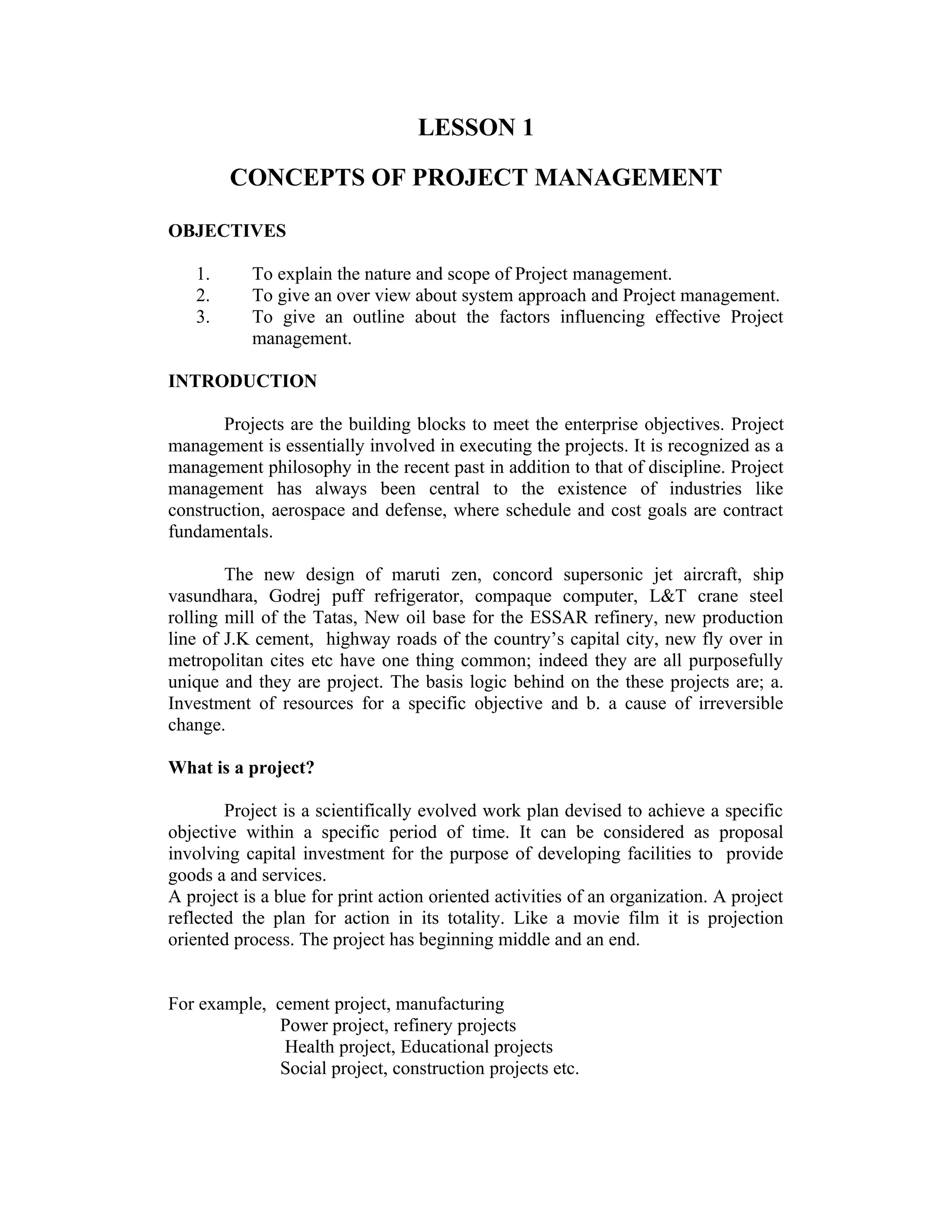 LESSON 1
CONCEPTS OF PROJECT MANAGEMENT
OBJECTIVES
1. To explain the nature and scope of Project management.
2. To give an over view about system approach and Project management.
3. To give an outline about the factors influencing effective Project
management.
INTRODUCTION
Projects are the building blocks to meet the enterprise objectives. Project
management is essentially involved in executing the projects. It is recognized as a
management philosophy in the recent past in addition to that of discipline. Project
management has always been central to the existence of industries like
construction, aerospace and defense, where schedule and cost goals are contract
fundamentals.
The new design of maruti zen, concord supersonic jet aircraft, ship
vasundhara, Godrej puff refrigerator, compaque computer, L&T crane steel
rolling mill of the Tatas, New oil base for the ESSAR refinery, new production
line of J.K cement, highway roads of the country’s capital city, new fly over in
metropolitan cites etc have one thing common; indeed they are all purposefully
unique and they are project. The basis logic behind on the these projects are; a.
Investment of resources for a specific objective and b. a cause of irreversible
change.
What is a project?
Project is a scientifically evolved work plan devised to achieve a specific
objective within a specific period of time. It can be considered as proposal
involving capital investment for the purpose of developing facilities to provide
goods a and services.
A project is a blue for print action oriented activities of an organization. A project
reflected the plan for action in its totality. Like a movie film it is projection
oriented process. The project has beginning middle and an end.
For example, cement project, manufacturing
Power project, refinery projects
Health project, Educational projects
Social project, construction projects etc.
 