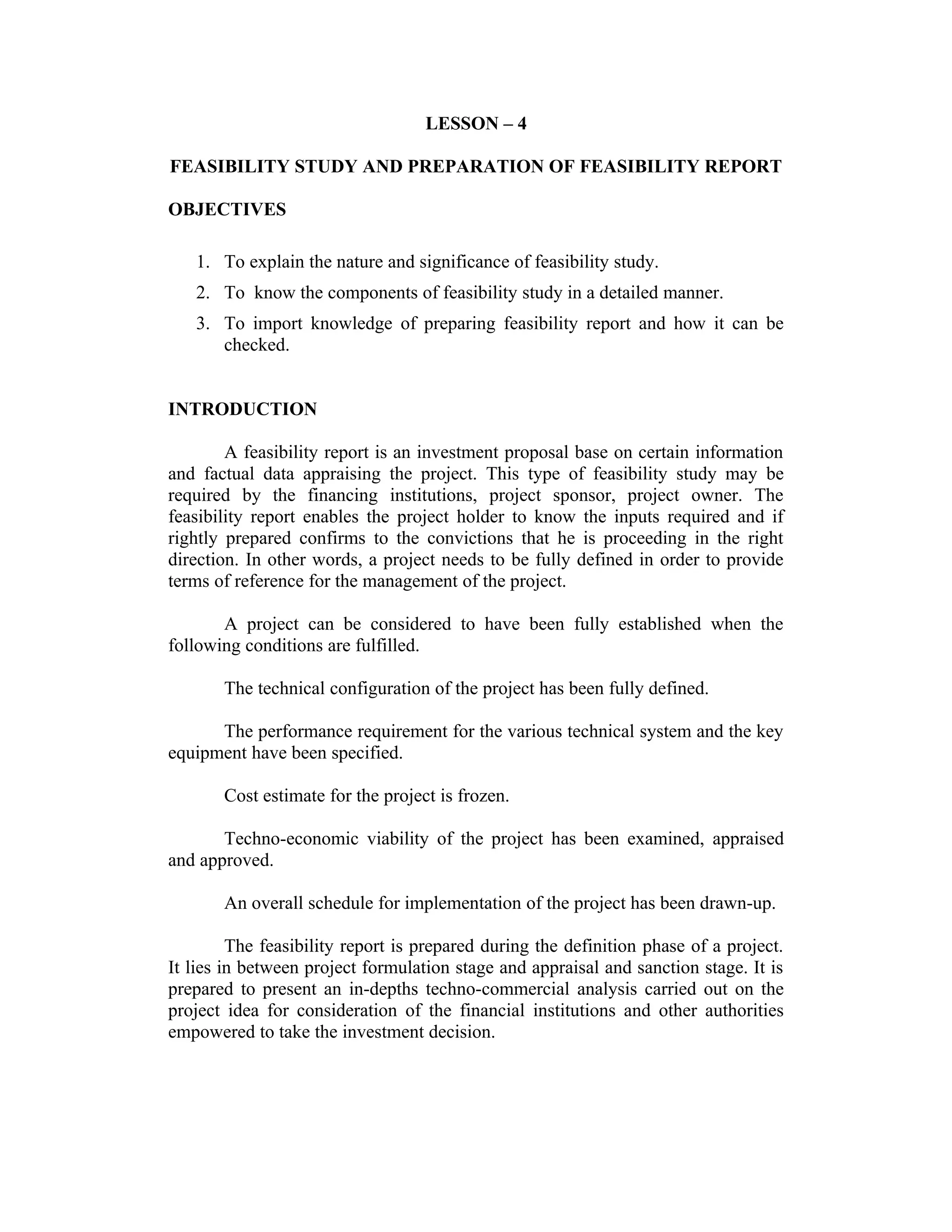 LESSON – 4
FEASIBILITY STUDY AND PREPARATION OF FEASIBILITY REPORT
OBJECTIVES
1. To explain the nature and significance of feasibility study.
2. To know the components of feasibility study in a detailed manner.
3. To import knowledge of preparing feasibility report and how it can be
checked.
INTRODUCTION
A feasibility report is an investment proposal base on certain information
and factual data appraising the project. This type of feasibility study may be
required by the financing institutions, project sponsor, project owner. The
feasibility report enables the project holder to know the inputs required and if
rightly prepared confirms to the convictions that he is proceeding in the right
direction. In other words, a project needs to be fully defined in order to provide
terms of reference for the management of the project.
A project can be considered to have been fully established when the
following conditions are fulfilled.
The technical configuration of the project has been fully defined.
The performance requirement for the various technical system and the key
equipment have been specified.
Cost estimate for the project is frozen.
Techno-economic viability of the project has been examined, appraised
and approved.
An overall schedule for implementation of the project has been drawn-up.
The feasibility report is prepared during the definition phase of a project.
It lies in between project formulation stage and appraisal and sanction stage. It is
prepared to present an in-depths techno-commercial analysis carried out on the
project idea for consideration of the financial institutions and other authorities
empowered to take the investment decision.
 