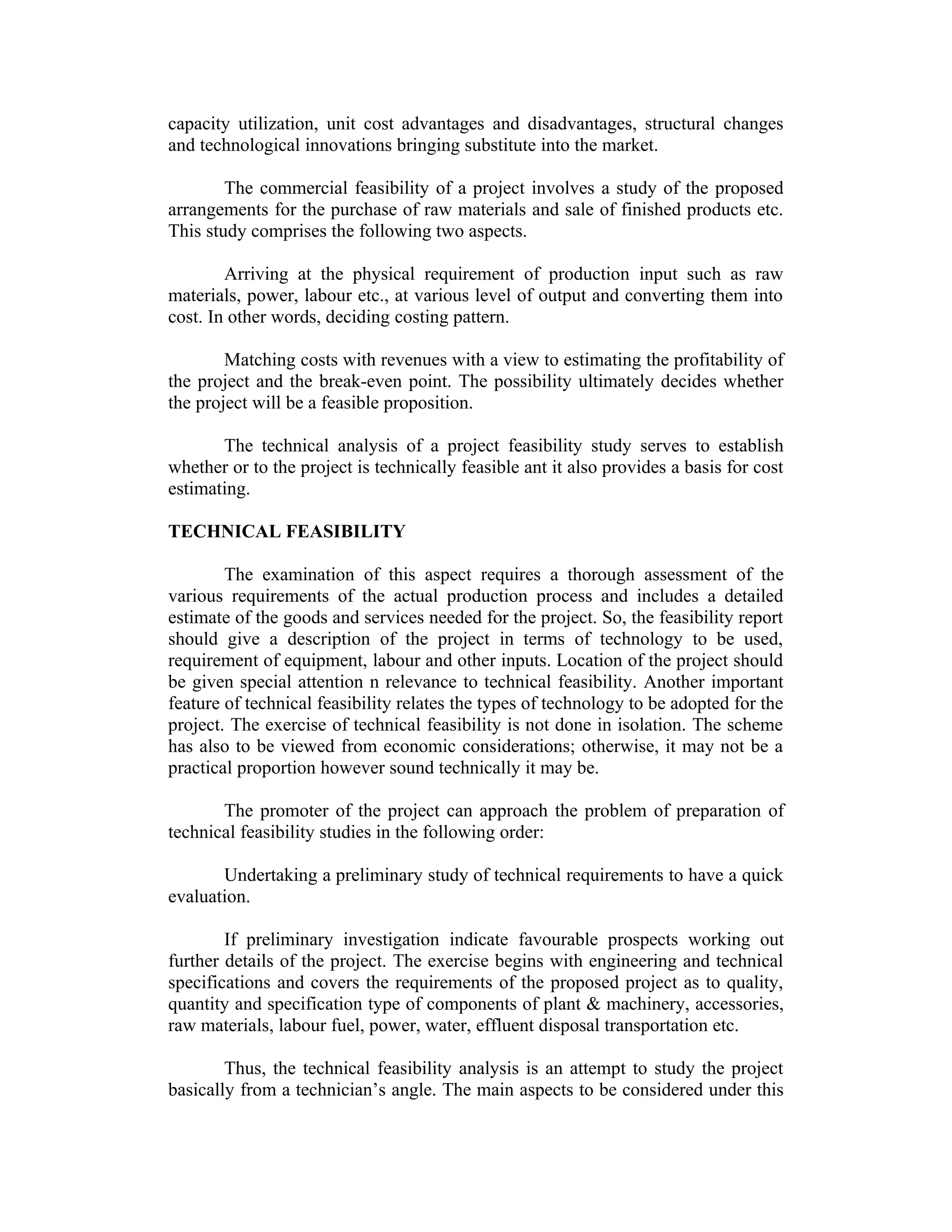 capacity utilization, unit cost advantages and disadvantages, structural changes
and technological innovations bringing substitute into the market.
The commercial feasibility of a project involves a study of the proposed
arrangements for the purchase of raw materials and sale of finished products etc.
This study comprises the following two aspects.
Arriving at the physical requirement of production input such as raw
materials, power, labour etc., at various level of output and converting them into
cost. In other words, deciding costing pattern.
Matching costs with revenues with a view to estimating the profitability of
the project and the break-even point. The possibility ultimately decides whether
the project will be a feasible proposition.
The technical analysis of a project feasibility study serves to establish
whether or to the project is technically feasible ant it also provides a basis for cost
estimating.
TECHNICAL FEASIBILITY
The examination of this aspect requires a thorough assessment of the
various requirements of the actual production process and includes a detailed
estimate of the goods and services needed for the project. So, the feasibility report
should give a description of the project in terms of technology to be used,
requirement of equipment, labour and other inputs. Location of the project should
be given special attention n relevance to technical feasibility. Another important
feature of technical feasibility relates the types of technology to be adopted for the
project. The exercise of technical feasibility is not done in isolation. The scheme
has also to be viewed from economic considerations; otherwise, it may not be a
practical proportion however sound technically it may be.
The promoter of the project can approach the problem of preparation of
technical feasibility studies in the following order:
Undertaking a preliminary study of technical requirements to have a quick
evaluation.
If preliminary investigation indicate favourable prospects working out
further details of the project. The exercise begins with engineering and technical
specifications and covers the requirements of the proposed project as to quality,
quantity and specification type of components of plant & machinery, accessories,
raw materials, labour fuel, power, water, effluent disposal transportation etc.
Thus, the technical feasibility analysis is an attempt to study the project
basically from a technician’s angle. The main aspects to be considered under this
 