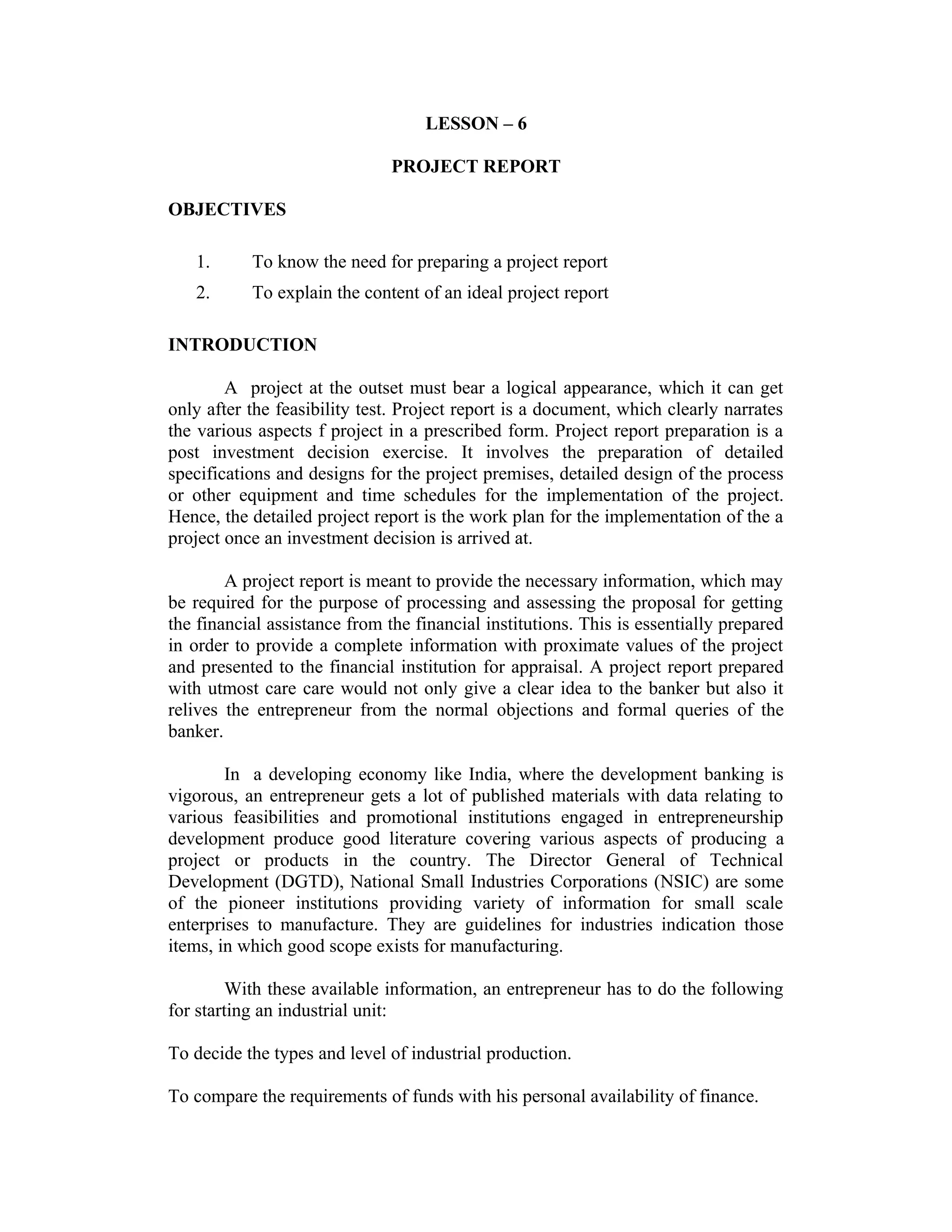 LESSON – 6
PROJECT REPORT
OBJECTIVES
1. To know the need for preparing a project report
2. To explain the content of an ideal project report
INTRODUCTION
A project at the outset must bear a logical appearance, which it can get
only after the feasibility test. Project report is a document, which clearly narrates
the various aspects f project in a prescribed form. Project report preparation is a
post investment decision exercise. It involves the preparation of detailed
specifications and designs for the project premises, detailed design of the process
or other equipment and time schedules for the implementation of the project.
Hence, the detailed project report is the work plan for the implementation of the a
project once an investment decision is arrived at.
A project report is meant to provide the necessary information, which may
be required for the purpose of processing and assessing the proposal for getting
the financial assistance from the financial institutions. This is essentially prepared
in order to provide a complete information with proximate values of the project
and presented to the financial institution for appraisal. A project report prepared
with utmost care care would not only give a clear idea to the banker but also it
relives the entrepreneur from the normal objections and formal queries of the
banker.
In a developing economy like India, where the development banking is
vigorous, an entrepreneur gets a lot of published materials with data relating to
various feasibilities and promotional institutions engaged in entrepreneurship
development produce good literature covering various aspects of producing a
project or products in the country. The Director General of Technical
Development (DGTD), National Small Industries Corporations (NSIC) are some
of the pioneer institutions providing variety of information for small scale
enterprises to manufacture. They are guidelines for industries indication those
items, in which good scope exists for manufacturing.
With these available information, an entrepreneur has to do the following
for starting an industrial unit:
To decide the types and level of industrial production.
To compare the requirements of funds with his personal availability of finance.
 