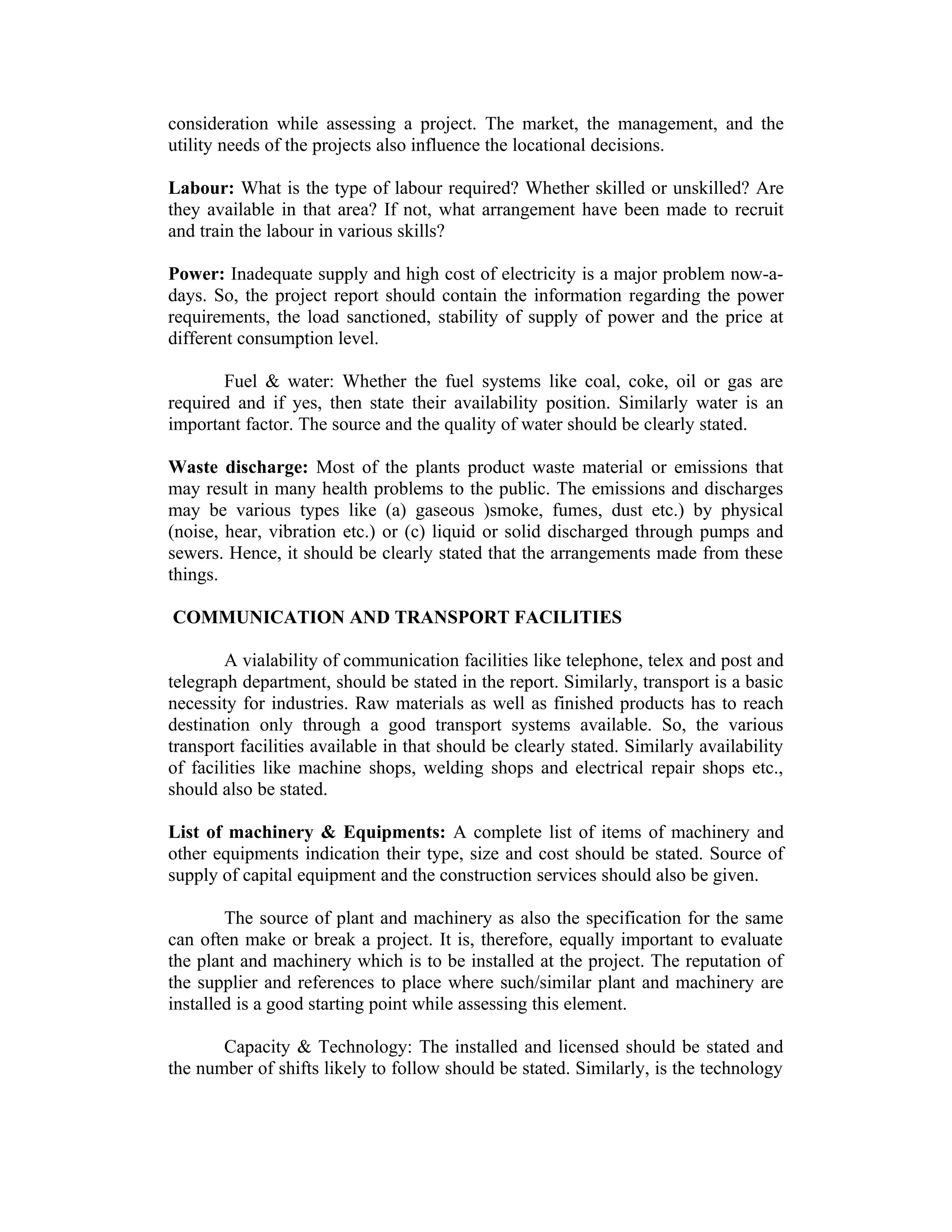 consideration while assessing a project. The market, the management, and the
utility needs of the projects also influence the locational decisions.
Labour: What is the type of labour required? Whether skilled or unskilled? Are
they available in that area? If not, what arrangement have been made to recruit
and train the labour in various skills?
Power: Inadequate supply and high cost of electricity is a major problem now-a-
days. So, the project report should contain the information regarding the power
requirements, the load sanctioned, stability of supply of power and the price at
different consumption level.
Fuel & water: Whether the fuel systems like coal, coke, oil or gas are
required and if yes, then state their availability position. Similarly water is an
important factor. The source and the quality of water should be clearly stated.
Waste discharge: Most of the plants product waste material or emissions that
may result in many health problems to the public. The emissions and discharges
may be various types like (a) gaseous )smoke, fumes, dust etc.) by physical
(noise, hear, vibration etc.) or (c) liquid or solid discharged through pumps and
sewers. Hence, it should be clearly stated that the arrangements made from these
things.
COMMUNICATION AND TRANSPORT FACILITIES
A vialability of communication facilities like telephone, telex and post and
telegraph department, should be stated in the report. Similarly, transport is a basic
necessity for industries. Raw materials as well as finished products has to reach
destination only through a good transport systems available. So, the various
transport facilities available in that should be clearly stated. Similarly availability
of facilities like machine shops, welding shops and electrical repair shops etc.,
should also be stated.
List of machinery & Equipments: A complete list of items of machinery and
other equipments indication their type, size and cost should be stated. Source of
supply of capital equipment and the construction services should also be given.
The source of plant and machinery as also the specification for the same
can often make or break a project. It is, therefore, equally important to evaluate
the plant and machinery which is to be installed at the project. The reputation of
the supplier and references to place where such/similar plant and machinery are
installed is a good starting point while assessing this element.
Capacity & Technology: The installed and licensed should be stated and
the number of shifts likely to follow should be stated. Similarly, is the technology
 