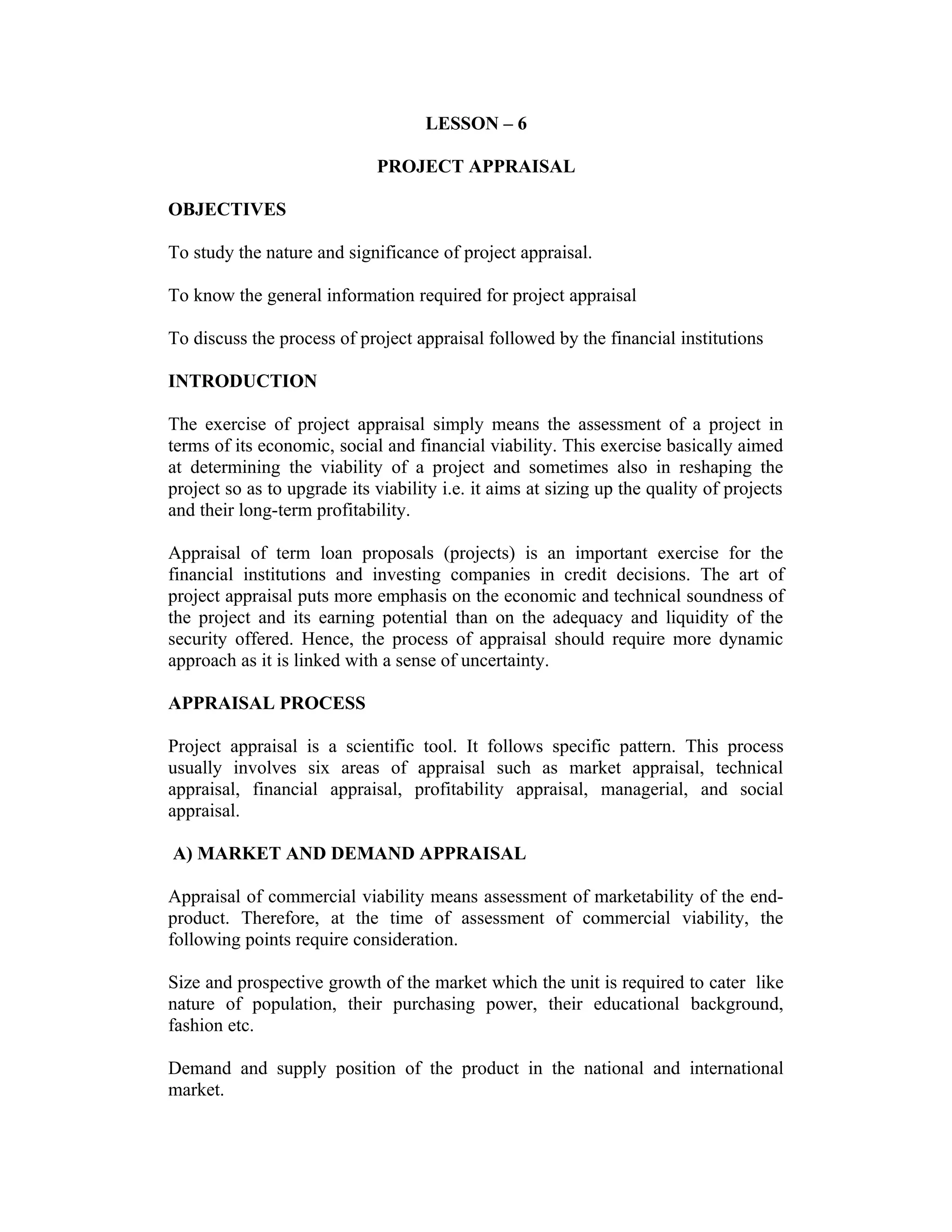 LESSON – 6
PROJECT APPRAISAL
OBJECTIVES
To study the nature and significance of project appraisal.
To know the general information required for project appraisal
To discuss the process of project appraisal followed by the financial institutions
INTRODUCTION
The exercise of project appraisal simply means the assessment of a project in
terms of its economic, social and financial viability. This exercise basically aimed
at determining the viability of a project and sometimes also in reshaping the
project so as to upgrade its viability i.e. it aims at sizing up the quality of projects
and their long-term profitability.
Appraisal of term loan proposals (projects) is an important exercise for the
financial institutions and investing companies in credit decisions. The art of
project appraisal puts more emphasis on the economic and technical soundness of
the project and its earning potential than on the adequacy and liquidity of the
security offered. Hence, the process of appraisal should require more dynamic
approach as it is linked with a sense of uncertainty.
APPRAISAL PROCESS
Project appraisal is a scientific tool. It follows specific pattern. This process
usually involves six areas of appraisal such as market appraisal, technical
appraisal, financial appraisal, profitability appraisal, managerial, and social
appraisal.
A) MARKET AND DEMAND APPRAISAL
Appraisal of commercial viability means assessment of marketability of the end-
product. Therefore, at the time of assessment of commercial viability, the
following points require consideration.
Size and prospective growth of the market which the unit is required to cater like
nature of population, their purchasing power, their educational background,
fashion etc.
Demand and supply position of the product in the national and international
market.
 