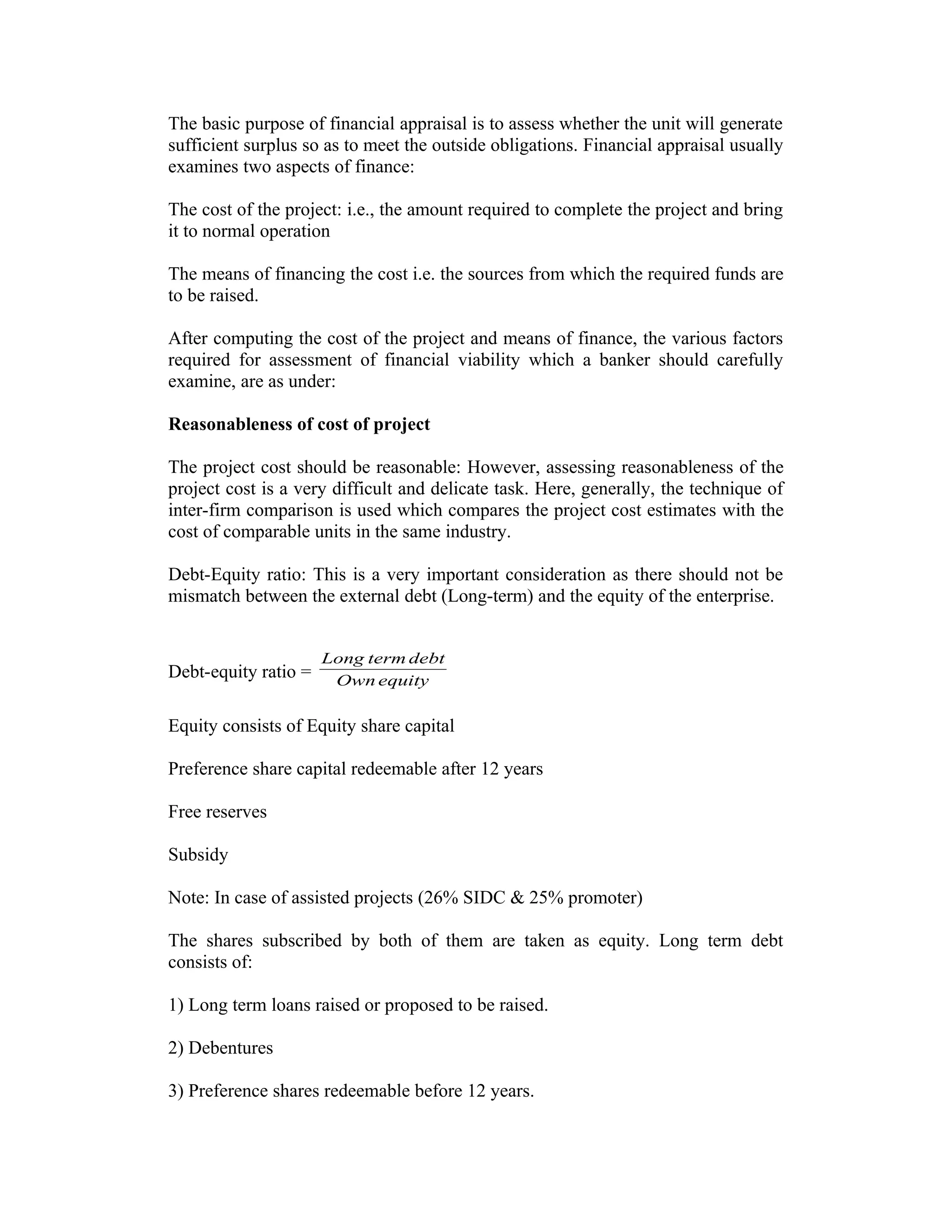 The basic purpose of financial appraisal is to assess whether the unit will generate
sufficient surplus so as to meet the outside obligations. Financial appraisal usually
examines two aspects of finance:
The cost of the project: i.e., the amount required to complete the project and bring
it to normal operation
The means of financing the cost i.e. the sources from which the required funds are
to be raised.
After computing the cost of the project and means of finance, the various factors
required for assessment of financial viability which a banker should carefully
examine, are as under:
Reasonableness of cost of project
The project cost should be reasonable: However, assessing reasonableness of the
project cost is a very difficult and delicate task. Here, generally, the technique of
inter-firm comparison is used which compares the project cost estimates with the
cost of comparable units in the same industry.
Debt-Equity ratio: This is a very important consideration as there should not be
mismatch between the external debt (Long-term) and the equity of the enterprise.
Debt-equity ratio = equityOwn
debttermLong
Equity consists of Equity share capital
Preference share capital redeemable after 12 years
Free reserves
Subsidy
Note: In case of assisted projects (26% SIDC & 25% promoter)
The shares subscribed by both of them are taken as equity. Long term debt
consists of:
1) Long term loans raised or proposed to be raised.
2) Debentures
3) Preference shares redeemable before 12 years.
 