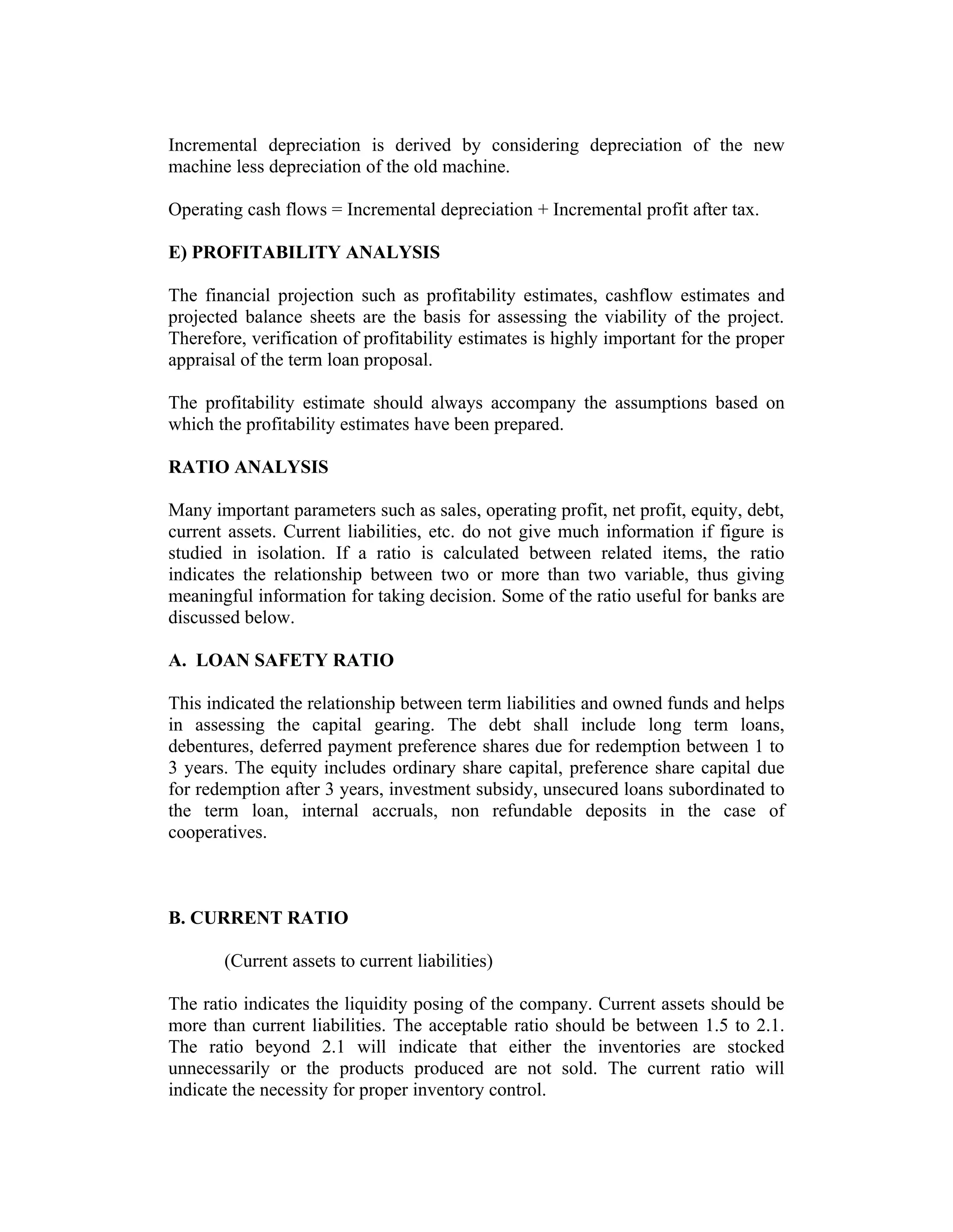 Incremental depreciation is derived by considering depreciation of the new
machine less depreciation of the old machine.
Operating cash flows = Incremental depreciation + Incremental profit after tax.
E) PROFITABILITY ANALYSIS
The financial projection such as profitability estimates, cashflow estimates and
projected balance sheets are the basis for assessing the viability of the project.
Therefore, verification of profitability estimates is highly important for the proper
appraisal of the term loan proposal.
The profitability estimate should always accompany the assumptions based on
which the profitability estimates have been prepared.
RATIO ANALYSIS
Many important parameters such as sales, operating profit, net profit, equity, debt,
current assets. Current liabilities, etc. do not give much information if figure is
studied in isolation. If a ratio is calculated between related items, the ratio
indicates the relationship between two or more than two variable, thus giving
meaningful information for taking decision. Some of the ratio useful for banks are
discussed below.
A. LOAN SAFETY RATIO
This indicated the relationship between term liabilities and owned funds and helps
in assessing the capital gearing. The debt shall include long term loans,
debentures, deferred payment preference shares due for redemption between 1 to
3 years. The equity includes ordinary share capital, preference share capital due
for redemption after 3 years, investment subsidy, unsecured loans subordinated to
the term loan, internal accruals, non refundable deposits in the case of
cooperatives.
B. CURRENT RATIO
(Current assets to current liabilities)
The ratio indicates the liquidity posing of the company. Current assets should be
more than current liabilities. The acceptable ratio should be between 1.5 to 2.1.
The ratio beyond 2.1 will indicate that either the inventories are stocked
unnecessarily or the products produced are not sold. The current ratio will
indicate the necessity for proper inventory control.
 