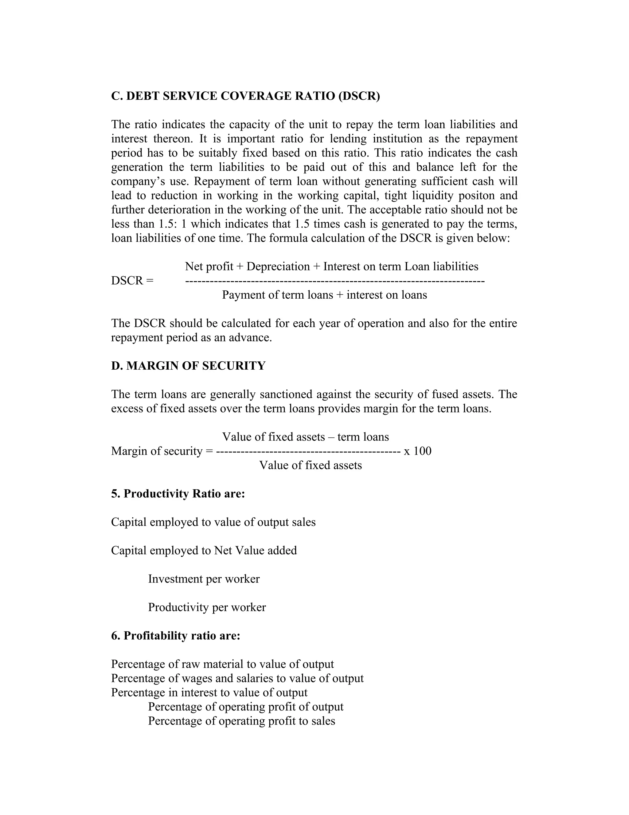 C. DEBT SERVICE COVERAGE RATIO (DSCR)
The ratio indicates the capacity of the unit to repay the term loan liabilities and
interest thereon. It is important ratio for lending institution as the repayment
period has to be suitably fixed based on this ratio. This ratio indicates the cash
generation the term liabilities to be paid out of this and balance left for the
company’s use. Repayment of term loan without generating sufficient cash will
lead to reduction in working in the working capital, tight liquidity positon and
further deterioration in the working of the unit. The acceptable ratio should not be
less than 1.5: 1 which indicates that 1.5 times cash is generated to pay the terms,
loan liabilities of one time. The formula calculation of the DSCR is given below:
Net profit + Depreciation + Interest on term Loan liabilities
DSCR = -------------------------------------------------------------------------
Payment of term loans + interest on loans
The DSCR should be calculated for each year of operation and also for the entire
repayment period as an advance.
D. MARGIN OF SECURITY
The term loans are generally sanctioned against the security of fused assets. The
excess of fixed assets over the term loans provides margin for the term loans.
Value of fixed assets – term loans
Margin of security = --------------------------------------------- x 100
Value of fixed assets
5. Productivity Ratio are:
Capital employed to value of output sales
Capital employed to Net Value added
Investment per worker
Productivity per worker
6. Profitability ratio are:
Percentage of raw material to value of output
Percentage of wages and salaries to value of output
Percentage in interest to value of output
Percentage of operating profit of output
Percentage of operating profit to sales
 
