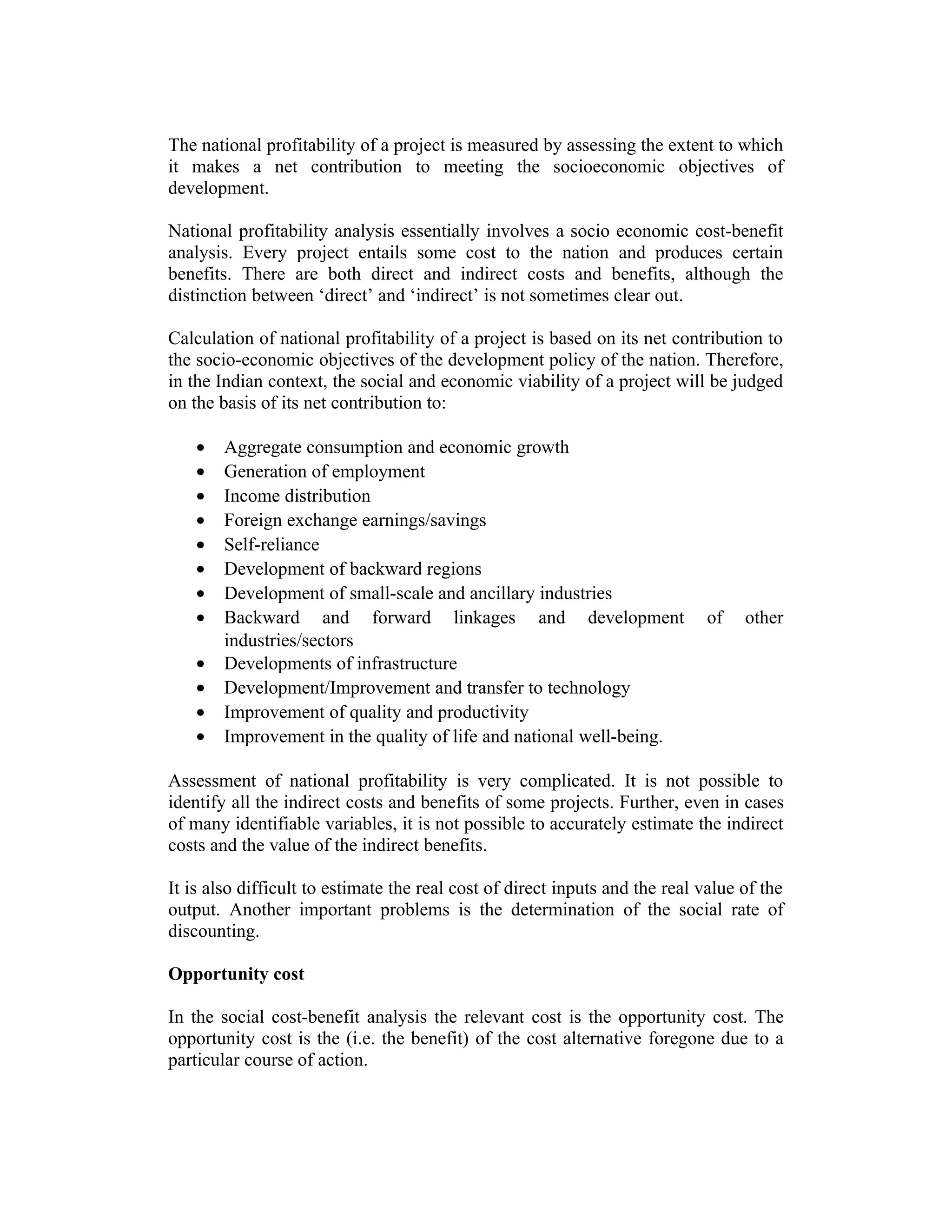 The national profitability of a project is measured by assessing the extent to which
it makes a net contribution to meeting the socioeconomic objectives of
development.
National profitability analysis essentially involves a socio economic cost-benefit
analysis. Every project entails some cost to the nation and produces certain
benefits. There are both direct and indirect costs and benefits, although the
distinction between ‘direct’ and ‘indirect’ is not sometimes clear out.
Calculation of national profitability of a project is based on its net contribution to
the socio-economic objectives of the development policy of the nation. Therefore,
in the Indian context, the social and economic viability of a project will be judged
on the basis of its net contribution to:
• Aggregate consumption and economic growth
• Generation of employment
• Income distribution
• Foreign exchange earnings/savings
• Self-reliance
• Development of backward regions
• Development of small-scale and ancillary industries
• Backward and forward linkages and development of other
industries/sectors
• Developments of infrastructure
• Development/Improvement and transfer to technology
• Improvement of quality and productivity
• Improvement in the quality of life and national well-being.
Assessment of national profitability is very complicated. It is not possible to
identify all the indirect costs and benefits of some projects. Further, even in cases
of many identifiable variables, it is not possible to accurately estimate the indirect
costs and the value of the indirect benefits.
It is also difficult to estimate the real cost of direct inputs and the real value of the
output. Another important problems is the determination of the social rate of
discounting.
Opportunity cost
In the social cost-benefit analysis the relevant cost is the opportunity cost. The
opportunity cost is the (i.e. the benefit) of the cost alternative foregone due to a
particular course of action.
 